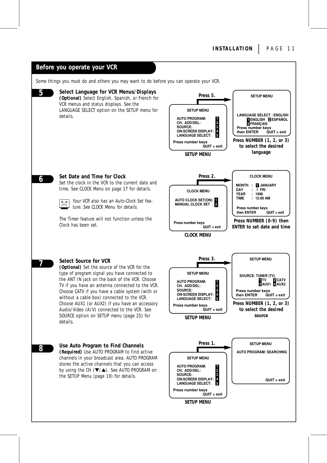 INSTALLATION PAGE 11Before you operate your VCRSome things you must do and others you may want to do before you can operate your VCR.Select Language for VCR Menus/Displays(Optional) Select English, Spanish, or French forVCR menus and status displays. See the LANGUAGE SELECT option on the SETUP menu fordetails.Set Date and Time for ClockSet the clock in the VCR to the current date andtime. See CLOCK Menu on page 17 for details.Your VCR also has an Auto-Clock Set fea-ture. See CLOCK Menu for details.The Timer feature will not function unless theClock has been set.Select Source for VCR(Optional) Set the source of the VCR for thetype of program signal you have connected tothe ANT IN jack on the back of the VCR. ChooseTV if you have an antenna connected to the VCR.Choose CATV if you have a cable system (with orwithout a cable box) connected to the VCR.Choose AUX1 (or AUX2) if you have an accessoryAudio/Video (A/V) connected to the VCR. SeeSOURCE option on SETUP menu (page 25) fordetails.Use Auto Program to Find Channels(Required) Use AUTO PROGRAM to find activechannels in your broadcast area. AUTO PROGRAMstores the active channels that you can accessby using the CH (▼/▲). See AUTO PROGRAM onthe SETUP Menu (page 19) for details.6785CLOCK MENUAUTO CLOCK SET(ON): 1MANUAL CLOCK SET : 2Press number keysQUIT = exitCLOCK MENUMONTH :  1  JANUARYDAY :  1  FRIYEAR : 1999TIME : 12:00 AMPress number keysthen ENTER QUIT = exitCLOCK MENUPress NUMBER (0-9) thenENTER to set date and timePress 2.Press number keysQUIT = exitSETUP MENUAUTO PROGRAM: 1CH.  ADD/DEL: 2SOURCE: 3ON-SCREEN DISPLAY: 4LANGUAGE SELECT: 5Press number keysthen ENTER QUIT = exitSETUP MENUSOURCE: TUNER (TV)1 TV 2 CATV3 AUX1 4 AUX2SETUP MENUPress NUMBER (1, 2, or 3)to select the desiredsourcePress 3.Press number keysQUIT = exitSETUP MENUAUTO PROGRAM: 1CH.  ADD/DEL: 2SOURCE: 3ON-SCREEN DISPLAY: 4LANGUAGE SELECT: 5QUIT = exitSETUP MENUAUTO PROGRAM: SEARCHINGSETUP MENUPress 1.Press number keysQUIT = exitSETUP MENUAUTO PROGRAM: 1CH.  ADD/DEL: 2SOURCE: 3ON-SCREEN DISPLAY: 4LANGUAGE SELECT: 5Press number keysthen ENTER QUIT = exitSETUP MENULANGUAGE SELECT : ENGLISH           1 ENGLISH    2 ESPAÑOL           3 FRANÇAISSETUP MENUPress NUMBER (1, 2, or 3)to select the desired languagePress 5.