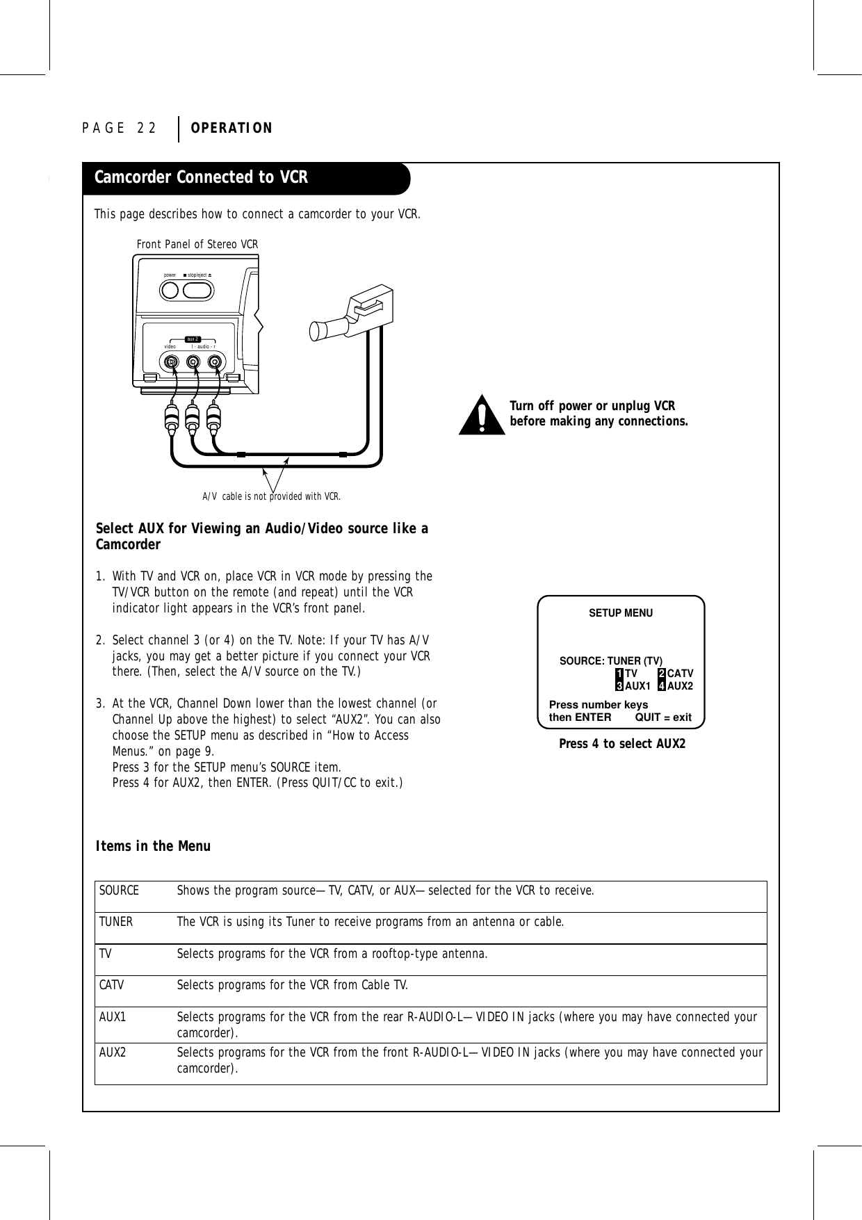 PAGE 22 OPERATIONCamcorder Connected to VCRThis page describes how to connect a camcorder to your VCR.Front Panel of Stereo VCRA/V  cable is not provided with VCR.video l - audio - rstop/ejectpoweraux 2Select AUX for Viewing an Audio/Video source like aCamcorder1. With TV and VCR on, place VCR in VCR mode by pressing theTV/VCR button on the remote (and repeat) until the VCRindicator light appears in the VCR’s front panel.2. Select channel 3 (or 4) on the TV. Note: If your TV has A/Vjacks, you may get a better picture if you connect your VCRthere. (Then, select the A/V source on the TV.)3. At the VCR, Channel Down lower than the lowest channel (orChannel Up above the highest) to select “AUX2”. You can alsochoose the SETUP menu as described in “How to AccessMenus.” on page 9.Press 3 for the SETUP menu’s SOURCE item.Press 4 for AUX2, then ENTER. (Press QUIT/CC to exit.)Items in the MenuTurn off power or unplug VCRbefore making any connections.Press number keysthen ENTER QUIT = exitSETUP MENUSOURCE: TUNER (TV)1 TV 2 CATV3 AUX1 4 AUX2Press 4 to select AUX2SOURCE Shows the program source—TV, CATV, or AUX—selected for the VCR to receive.TUNER The VCR is using its Tuner to receive programs from an antenna or cable.TV Selects programs for the VCR from a rooftop-type antenna.CATV Selects programs for the VCR from Cable TV.AUX1 Selects programs for the VCR from the rear R-AUDIO-L—VIDEO IN jacks (where you may have connected yourcamcorder).AUX2 Selects programs for the VCR from the front R-AUDIO-L—VIDEO IN jacks (where you may have connected yourcamcorder).