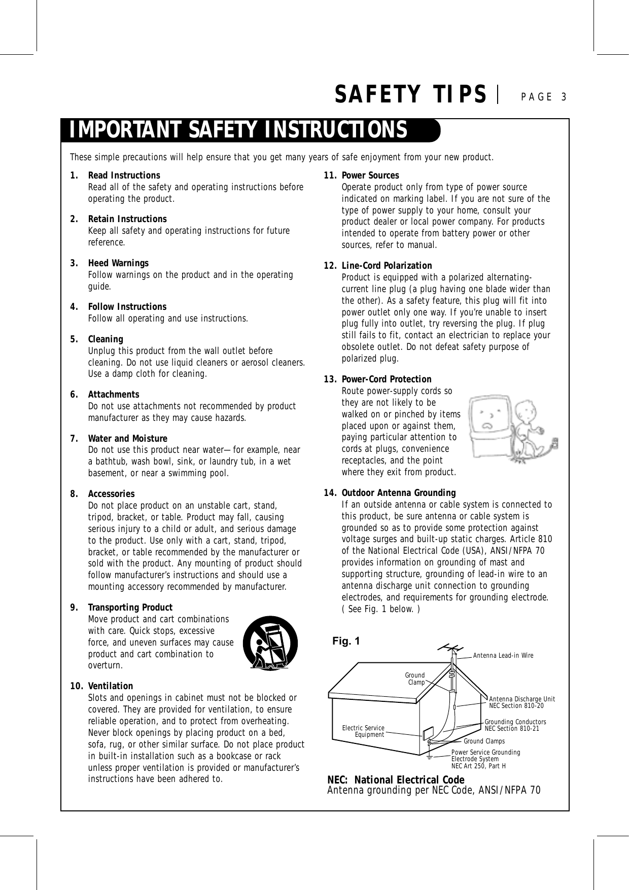 IMPORTANT SAFETY INSTRUCTIONSSAFETY TIPS PAGE 31. Read InstructionsRead all of the safety and operating instructions beforeoperating the product.2. Retain InstructionsKeep all safety and operating instructions for futurereference.3. Heed WarningsFollow warnings on the product and in the operatingguide.4. Follow InstructionsFollow all operating and use instructions.5. CleaningUnplug this product from the wall outlet before cleaning. Do not use liquid cleaners or aerosol cleaners.Use a damp cloth for cleaning.6. AttachmentsDo not use attachments not recommended by productmanufacturer as they may cause hazards.7. Water and MoistureDo not use this product near water—for example, neara bathtub, wash bowl, sink, or laundry tub, in a wetbasement, or near a swimming pool.8. AccessoriesDo not place product on an unstable cart, stand, tripod, bracket, or table. Product may fall, causing serious injury to a child or adult, and serious damageto the product. Use only with a cart, stand, tripod,bracket, or table recommended by the manufacturer orsold with the product. Any mounting of product shouldfollow manufacturer’s instructions and should use amounting accessory recommended by manufacturer.9. Transporting ProductMove product and cart combinationswith care. Quick stops, excessiveforce, and uneven surfaces may causeproduct and cart combination tooverturn.10. VentilationSlots and openings in cabinet must not be blocked orcovered. They are provided for ventilation, to ensurereliable operation, and to protect from overheating.Never block openings by placing product on a bed,sofa, rug, or other similar surface. Do not place productin built-in installation such as a bookcase or rackunless proper ventilation is provided or manufacturer’sinstructions have been adhered to.11. Power Sources Operate product only from type of power source indicated on marking label. If you are not sure of thetype of power supply to your home, consult your product dealer or local power company. For productsintended to operate from battery power or othersources, refer to manual.12. Line-Cord PolarizationProduct is equipped with a polarized alternating-current line plug (a plug having one blade wider thanthe other). As a safety feature, this plug will fit intopower outlet only one way. If you’re unable to insertplug fully into outlet, try reversing the plug. If plugstill fails to fit, contact an electrician to replace yourobsolete outlet. Do not defeat safety purpose of polarized plug.13. Power-Cord ProtectionRoute power-supply cords sothey are not likely to bewalked on or pinched by itemsplaced upon or against them,paying particular attention tocords at plugs, conveniencereceptacles, and the pointwhere they exit from product.14. Outdoor Antenna GroundingIf an outside antenna or cable system is connected tothis product, be sure antenna or cable system isgrounded so as to provide some protection againstvoltage surges and built-up static charges. Article 810of the National Electrical Code (USA), ANSI/NFPA 70provides information on grounding of mast and supporting structure, grounding of lead-in wire to anantenna discharge unit connection to grounding electrodes, and requirements for grounding electrode. ( See Fig. 1 below. )These simple precautions will help ensure that you get many years of safe enjoyment from your new product.Antenna Lead-in WireAntenna Discharge UnitNEC Section 810-20 Grounding ConductorsNEC Section 810-21Ground ClampsPower Service Grounding Electrode System NEC Art 250, Part HGroundClampElectric ServiceEquipmentNEC:  National Electrical CodeAntenna grounding per NEC Code, ANSI/NFPA 70Fig. 1
