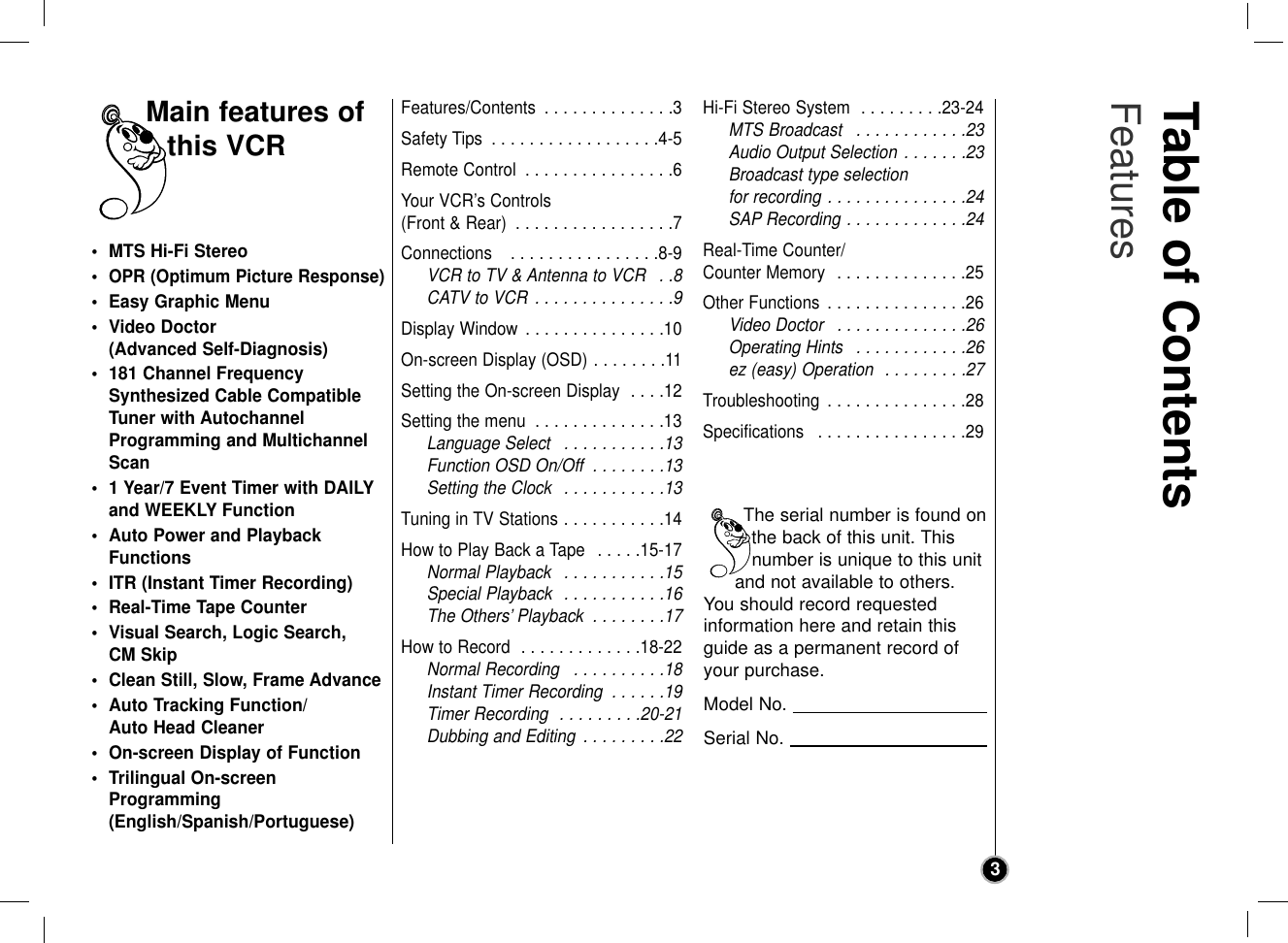 Table of Contents Features3• MTS Hi-Fi Stereo•OPR (Optimum Picture Response)• Easy Graphic Menu• Video Doctor (Advanced Self-Diagnosis)• 181 Channel FrequencySynthesized Cable CompatibleTuner with AutochannelProgramming and MultichannelScan• 1 Year/7 Event Timer with DAILYand WEEKLY Function• Auto Power and PlaybackFunctions• ITR (Instant Timer Recording)• Real-Time Tape Counter• Visual Search, Logic Search, CM Skip• Clean Still, Slow, Frame Advance• Auto Tracking Function/Auto Head Cleaner• On-screen Display of Function• Trilingual On-screenProgramming(English/Spanish/Portuguese)Features/Contents  . . . . . . . . . . . . . .3Safety Tips  . . . . . . . . . . . . . . . . . .4-5Remote Control  . . . . . . . . . . . . . . . .6Your VCR’s Controls (Front &amp; Rear)  . . . . . . . . . . . . . . . . .7Connections   . . . . . . . . . . . . . . . .8-9VCR to TV &amp; Antenna to VCR  . .8CATV to VCR  . . . . . . . . . . . . . . .9Display Window  . . . . . . . . . . . . . . .10On-screen Display (OSD) . . . . . . . .11Setting the On-screen Display  . . . .12Setting the menu  . . . . . . . . . . . . . .13Language Select  . . . . . . . . . . .13Function OSD On/Off  . . . . . . . .13Setting the Clock  . . . . . . . . . . .13Tuning in TV Stations . . . . . . . . . . .14How to Play Back a Tape  . . . . .15-17Normal Playback  . . . . . . . . . . .15Special Playback  . . . . . . . . . . .16The Others’ Playback  . . . . . . . .17How to Record  . . . . . . . . . . . . .18-22Normal Recording  . . . . . . . . . .18Instant Timer Recording  . . . . . .19Timer Recording  . . . . . . . . .20-21Dubbing and Editing  . . . . . . . . .22Hi-Fi Stereo System  . . . . . . . . .23-24MTS Broadcast  . . . . . . . . . . . .23Audio Output Selection . . . . . . .23Broadcast type selection for recording . . . . . . . . . . . . . . .24SAP Recording . . . . . . . . . . . . .24Real-Time Counter/Counter Memory  . . . . . . . . . . . . . .25Other Functions  . . . . . . . . . . . . . . .26Video Doctor  . . . . . . . . . . . . . .26Operating Hints  . . . . . . . . . . . .26ez (easy) Operation  . . . . . . . . .27Troubleshooting  . . . . . . . . . . . . . . .28Specifications  . . . . . . . . . . . . . . . .29Main features ofthis VCRThe serial number is found onthe back of this unit. Thisnumber is unique to this unitand not available to others.You should record requested information here and retain thisguide as a permanent record ofyour purchase.Model No. Serial No. 