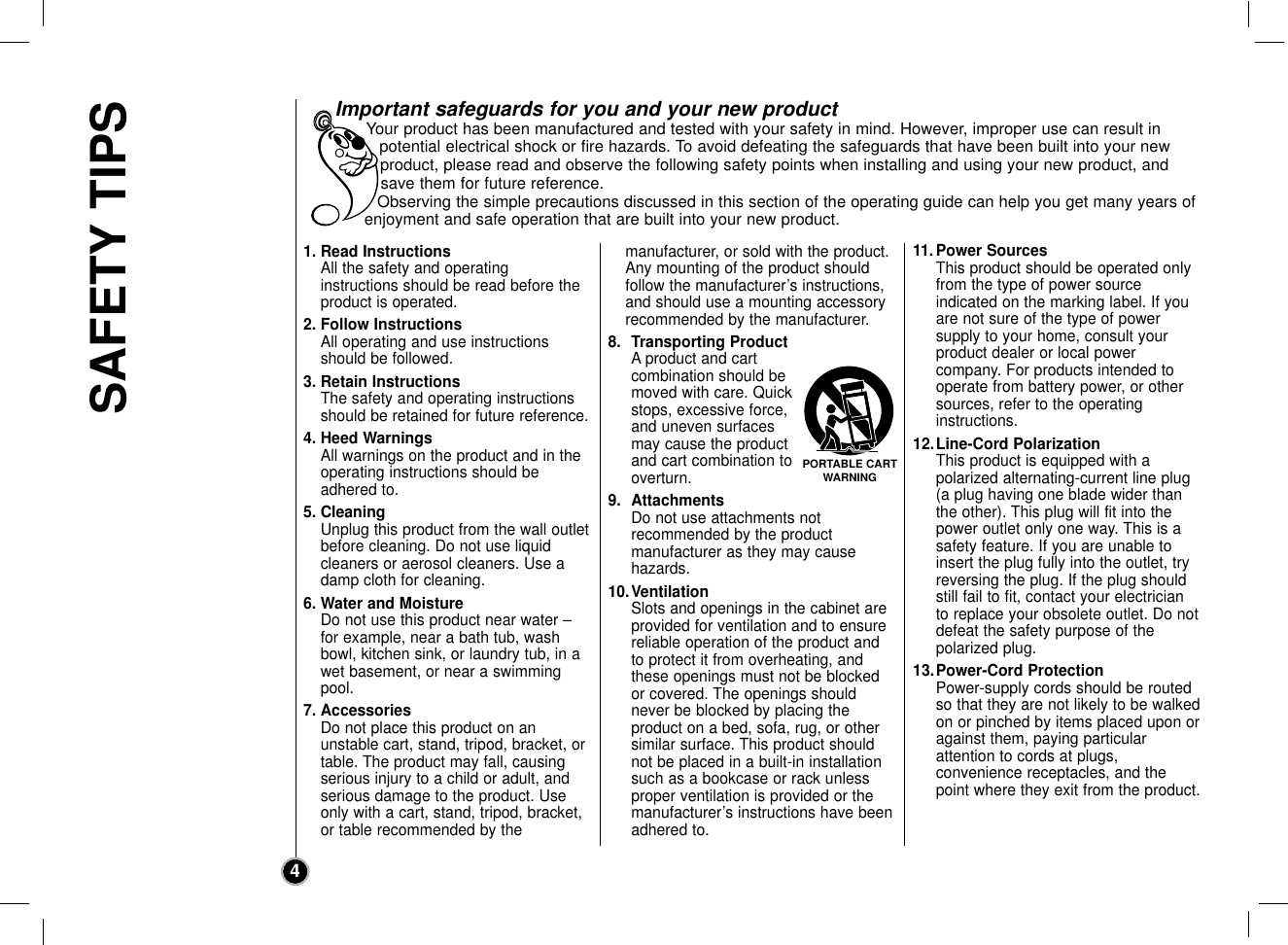 SAFETY TIPS41. Read InstructionsAll the safety and operating instructions should be read before theproduct is operated. 2. Follow InstructionsAll operating and use instructionsshould be followed.3. Retain InstructionsThe safety and operating instructionsshould be retained for future reference.4. Heed WarningsAll warnings on the product and in theoperating instructions should beadhered to.5. CleaningUnplug this product from the wall outletbefore cleaning. Do not use liquidcleaners or aerosol cleaners. Use adamp cloth for cleaning.6. Water and MoistureDo not use this product near water –for example, near a bath tub, washbowl, kitchen sink, or laundry tub, in awet basement, or near a swimmingpool.7. AccessoriesDo not place this product on an unstable cart, stand, tripod, bracket, ortable. The product may fall, causingserious injury to a child or adult, andserious damage to the product. Useonly with a cart, stand, tripod, bracket,or table recommended by the manufacturer, or sold with the product.Any mounting of the product should follow the manufacturer’s instructions,and should use a mounting accessory recommended by the manufacturer.8. Transporting ProductA product and cartcombination should bemoved with care. Quickstops, excessive force,and uneven surfacesmay cause the productand cart combination tooverturn.9. AttachmentsDo not use attachments not recommended by the product manufacturer as they may cause hazards.10.VentilationSlots and openings in the cabinet areprovided for ventilation and to ensurereliable operation of the product andto protect it from overheating, andthese openings must not be blockedor covered. The openings shouldnever be blocked by placing the product on a bed, sofa, rug, or othersimilar surface. This product shouldnot be placed in a built-in installationsuch as a bookcase or rack unlessproper ventilation is provided or themanufacturer’s instructions have beenadhered to.11.Power SourcesThis product should be operated onlyfrom the type of power source indicated on the marking label. If youare not sure of the type of power supply to your home, consult yourproduct dealer or local power company. For products intended tooperate from battery power, or othersources, refer to the operating instructions.12.Line-Cord PolarizationThis product is equipped with a polarized alternating-current line plug(a plug having one blade wider thanthe other). This plug will fit into thepower outlet only one way. This is asafety feature. If you are unable toinsert the plug fully into the outlet, tryreversing the plug. If the plug shouldstill fail to fit, contact your electricianto replace your obsolete outlet. Do notdefeat the safety purpose of the polarized plug.13.Power-Cord ProtectionPower-supply cords should be routedso that they are not likely to be walkedon or pinched by items placed upon oragainst them, paying particular attention to cords at plugs, convenience receptacles, and thepoint where they exit from the product.Important safeguards for you and your new productYour product has been manufactured and tested with your safety in mind. However, improper use can result inpotential electrical shock or fire hazards. To avoid defeating the safeguards that have been built into your newproduct, please read and observe the following safety points when installing and using your new product, andsave them for future reference.Observing the simple precautions discussed in this section of the operating guide can help you get many years ofenjoyment and safe operation that are built into your new product.PORTABLE CARTWARNING