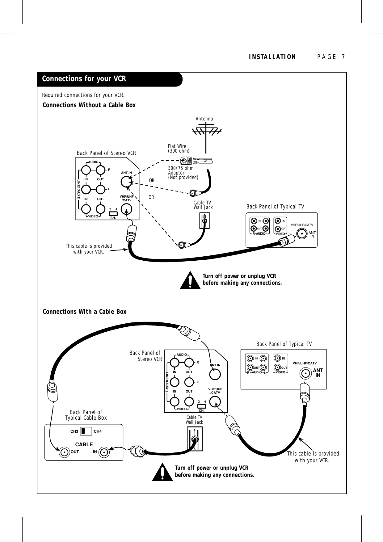 INSTALLATION PAGE 7Connections for your VCRRequired connections for your VCR.Connections With a Cable BoxConnections Without a Cable BoxAUDIOLINE1(AUX1)RLININ OUTOUTANT.INVIDEO CH.34VHF/UHF/CATVBack Panel of Stereo VCRBack Panel of Typical TVAntennaFlat Wire(300 ohm)300/75 ohmAdaptor(Not provided)Cable TVWall JackThis cable is providedwith your VCR.ORORINOUT OUTINRLAUDIO VIDEOVHF/UHF/CATVANTINTurn off power or unplug VCRbefore making any connections.AUDIOLINE1(AUX1)RLININ OUTOUTANT.INVIDEO CH.34VHF/UHF/CATVBack Panel ofTypical Cable BoxCH3 CH4CABLEOUT INBack Panel of Stereo VCRBack Panel of Typical TVIN INOUTOUTRLAUDIO VIDEOVHF/UHF/CATVANTINCable TVWall JackThis cable is providedwith your VCR.Turn off power or unplug VCRbefore making any connections.