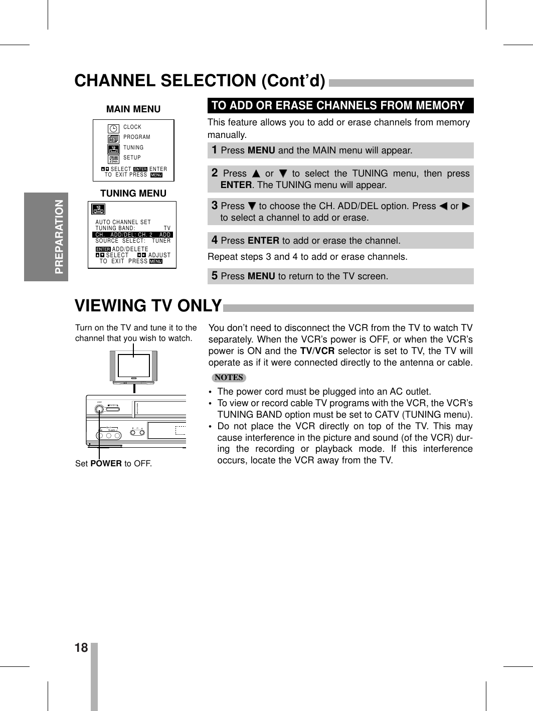 18PREPARATIONCHANNEL SELECTION (Cont’d)You don’t need to disconnect the VCR from the TV to watch TVseparately. When the VCR’s power is OFF, or when the VCR’spower is ON and the TV/VCR selector is set to TV, the TV willoperate as if it were connected directly to the antenna or cable.•The power cord must be plugged into an AC outlet.•To view or record cable TV programs with the VCR, the VCR’sTUNING BAND option must be set to CATV (TUNING menu).•Do not place the VCR directly on top of the TV. This maycause interference in the picture and sound (of the VCR) dur-ing the recording or playback mode. If this interferenceoccurs, locate the VCR away from the TV.NOTESpowerstop/ejectchTurn on the TV and tune it to thechannel that you wish to watch.Set POWER to OFF.ADD/DELETEAUTO CHANNEL SETTUNING BAND:     TVCH.   ADD/DEL: CH. 2 ADDSOURCE  SELECT: TUNERSELECTTO  EXIT  PRESSADJUSTThis feature allows you to add or erase channels from memorymanually.Repeat steps 3 and 4 to add or erase channels.TO ADD OR ERASE CHANNELS FROM MEMORYVIEWING TV ONLYCLOCKPROGRAMTUNINGSETUPSELECTTO  EXIT PRESS ENTERMAIN MENUTUNING MENU1Press MENU and the MAIN menu will appear.2Press  DDor  EEto select the TUNING menu, then pressENTER. The TUNING menu will appear.3Press EEto choose the CH. ADD/DEL option. Press FFor GGto select a channel to add or erase.4Press ENTER to add or erase the channel.5Press MENU to return to the TV screen.
