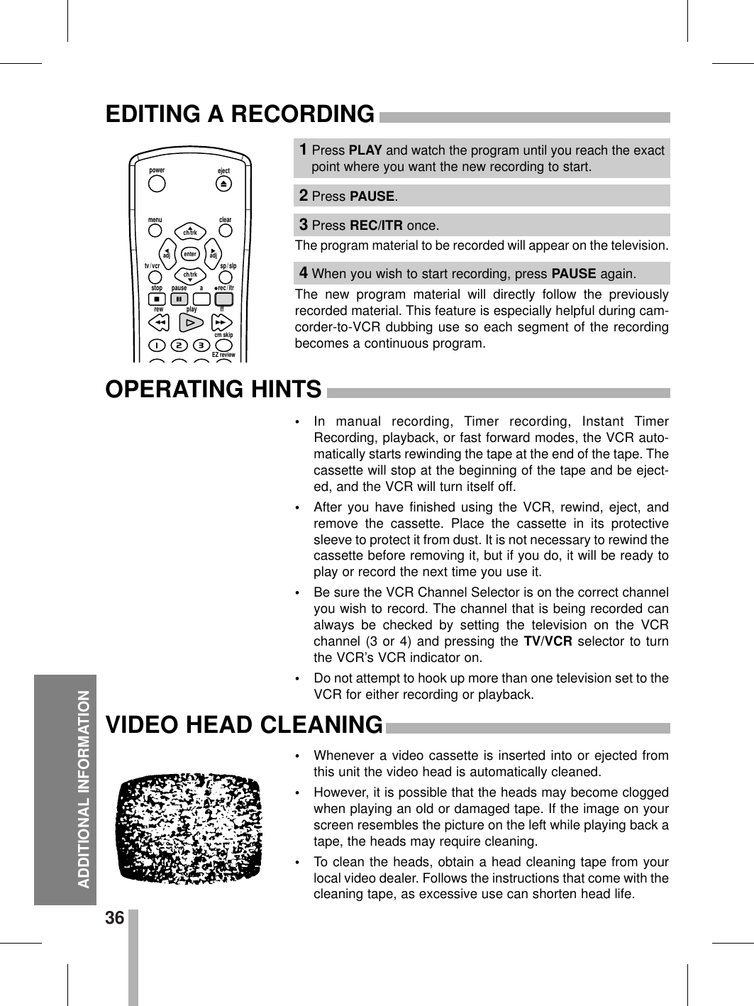 36ADDITIONAL INFORMATIONEDITING A RECORDINGOPERATING HINTSThe program material to be recorded will appear on the television.The new program material will directly follow the previouslyrecorded material. This feature is especially helpful during cam-corder-to-VCR dubbing use so each segment of the recordingbecomes a continuous program.•In manual recording, Timer recording, Instant TimerRecording, playback, or fast forward modes, the VCR auto-matically starts rewinding the tape at the end of the tape. Thecassette will stop at the beginning of the tape and be eject-ed, and the VCR will turn itself off.•After you have finished using the VCR, rewind, eject, andremove the cassette. Place the cassette in its protectivesleeve to protect it from dust. It is not necessary to rewind thecassette before removing it, but if you do, it will be ready toplay or record the next time you use it.•Be sure the VCR Channel Selector is on the correct channelyou wish to record. The channel that is being recorded canalways be checked by setting the television on the VCRchannel (3 or 4) and pressing the TV/VCR selector to turnthe VCR’s VCR indicator on.•Do not attempt to hook up more than one television set to theVCR for either recording or playback.1Press PLAY and watch the program until you reach the exactpoint where you want the new recording to start.2Press PAUSE.3Press REC/ITR once.4When you wish to start recording, press PAUSE again.ejectpowermenu clearsp / slptv / vcrstoprew play ffcm skipEZ reviewpause a rec / itrch/trkadjenterch/trkadjVIDEO HEAD CLEANING•Whenever a video cassette is inserted into or ejected fromthis unit the video head is automatically cleaned.•However, it is possible that the heads may become cloggedwhen playing an old or damaged tape. If the image on yourscreen resembles the picture on the left while playing back atape, the heads may require cleaning.•To clean the heads, obtain a head cleaning tape from yourlocal video dealer. Follows the instructions that come with thecleaning tape, as excessive use can shorten head life.