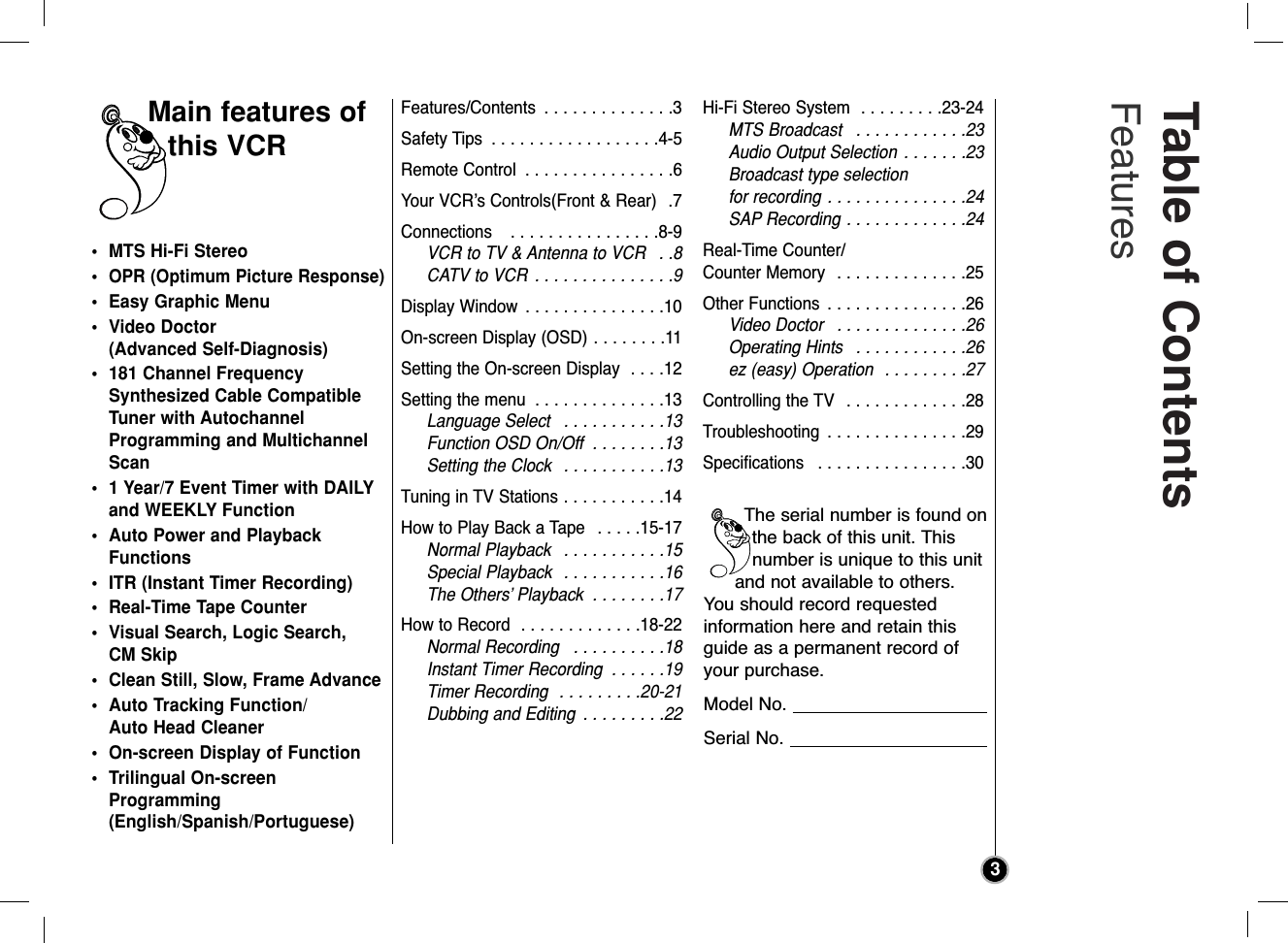 Table of Contents Features3• MTS Hi-Fi Stereo•OPR (Optimum Picture Response)• Easy Graphic Menu• Video Doctor (Advanced Self-Diagnosis)• 181 Channel FrequencySynthesized Cable CompatibleTuner with AutochannelProgramming and MultichannelScan• 1 Year/7 Event Timer with DAILYand WEEKLY Function• Auto Power and PlaybackFunctions• ITR (Instant Timer Recording)• Real-Time Tape Counter• Visual Search, Logic Search, CM Skip• Clean Still, Slow, Frame Advance• Auto Tracking Function/Auto Head Cleaner• On-screen Display of Function• Trilingual On-screenProgramming(English/Spanish/Portuguese)Features/Contents  . . . . . . . . . . . . . .3Safety Tips  . . . . . . . . . . . . . . . . . .4-5Remote Control  . . . . . . . . . . . . . . . .6Your VCR’s Controls(Front &amp; Rear)  .7Connections   . . . . . . . . . . . . . . . .8-9VCR to TV &amp; Antenna to VCR  . .8CATV to VCR  . . . . . . . . . . . . . . .9Display Window  . . . . . . . . . . . . . . .10On-screen Display (OSD) . . . . . . . .11Setting the On-screen Display  . . . .12Setting the menu  . . . . . . . . . . . . . .13Language Select  . . . . . . . . . . .13Function OSD On/Off  . . . . . . . .13Setting the Clock  . . . . . . . . . . .13Tuning in TV Stations . . . . . . . . . . .14How to Play Back a Tape  . . . . .15-17Normal Playback  . . . . . . . . . . .15Special Playback  . . . . . . . . . . .16The Others’ Playback  . . . . . . . .17How to Record  . . . . . . . . . . . . .18-22Normal Recording  . . . . . . . . . .18Instant Timer Recording  . . . . . .19Timer Recording  . . . . . . . . .20-21Dubbing and Editing  . . . . . . . . .22Hi-Fi Stereo System  . . . . . . . . .23-24MTS Broadcast  . . . . . . . . . . . .23Audio Output Selection  . . . . . . .23Broadcast type selection for recording . . . . . . . . . . . . . . .24SAP Recording . . . . . . . . . . . . .24Real-Time Counter/Counter Memory  . . . . . . . . . . . . . .25Other Functions  . . . . . . . . . . . . . . .26Video Doctor  . . . . . . . . . . . . . .26Operating Hints  . . . . . . . . . . . .26ez (easy) Operation  . . . . . . . . .27Controlling the TV  . . . . . . . . . . . . .28Troubleshooting  . . . . . . . . . . . . . . .29Specifications  . . . . . . . . . . . . . . . .30Main features ofthis VCRThe serial number is found onthe back of this unit. Thisnumber is unique to this unitand not available to others.You should record requested information here and retain thisguide as a permanent record ofyour purchase.Model No. Serial No. 
