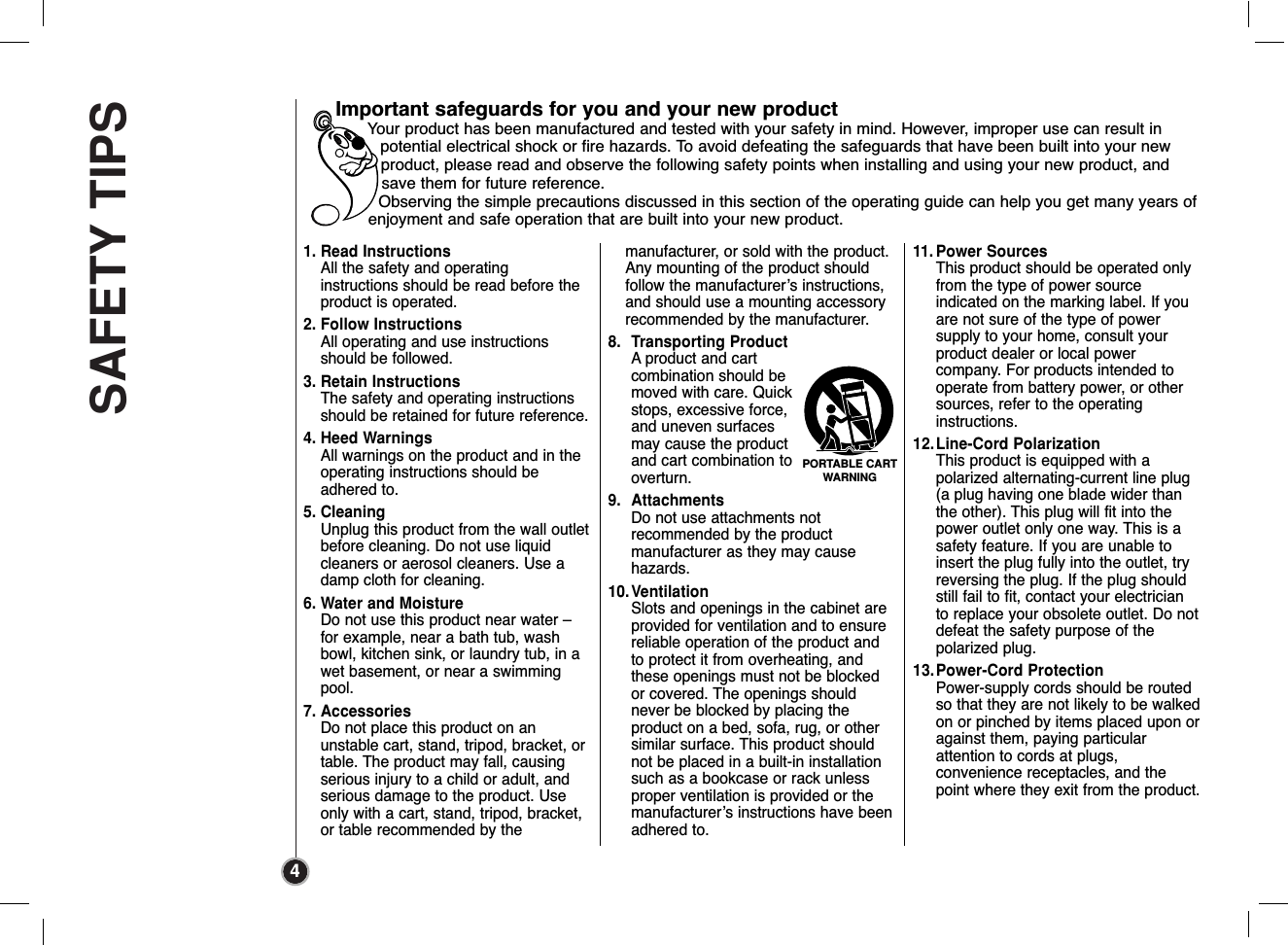 SAFETY TIPS41. Read InstructionsAll the safety and operating instructions should be read before theproduct is operated. 2. Follow InstructionsAll operating and use instructionsshould be followed.3. Retain InstructionsThe safety and operating instructionsshould be retained for future reference.4. Heed WarningsAll warnings on the product and in theoperating instructions should beadhered to.5. CleaningUnplug this product from the wall outletbefore cleaning. Do not use liquidcleaners or aerosol cleaners. Use adamp cloth for cleaning.6. Water and MoistureDo not use this product near water –for example, near a bath tub, washbowl, kitchen sink, or laundry tub, in awet basement, or near a swimmingpool.7. AccessoriesDo not place this product on an unstable cart, stand, tripod, bracket, ortable. The product may fall, causingserious injury to a child or adult, andserious damage to the product. Useonly with a cart, stand, tripod, bracket,or table recommended by the manufacturer, or sold with the product.Any mounting of the product should follow the manufacturer’s instructions,and should use a mounting accessory recommended by the manufacturer.8. Transporting ProductA product and cartcombination should bemoved with care. Quickstops, excessive force,and uneven surfacesmay cause the productand cart combination tooverturn.9. AttachmentsDo not use attachments not recommended by the product manufacturer as they may cause hazards.10.VentilationSlots and openings in the cabinet areprovided for ventilation and to ensurereliable operation of the product andto protect it from overheating, andthese openings must not be blockedor covered. The openings shouldnever be blocked by placing the product on a bed, sofa, rug, or othersimilar surface. This product shouldnot be placed in a built-in installationsuch as a bookcase or rack unlessproper ventilation is provided or themanufacturer’s instructions have beenadhered to.11. Power SourcesThis product should be operated onlyfrom the type of power source indicated on the marking label. If youare not sure of the type of power supply to your home, consult yourproduct dealer or local power company. For products intended tooperate from battery power, or othersources, refer to the operating instructions.12.Line-Cord PolarizationThis product is equipped with a polarized alternating-current line plug(a plug having one blade wider thanthe other). This plug will fit into thepower outlet only one way. This is asafety feature. If you are unable toinsert the plug fully into the outlet, tryreversing the plug. If the plug shouldstill fail to fit, contact your electricianto replace your obsolete outlet. Do notdefeat the safety purpose of the polarized plug.13.Power-Cord ProtectionPower-supply cords should be routedso that they are not likely to be walkedon or pinched by items placed upon oragainst them, paying particular attention to cords at plugs, convenience receptacles, and thepoint where they exit from the product.Important safeguards for you and your new productYour product has been manufactured and tested with your safety in mind. However, improper use can result inpotential electrical shock or fire hazards. To avoid defeating the safeguards that have been built into your newproduct, please read and observe the following safety points when installing and using your new product, andsave them for future reference.Observing the simple precautions discussed in this section of the operating guide can help you get many years ofenjoyment and safe operation that are built into your new product.PORTABLE CARTWARNING