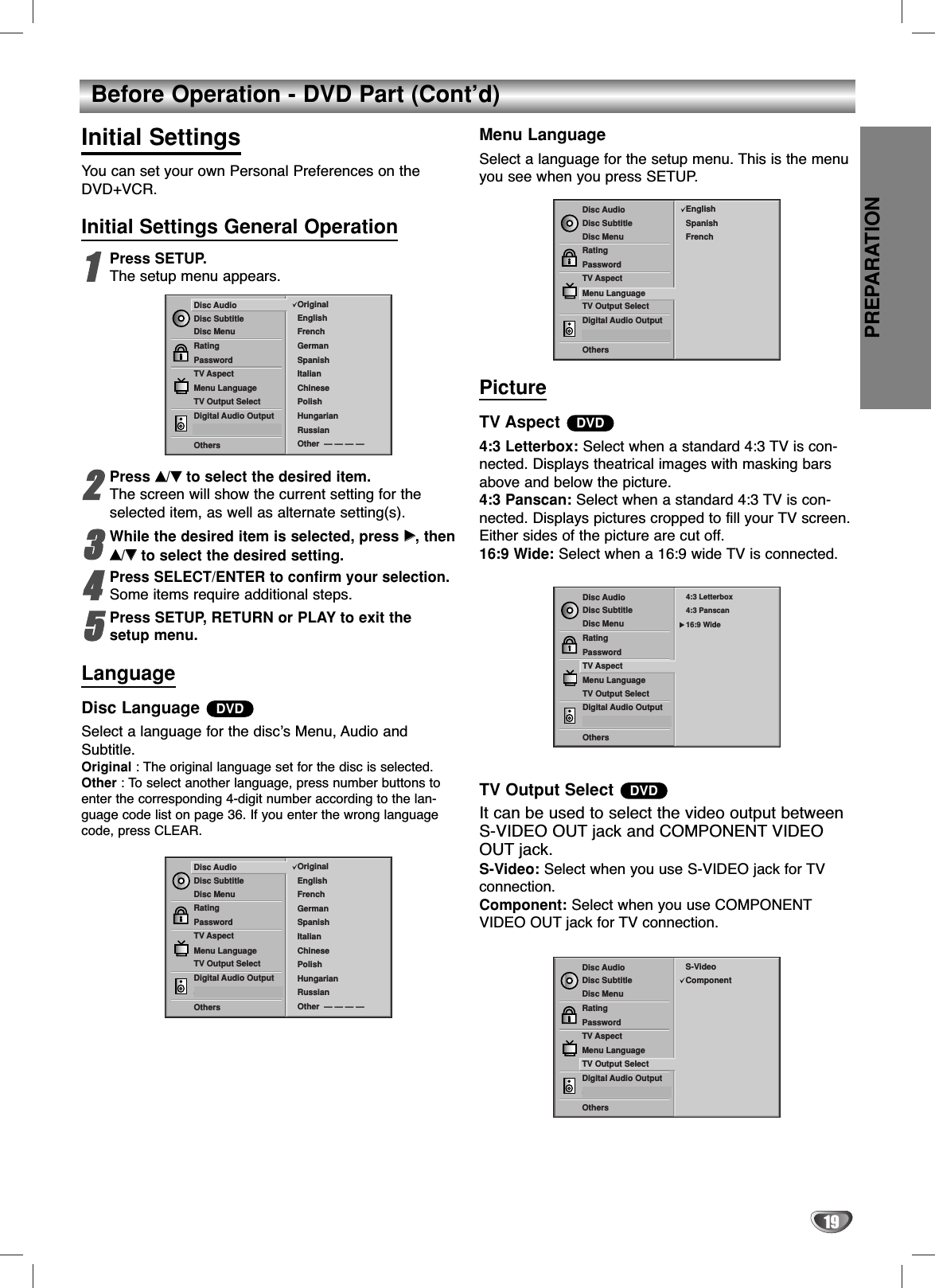 PREPARATION19Before Operation - DVD Part (Cont’d)Initial SettingsYou can set your own Personal Preferences on theDVD+VCR.Initial Settings General Operation11Press SETUP.The setup menu appears.22Press vv/VVto select the desired item.The screen will show the current setting for theselected item, as well as alternate setting(s).33While the desired item is selected, press BB, thenvv/VVto select the desired setting.44Press SELECT/ENTER to confirm your selection.Some items require additional steps.55Press SETUP, RETURN or PLAY to exit thesetup menu.LanguageDisc Language Select a language for the disc’s Menu, Audio andSubtitle.Original : The original language set for the disc is selected.Other : To select another language, press number buttons toenter the corresponding 4-digit number according to the lan-guage code list on page 36. If you enter the wrong languagecode, press CLEAR.Menu LanguageSelect a language for the setup menu. This is the menuyou see when you press SETUP.PictureTV Aspect 4:3 Letterbox: Select when a standard 4:3 TV is con-nected. Displays theatrical images with masking barsabove and below the picture.4:3 Panscan: Select when a standard 4:3 TV is con-nected. Displays pictures cropped to fill your TV screen.Either sides of the picture are cut off.16:9 Wide: Select when a 16:9 wide TV is connected.TV Output Select It can be used to select the video output betweenS-VIDEO OUT jack and COMPONENT VIDEOOUT jack.S-Video: Select when you use S-VIDEO jack for TVconnection.Component: Select when you use COMPONENTVIDEO OUT jack for TV connection.DVDDVDDVDDisc SubtitleDisc MenuRatingPasswordTV AspectMenu LanguageTV Output SelectDigital Audio Output5.1 Speaker SetupOthersDisc Audio OriginalSpanishEnglishChinesePolishHungarianRussianFrenchGermanItalianOther  — — — —Disc SubtitleDisc MenuRatingPasswordTV AspectMenu LanguageTV Output SelectDigital Audio Output5.1 Speaker SetupOthersDisc Audio EnglishSpanishFrenchDisc SubtitleDisc MenuRatingPasswordTV AspectMenu LanguageTV Output SelectDigital Audio Output5.1 Speaker SetupOthersDisc Audio 4:3 Letterbox4:3 Panscan16:9 WideDisc SubtitleDisc MenuRatingPasswordTV AspectMenu LanguageTV Output SelectDigital Audio Output5.1 Speaker SetupOthersDisc Audio OriginalSpanishEnglishChinesePolishHungarianRussianFrenchGermanItalianOther  — — — —Disc SubtitleDisc MenuRatingPasswordTV AspectMenu LanguageTV Output SelectDigital Audio Output5.1 Speaker SetupOthersDisc Audio S-VideoComponent