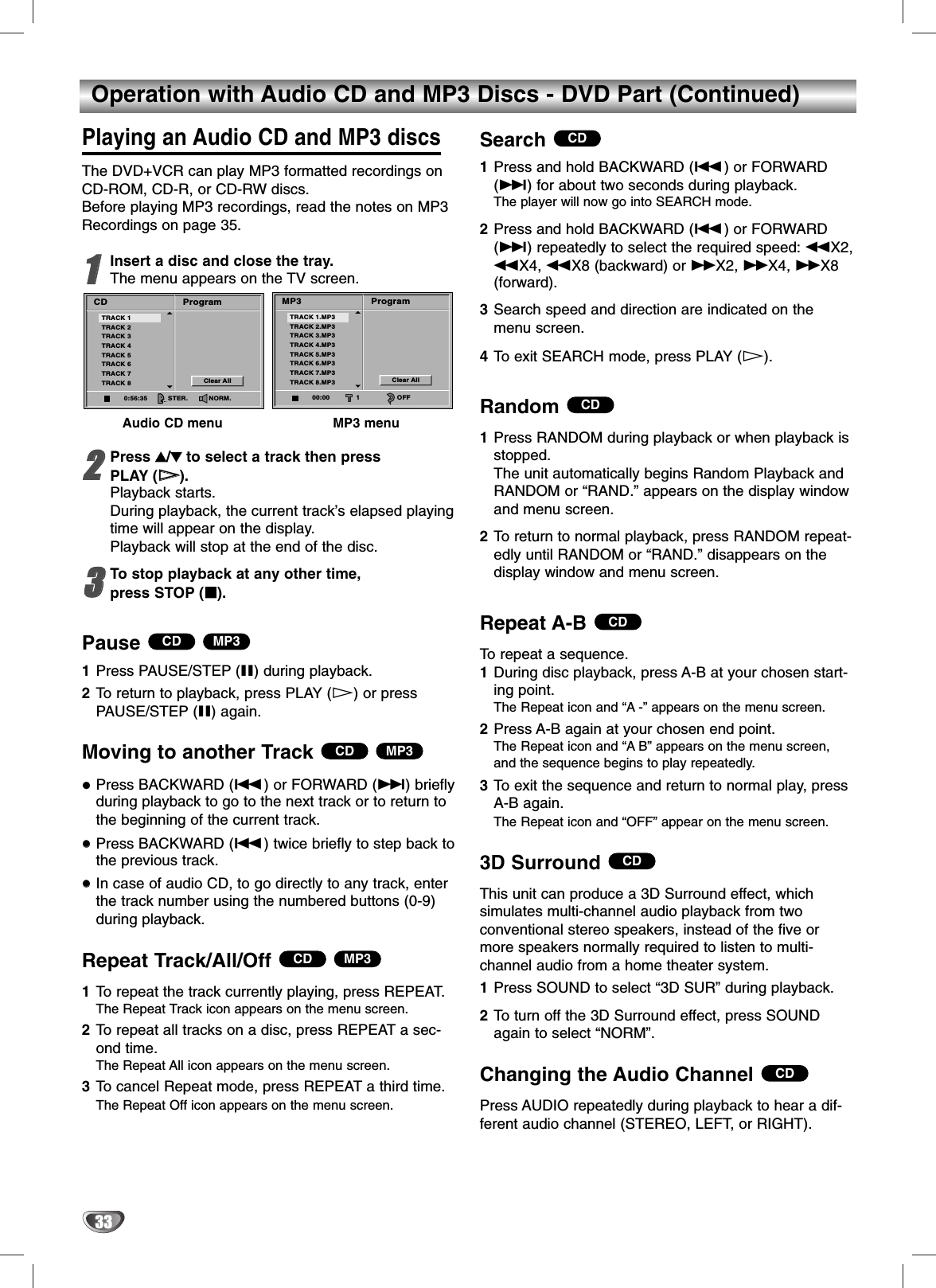 33Operation with Audio CD and MP3 Discs - DVD Part (Continued)Playing an Audio CD and MP3 discsThe DVD+VCR can play MP3 formatted recordings onCD-ROM, CD-R, or CD-RW discs.Before playing MP3 recordings, read the notes on MP3Recordings on page 35.11Insert a disc and close the tray.The menu appears on the TV screen.Audio CD menu MP3 menu22Press 33/44to select a track then press PLAY (HH). Playback starts. During playback, the current track’s elapsed playingtime will appear on the display.Playback will stop at the end of the disc.33To stop playback at any other time, press STOP (xx).Pause 1Press PAUSE/STEP (X) during playback.2To return to playback, press PLAY (H) or pressPAUSE/STEP (X) again.Moving to another Track Press BACKWARD (.) or FORWARD (&gt;) brieflyduring playback to go to the next track or to return tothe beginning of the current track.Press BACKWARD (.) twice briefly to step back tothe previous track.In case of audio CD, to go directly to any track, enterthe track number using the numbered buttons (0-9)during playback.Repeat Track/All/Off 1To repeat the track currently playing, press REPEAT.The Repeat Track icon appears on the menu screen.2To repeat all tracks on a disc, press REPEAT a sec-ond time.The Repeat All icon appears on the menu screen.3To cancel Repeat mode, press REPEAT a third time.The Repeat Off icon appears on the menu screen.Search 1Press and hold BACKWARD (.) or FORWARD(&gt;) for about two seconds during playback.The player will now go into SEARCH mode. 2Press and hold BACKWARD (.) or FORWARD(&gt;) repeatedly to select the required speed: mX2,mX4, mX8 (backward) or MX2, MX4, MX8(forward).3Search speed and direction are indicated on themenu screen.4To exit SEARCH mode, press PLAY (H).Random 1Press RANDOM during playback or when playback isstopped.The unit automatically begins Random Playback andRANDOM or “RAND.” appears on the display windowand menu screen.2To return to normal playback, press RANDOM repeat-edly until RANDOM or “RAND.” disappears on thedisplay window and menu screen.Repeat A-B To repeat a sequence.1During disc playback, press A-B at your chosen start-ing point.The Repeat icon and “A-” appears on the menu screen.2Press A-B again at your chosen end point.The Repeat icon and “AB” appears on the menu screen,and the sequence begins to play repeatedly.3To exit the sequence and return to normal play, pressA-B again.The Repeat icon and “OFF” appear on the menu screen.3D Surround This unit can produce a 3D Surround effect, which simulates multi-channel audio playback from two conventional stereo speakers, instead of the five ormore speakers normally required to listen to multi-channel audio from a home theater system. 1Press SOUND to select “3D SUR” during playback.2To turn off the 3D Surround effect, press SOUNDagain to select “NORM”.Changing the Audio Channel Press AUDIO repeatedly during playback to hear a dif-ferent audio channel (STEREO, LEFT, or RIGHT).CDCDCDCDCDMP3CDMP3CDMP3CDProgramCDClear AllTRACK 1TRACK 2TRACK 3TRACK 4TRACK 5TRACK 6TRACK 7TRACK 80:56:35 STER. NORM.ProgramMP3Clear AllTRACK 1.MP3TRACK 2.MP3TRACK 3.MP3TRACK 4.MP3TRACK 5.MP3TRACK 6.MP3TRACK 7.MP3TRACK 8.MP300:00 1 OFF