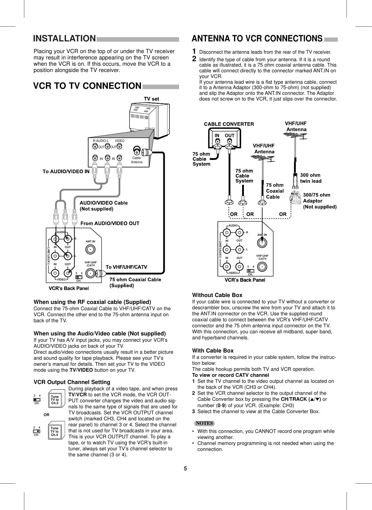 5INSTALLATIONPlacing your VCR on the top of or under the TV receivermay result in interference appearing on the TV screenwhen the VCR is on. If this occurs, move the VCR to aposition alongside the TV receiver.AUDIOLINE1(AUX1)RLININ OUTOUTANT.INVIDEO CH.34VHF/UHF/CATVCable/AntennaR-AUDIO-L VIDEOINOUTINOUTWhen using the RF coaxial cable (Supplied)Connect the 75-ohm Coaxial Cable to VHF/UHF/CATV on theVCR. Connect the other end to the 75-ohm antenna input onback of the TV.When using the Audio/Video cable (Not supplied)If your TV has A/V input jacks, you may connect your VCR’sAUDIO/VIDEO jacks on back of your TV.Direct audio/video connections usually result in a better pictureand sound quality for tape playback. Please see your TV’sowner’s manual for details. Then set your TV to the VIDEOmode using the TV/VIDEO button on your TV.VCR Output Channel SettingDuring playback of a video tape, and when pressTV/VCR to set the VCR mode, the VCR OUT-PUT converter changes the video and audio sig-nals to the same type of signals that are used forTV broadcasts. Set the VCR OUTPUT channelswitch (marked CH3, CH4 and located on therear panel) to channel 3 or 4. Select the channelthat is not used for TV broadcasts in your area.This is your VCR OUTPUT channel. To play atape, or to watch TV using the VCR’s built-intuner, always set your TV’s channel selector tothe same channel (3 or 4).VCR TO TV CONNECTIONANTENNA TO VCR CONNECTIONS AUDIOLINE1(AUX1)RLININ OUTOUTANT.INVIDEO CH.34VHF/UHF/CATVIN OUTWithout Cable BoxIf your cable wire is connected to your TV without a converter ordescrambler box, unscrew the wire from your TV and attach it tothe ANT.IN connector on the VCR. Use the supplied round coaxial cable to connect between the VCR’s VHF/UHF/CATVconnector and the 75 ohm antenna input connector on the TV.With this connection, you can receive all midband, super band,and hyperband channels.With Cable BoxIf a converter is required in your cable system, follow the instruc-tion below:The cable hookup permits both TV and VCR operation. To view or record CATV channel1Set the TV channel to the video output channel as located onthe back of the VCR (CH3 or CH4).2Set the VCR channel selector to the output channel of theCable Converter box by pressing the CH/TRACK (▲/▼)ornumber (0-9) of your VCR. (Example: CH3)3Select the channel to view at the Cable Converter Box.•With this connection, you CANNOT record one program whileviewing another.•Channel memory programming is not needed when using theconnection.NOTES1Disconnect the antenna leads from the rear of the TV receiver.2Identify the type of cable from your antenna. If it is a roundcable as illustrated, it is a 75 ohm coaxial antenna cable. Thiscable will connect directly to the connector marked ANT.IN onyour VCR.If your antenna lead wire is a flat type antenna cable, connectit to a Antenna Adaptor (300-ohm to 75-ohm) (not supplied)and slip the Adaptor onto the ANT.IN connector. The Adaptordoes not screw on to the VCR, it just slips over the connector.TuneTV toCh.3TuneTV toCh.4ORCH.34CH.34
