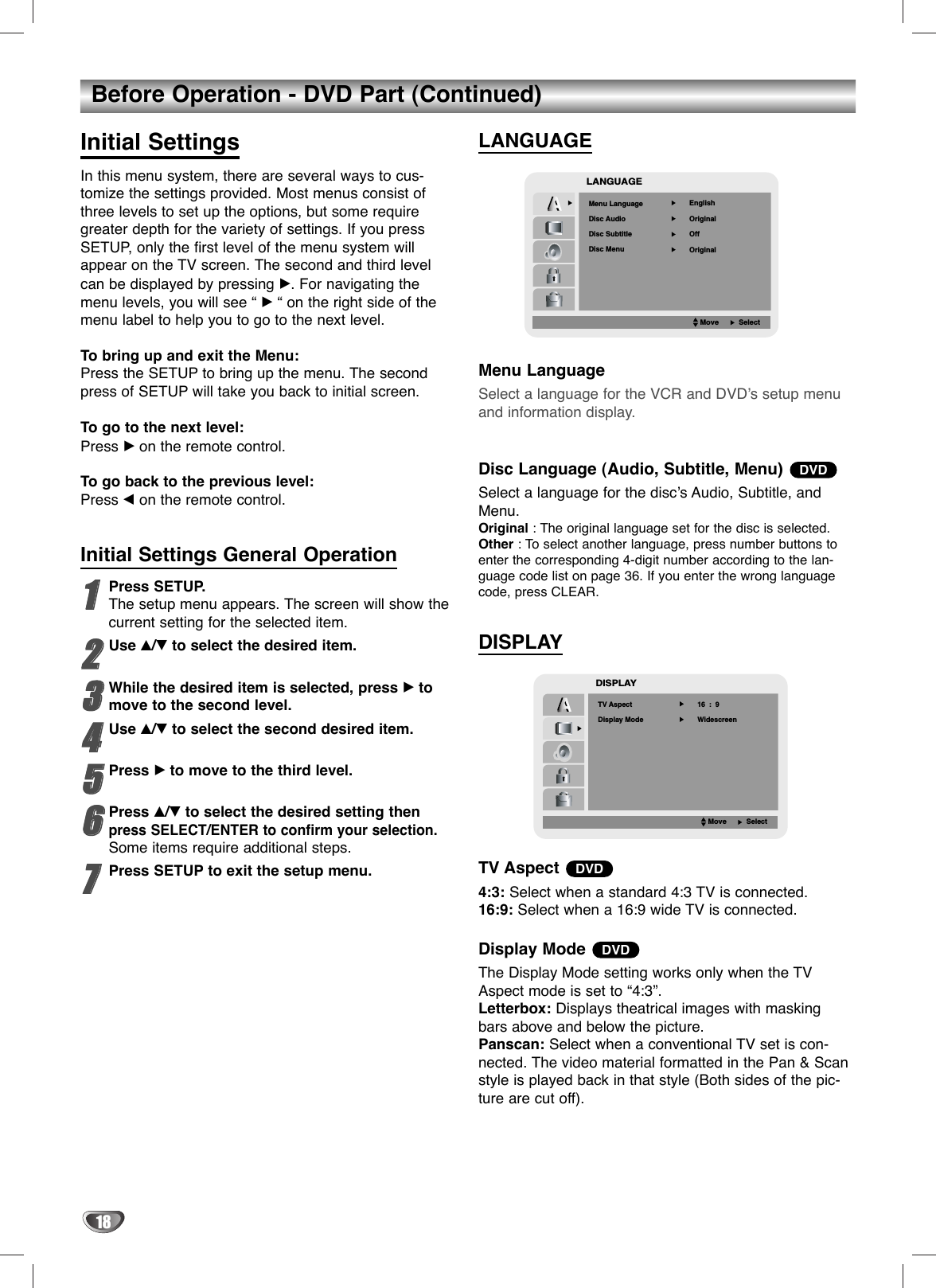 18Before Operation - DVD Part (Continued)Initial SettingsIn this menu system, there are several ways to cus-tomize the settings provided. Most menus consist ofthree levels to set up the options, but some requiregreater depth for the variety of settings. If you pressSETUP, only the first level of the menu system willappear on the TV screen. The second and third levelcan be displayed by pressing B. For navigating themenu levels, you will see “ B“ on the right side of themenu label to help you to go to the next level. To bring up and exit the Menu:Press the SETUP to bring up the menu. The secondpress of SETUP will take you back to initial screen.To go to the next level: Press Bon the remote control. To go back to the previous level:Press bon the remote control. Initial Settings General Operation11Press SETUP.The setup menu appears. The screen will show thecurrent setting for the selected item.22Use v/Vto select the desired item.33While the desired item is selected, press Btomove to the second level.44Use v/Vto select the second desired item.55Press Bto move to the third level.66Press v/Vto select the desired setting thenpress SELECT/ENTER to confirm your selection.Some items require additional steps.77Press SETUP to exit the setup menu.LANGUAGEMenu LanguageSelect a language for the VCR and DVD’s setup menuand information display. Disc Language (Audio, Subtitle, Menu) Select a language for the disc’s Audio, Subtitle, andMenu.Original : The original language set for the disc is selected.Other : To select another language, press number buttons toenter the corresponding 4-digit number according to the lan-guage code list on page 36. If you enter the wrong languagecode, press CLEAR.DISPLAYTV Aspect 4:3: Select when a standard 4:3 TV is connected.16:9: Select when a 16:9 wide TV is connected.Display Mode The Display Mode setting works only when the TVAspect mode is set to “4:3”.Letterbox: Displays theatrical images with maskingbars above and below the picture.Panscan: Select when a conventional TV set is con-nected. The video material formatted in the Pan &amp; Scanstyle is played back in that style (Both sides of the pic-ture are cut off).DVDDVDDVDLANGUAGEMenu LanguageOriginalEnglishOffOriginalDisc AudioDisc Subtitle   Disc MenuMoveSelectDISPLAY  TV AspectWidescreen16  :  9Display ModeMoveSelect         