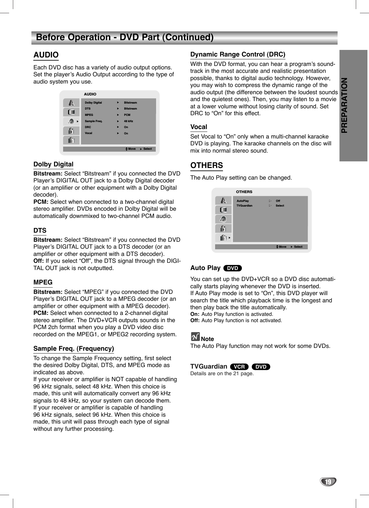 PREPARATION19Before Operation - DVD Part (Continued)AUDIOEach DVD disc has a variety of audio output options.Set the player’s Audio Output according to the type ofaudio system you use. Dolby DigitalBitstream: Select “Bitstream” if you connected the DVDPlayer’s DIGITAL OUT jack to a Dolby Digital decoder(or an amplifier or other equipment with a Dolby Digitaldecoder).PCM: Select when connected to a two-channel digitalstereo amplifier. DVDs encoded in Dolby Digital will beautomatically downmixed to two-channel PCM audio.DTSBitstream: Select “Bitstream” if you connected the DVDPlayer’s DIGITAL OUT jack to a DTS decoder (or anamplifier or other equipment with a DTS decoder).Off: If you select “Off”, the DTS signal through the DIGI-TAL OUT jack is not outputted.MPEGBitstream: Select “MPEG” if you connected the DVDPlayer’s DIGITAL OUT jack to a MPEG decoder (or anamplifier or other equipment with a MPEG decoder).PCM: Select when connected to a 2-channel digitalstereo amplifier. The DVD+VCR outputs sounds in thePCM 2ch format when you play a DVD video discrecorded on the MPEG1, or MPEG2 recording system.Sample Freq. (Frequency)To  change the Sample Frequency setting, first selectthe desired Dolby Digital, DTS, and MPEG mode asindicated as above.If your receiver or amplifier is NOT capable of handling96 kHz signals, select 48 kHz. When this choice ismade, this unit will automatically convert any 96 kHzsignals to 48 kHz, so your system can decode them. If your receiver or amplifier is capable of handling 96 kHz signals, select 96 kHz. When this choice ismade, this unit will pass through each type of signalwithout any further processing. Dynamic Range Control (DRC) With the DVD format, you can hear a program’s sound-track in the most accurate and realistic presentationpossible, thanks to digital audio technology. However,you may wish to compress the dynamic range of theaudio output (the difference between the loudest soundsand the quietest ones). Then, you may listen to a movieat a lower volume without losing clarity of sound. SetDRC to “On” for this effect.VocalSet Vocal to “On” only when a multi-channel karaokeDVD is playing. The karaoke channels on the disc willmix into normal stereo sound.OTHERSThe Auto Play setting can be changed.Auto Play You can set up the DVD+VCR so a DVD disc automati-cally starts playing whenever the DVD is inserted. If Auto Play mode is set to “On”, this DVD player willsearch the title which playback time is the longest andthen play back the title automatically. On: Auto Play function is activated.Off: Auto Play function is not activated.NoteThe Auto Play function may not work for some DVDs.TVGuardian Details are on the 21 page.DVDVCRDVDAUDIODolby DigitalBitstreamPCM48 kHzBitstreamDTS   MPEG Sample Freq.OnOnDRCVocalMoveSelect         OffAutoPlayOTHERSMoveSelectSelectTVGuardian