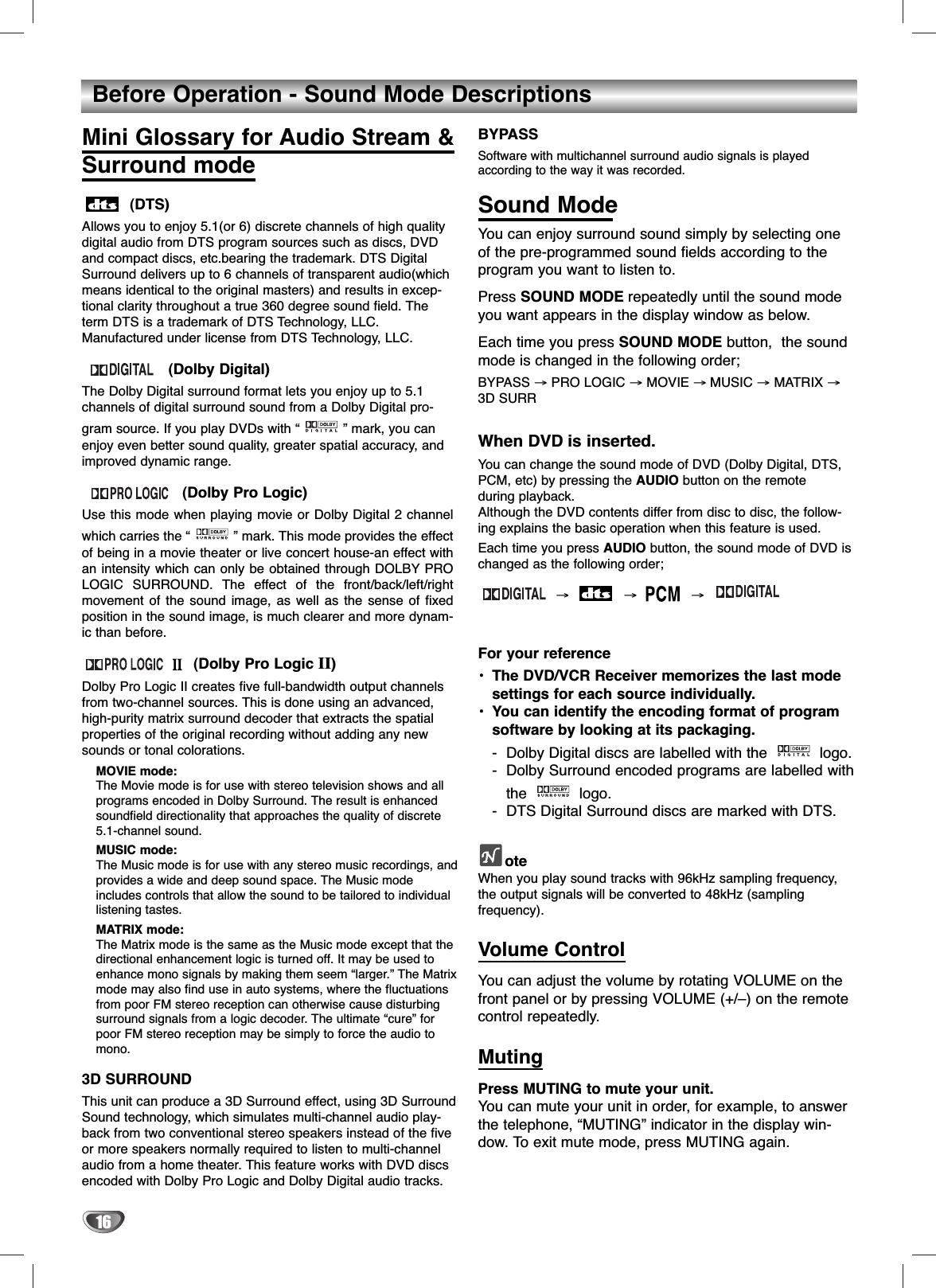 16Before Operation - Sound Mode DescriptionsMini Glossary for Audio Stream &amp; Surround mode(DTS)Allows you to enjoy 5.1(or 6) discrete channels of high qualitydigital audio from DTS program sources such as discs, DVDand compact discs, etc.bearing the trademark. DTS DigitalSurround delivers up to 6 channels of transparent audio(whichmeans identical to the original masters) and results in excep-tional clarity throughout a true 360 degree sound field. Theterm DTS is a trademark of DTS Technology, LLC.Manufactured under license from DTS Technology, LLC.(Dolby Digital)The Dolby Digital surround format lets you enjoy up to 5.1channels of digital surround sound from a Dolby Digital pro-gram source. If you play DVDs with “ ” mark, you canenjoy even better sound quality, greater spatial accuracy, andimproved dynamic range. (Dolby Pro Logic)Use this mode when playing movie or Dolby Digital 2 channelwhich carries the “ ” mark. This mode provides the effectof being in a movie theater or live concert house-an effect withan intensity which can only be obtained through DOLBY PROLOGIC SURROUND. The effect of the front/back/left/rightmovement of the sound image, as well as the sense of fixedposition in the sound image, is much clearer and more dynam-ic than before.(Dolby Pro Logic II)Dolby Pro Logic II creates five full-bandwidth output channelsfrom two-channel sources. This is done using an advanced,high-purity matrix surround decoder that extracts the spatialproperties of the original recording without adding any newsounds or tonal colorations.MOVIE mode:The Movie mode is for use with stereo television shows and allprograms encoded in Dolby Surround. The result is enhancedsoundfield directionality that approaches the quality of discrete5.1-channel sound.MUSIC mode:The Music mode is for use with any stereo music recordings, andprovides a wide and deep sound space. The Music modeincludes controls that allow the sound to be tailored to individuallistening tastes.MATRIX mode:The Matrix mode is the same as the Music mode except that thedirectional enhancement logic is turned off. It may be used toenhance mono signals by making them seem “larger.” The Matrixmode may also find use in auto systems, where the fluctuationsfrom poor FM stereo reception can otherwise cause disturbingsurround signals from a logic decoder. The ultimate “cure” forpoor FM stereo reception may be simply to force the audio tomono.3D SURROUNDThis unit can produce a 3D Surround effect, using 3D SurroundSound technology, which simulates multi-channel audio play-back from two conventional stereo speakers instead of the fiveor more speakers normally required to listen to multi-channelaudio from a home theater. This feature works with DVD discsencoded with Dolby Pro Logic and Dolby Digital audio tracks.BYPASSSoftware with multichannel surround audio signals is playedaccording to the way it was recorded. Sound ModeYou can enjoy surround sound simply by selecting oneof the pre-programmed sound fields according to theprogram you want to listen to.Press SOUND MODE repeatedly until the sound modeyou want appears in the display window as below.Each time you press SOUND MODE button,  the soundmode is changed in the following order; BYPASS →PRO LOGIC →MOVIE → MUSIC →MATRIX →3D SURR When DVD is inserted.You can change the sound mode of DVD (Dolby Digital, DTS,PCM, etc) by pressing the AUDIO button on the remote during playback.Although the DVD contents differ from disc to disc, the follow-ing explains the basic operation when this feature is used.Each time you press AUDIO button, the sound mode of DVD ischanged as the following order; →→→For your reference•The DVD/VCR Receiver memorizes the last modesettings for each source individually.•You can identify the encoding format of program software by looking at its packaging.-Dolby Digital discs are labelled with the  logo.-Dolby Surround encoded programs are labelled withthe logo.-DTS Digital Surround discs are marked with DTS.oteWhen you play sound tracks with 96kHz sampling frequency,the output signals will be converted to 48kHz (sampling frequency).Volume ControlYou can adjust the volume by rotating VOLUME on thefront panel or by pressing VOLUME (+/–) on the remotecontrol repeatedly.MutingPress MUTING to mute your unit. You can mute your unit in order, for example, to answerthe telephone, “MUTING” indicator in the display win-dow. To exit mute mode, press MUTING again.