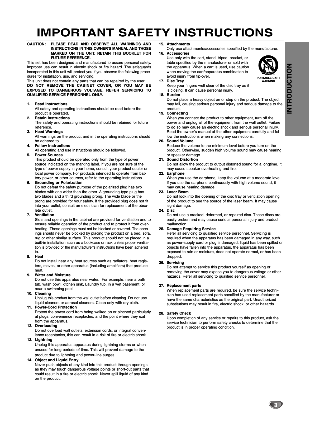 INTRODUCTION3IMPORTANT SAFETY INSTRUCTIONSCAUTION: PLEASE READ AND OBSERVE ALL WARNINGS ANDINSTRUCTIONS IN THIS OWNER’S MANUAL AND THOSEMARKED ON THE UNIT. RETAIN THIS BOOKLET FORFUTURE REFERENCE.This set has been designed and manufactured to assure personal safety.Improper use can result in electric shock or fire hazard. The safeguardsincorporated in this unit will protect you if you observe the following proce-dures for installation, use, and servicing.This unit does not contain any parts that can be repaired by the user.DO NOT REMOVE THE CABINET COVER, OR YOU MAY BEEXPOSED TO DANGEROUS VOLTAGE. REFER SERVICING TOQUALIFIED SERVICE PERSONNEL ONLY.1. Read InstructionsAll safety and operating instructions should be read before theproduct is operated. 2. Retain InstructionsThe safety and operating instructions should be retained for futurereference.3. Heed WarningsAll warnings on the product and in the operating instructions shouldbe adhered to.4. Follow InstructionsAll operating and use instructions should be followed.5. Power SourcesThis product should be operated only from the type of powersource indicated on the marking label. If you are not sure of thetype of power supply in your home, consult your product dealer orlocal power company. For products intended to operate from bat-tery power, or other sources, refer to the operating instructions.6. Grounding or PolarizationDo not defeat the safety purpose of the polarized plug has twoblades with one wider than the other. A grounding-type plug hastwo blades and a third grounding prong. The wide blade or theprong are provided for your safety. If the provided plug does not fitinto your outlet, consult an electrician for replacement of the obso-lete outlet.7. VentilationSlots and openings in the cabinet are provided for ventilation and toensure reliable operation of the product and to protect it from over-heating. These openings must not be blocked or covered. The open-ings should never be blocked by placing the product on a bed, sofa,rug or other similar surface. This product should not be placed in abuilt-in installation such as a bookcase or rack unless proper ventila-tion is provided or the manufacturer’s instructions have been adheredto.8. HeatDo not install near any heat sources such as radiators, heat regis-ters, stoves, or other apparatus (including amplifiers) that produceheat.9. Water and MoistureDo not use this apparatus near water.  For example: near a bathtub, wash bowl, kitchen sink, Laundry tub, in a wet basement; ornear a swimming pool.10. CleaningUnplug this product from the wall outlet before cleaning. Do not useliquid cleaners or aerosol cleaners. Clean only with dry cloth.11. Power-Cord ProtectionProtect the power cord from being walked on or pinched particularlyat plugs, convenience receptacles, and the point where they exitfrom the apparatus.12. OverloadingDo not overload wall outlets, extension cords, or integral conven-ience receptacles, this can result in a risk of fire or electric shock.13. LightningUnplug this apparatus apparatus during lightning storms or whenunused for long periods of time. This will prevent damage to theproduct due to lightning and power-line surges.14. Object and Liquid EntryNever push objects of any kind into this product through openingsas they may touch dangerous voltage points or short-out parts thatcould result in a fire or electric shock. Never spill liquid of any kindon the product.15. AttachmentsOnly use attachments/accessories specified by the manufacturer.16. AccessoriesUse only with the cart, stand, tripod, bracket, ortable specified by the manufacturer or sold withthe apparatus. When a cart is used, use cautionwhen moving the cart/apparatus combination toavoid injury from tip-over. 17. Disc TrayKeep your fingers well clear of the disc tray as itis closing. It can cause personal injury.18. BurdenDo not place a heavy object on or step on the product. The objectmay fall, causing serious personal injury and serious damage to theproduct.19. ConnectingWhen you connect the product to other equipment, turn off thepower and unplug all of the equipment from the wall outlet. Failureto do so may cause an electric shock and serious personal injury.Read the owner’s manual of the other equipment carefully and fol-low the instructions when making any connections.20. Sound VolumeReduce the volume to the minimum level before you turn on theproduct. Otherwise, sudden high volume sound may cause hearingor speaker damage.21. Sound DistortionDo not allow the product to output distorted sound for a longtime. Itmay cause speaker overheating and fire.22. EarphoneWhen you use the earphone, keep the volume at a moderate level.If you use the earphone continuously with high volume sound, itmay cause hearing damage.23. Laser BeamDo not look into the opening of the disc tray or ventilation openingof the product to see the source of the laser beam. It may causesight damage.24. DiscDo not use a cracked, deformed, or repaired disc. These discs areeasily broken and may cause serious personal injury and productmalfunction.25. Damage Requiring ServiceRefer all servicing to qualified service personnel. Servicing isrequired when the apparatus has been damaged in any way, suchas power-supply cord or plug is damaged, liquid has been spilled orobjects have fallen into the apparatus, the apparatus has beenexposed to rain or moisture, does not operate normal, or has beendropped.26. ServicingDo not attempt to service this product yourself as opening orremoving the cover may expose you to dangerous voltage or otherhazards. Refer all servicing to qualified service personnel.27. Replacement partsWhen replacement parts are required, be sure the service techni-cian has used replacement parts specified by the manufacturer orhave the same characteristics as the original part. Unauthorizedsubstitutions may result in fire, electric shock, or other hazards.28. Safety CheckUpon completion of any service or repairs to this product, ask theservice technician to perform safety checks to determine that theproduct is in proper operating condition.PORTABLE CARTWARNING