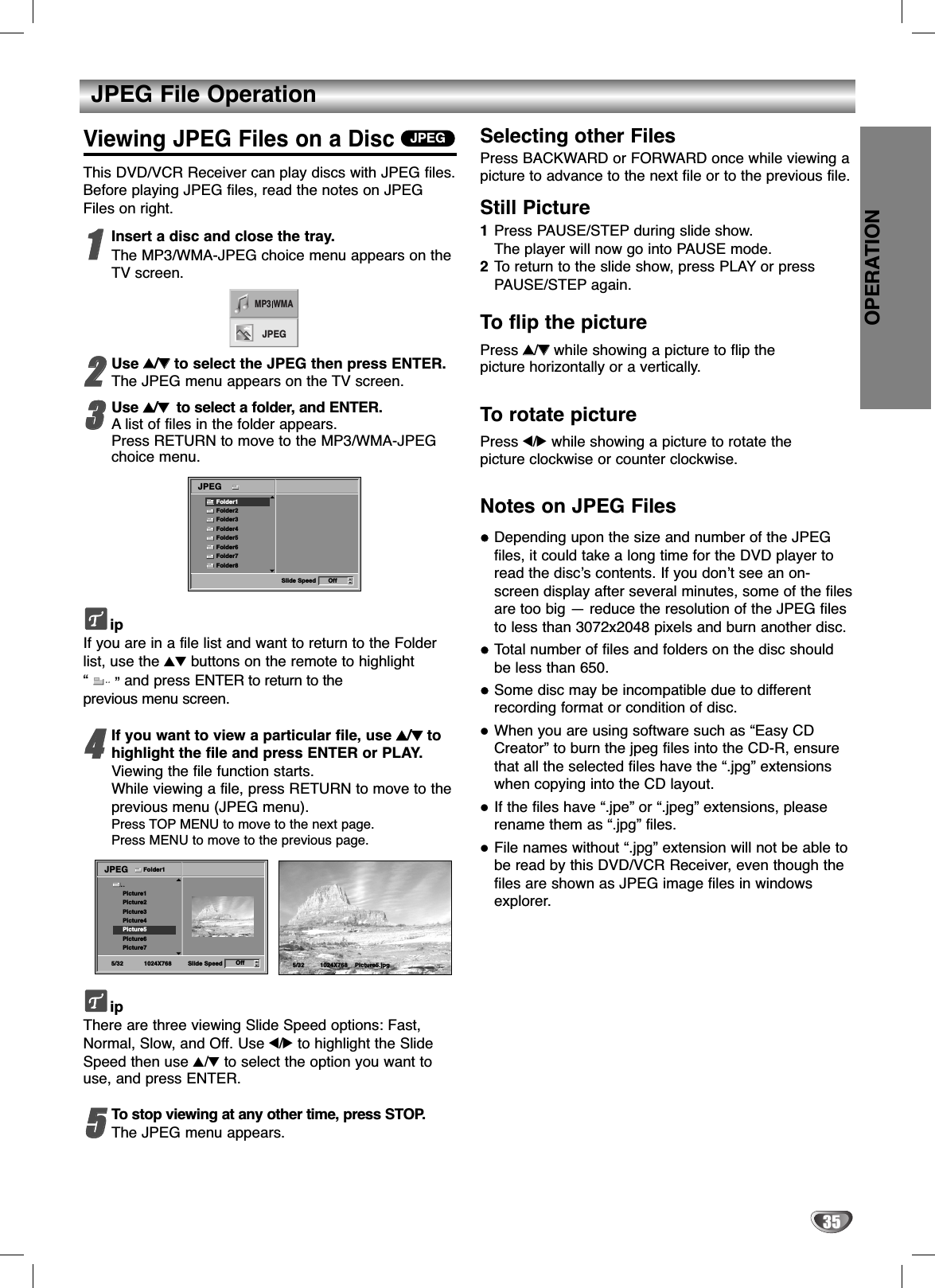 JPEG File OperationOPERATION35Viewing JPEG Files on a DiscThis DVD/VCR Receiver can play discs with JPEG files.Before playing JPEG files, read the notes on JPEGFiles on right.11Insert a disc and close the tray.The MP3/WMA-JPEG choice menu appears on theTV screen.22Use 33/44to select the JPEG then press ENTER. The JPEG menu appears on the TV screen.33Use 33/44  to select a folder, and ENTER.Alist of files in the folder appears.Press RETURN to move to the MP3/WMA-JPEGchoice menu.ipIf you are in a file list and want to return to the Folderlist, use the 34 buttons on the remote to highlight“” and press ENTER to return to theprevious menu screen.44If you want to view a particular file, use 33/44tohighlight the file and press ENTER or PLAY.Viewing the file function starts. While viewing a file, press RETURN to move to theprevious menu (JPEG menu).Press TOP MENU to move to the next page.Press MENU to move to the previous page.ipThere are three viewing Slide Speed options: Fast,Normal, Slow, and Off. Use 1/2to highlight the SlideSpeed then use 3/4to select the option you want touse, and press ENTER. 55To stop viewing at any other time, press STOP.The JPEG menu appears.Selecting other FilesPress BACKWARD or FORWARD once while viewing apicture to advance to the next file or to the previous file.Still Picture 1Press PAUSE/STEP during slide show.The player will now go into PAUSE mode. 2To  return to the slide show, press PLAY or pressPAUSE/STEP again.To flip the picturePress 33/44while showing a picture to flip the picture horizontally or a vertically.To rotate picturePress 1/2while showing a picture to rotate the picture clockwise or counter clockwise.Notes on JPEG FilesDepending upon the size and number of the JPEGfiles, it could take a long time for the DVD player toread the disc’s contents. If you don’t see an on-screen display after several minutes, some of the filesare too big — reduce the resolution of the JPEG filesto less than 3072x2048 pixels and burn another disc.Total number of files and folders on the disc shouldbe less than 650.Some disc may be incompatible due to differentrecording format or condition of disc.When you are using software such as “Easy CDCreator” to burn the jpeg files into the CD-R, ensurethat all the selected files have the “.jpg” extensionswhen copying into the CD layout.If the files have “.jpe” or “.jpeg” extensions, pleaserename them as “.jpg” files.File names without “.jpg” extension will not be able tobe read by this DVD/VCR Receiver, even though thefiles are shown as JPEG image files in windowsexplorer.JPEGSlide Speed OffFolder1Folder2Folder3Folder4Folder5Folder6Folder7Folder8JPEGMP3 WMAJPEG5/32 Picture5.jpg1024X768Slide Speed5/32 1024X768Picture1Picture2Picture3Picture4Picture5Picture6Picture7JPEGOffFolder1