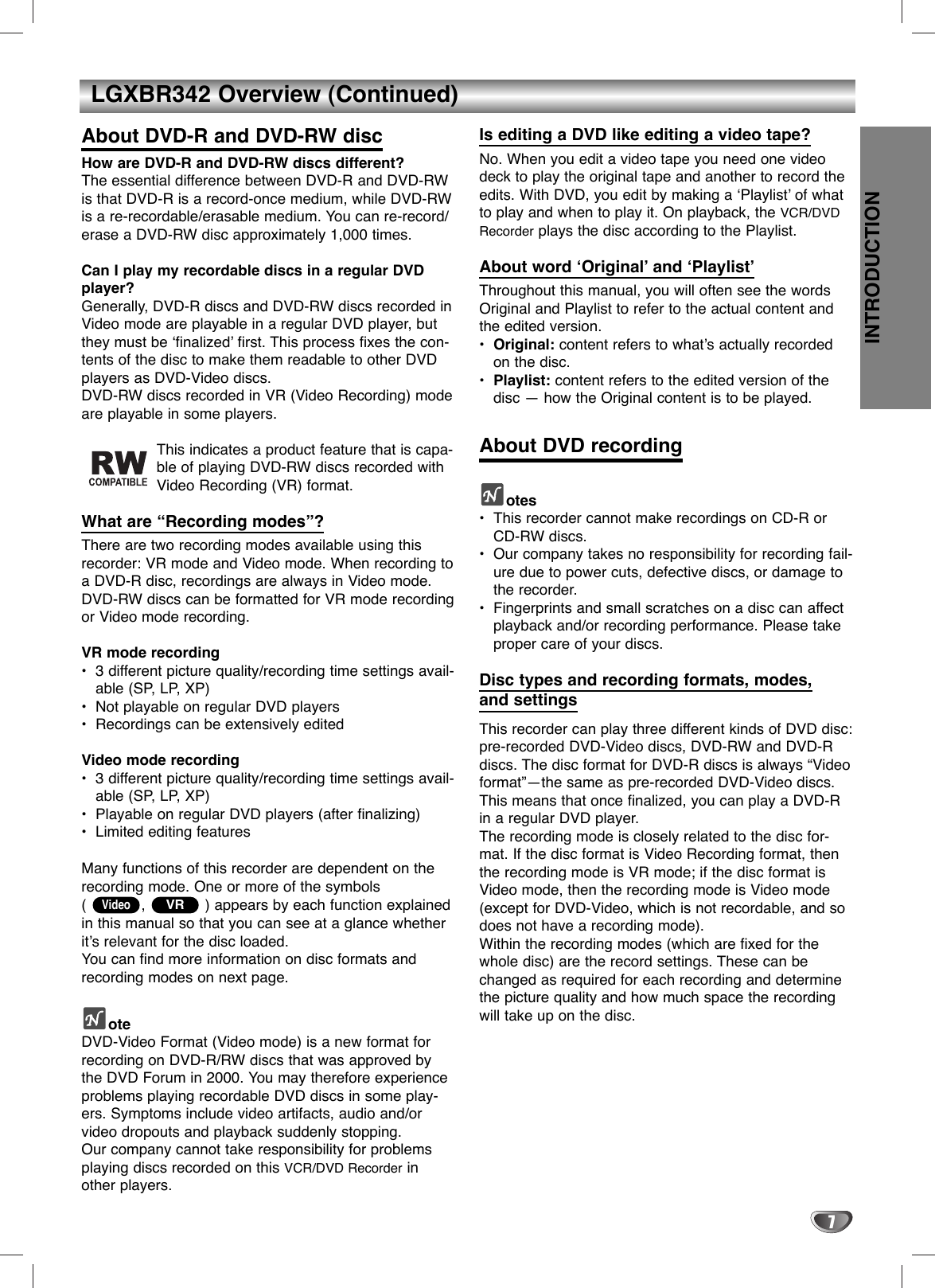 INTRODUCTION7LGXBR342 Overview (Continued)About DVD-R and DVD-RW discHow are DVD-R and DVD-RW discs different?The essential difference between DVD-R and DVD-RWis that DVD-R is a record-once medium, while DVD-RWis a re-recordable/erasable medium. You can re-record/erase a DVD-RW disc approximately 1,000 times.Can I play my recordable discs in a regular DVDplayer?Generally, DVD-R discs and DVD-RW discs recorded inVideo mode are playable in a regular DVD player, butthey must be ‘finalized’ first. This process fixes the con-tents of the disc to make them readable to other DVDplayers as DVD-Video discs.DVD-RW discs recorded in VR (Video Recording) modeare playable in some players.This indicates a product feature that is capa-ble of playing DVD-RW discs recorded withVideo Recording (VR) format.What are “Recording modes”?There are two recording modes available using thisrecorder: VR mode and Video mode. When recording toa DVD-R disc, recordings are always in Video mode.DVD-RW discs can be formatted for VR mode recordingor Video mode recording.VR mode recording•3 different picture quality/recording time settings avail-able (SP, LP, XP)•Not playable on regular DVD players•Recordings can be extensively editedVideo mode recording•3 different picture quality/recording time settings avail-able (SP, LP, XP)•Playable on regular DVD players (after finalizing)•Limited editing featuresMany functions of this recorder are dependent on therecording mode. One or more of the symbols (  , ) appears by each function explainedin this manual so that you can see at a glance whetherit’s relevant for the disc loaded.You can find more information on disc formats andrecording modes on next page.oteDVD-Video Format (Video mode) is a new format forrecording on DVD-R/RW discs that was approved bythe DVD Forum in 2000. You may therefore experienceproblems playing recordable DVD discs in some play-ers. Symptoms include video artifacts, audio and/orvideo dropouts and playback suddenly stopping.Our company cannot take responsibility for problemsplaying discs recorded on this VCR/DVD Recorder inother players.Is editing a DVD like editing a video tape?No. When you edit a video tape you need one videodeck to play the original tape and another to record theedits. With DVD, you edit by making a ‘Playlist’ of whatto play and when to play it. On playback, the VCR/DVDRecorder plays the disc according to the Playlist.About word ‘Original’ and ‘Playlist’Throughout this manual, you will often see the wordsOriginal and Playlist to refer to the actual content andthe edited version.•Original: content refers to what’s actually recordedon the disc.•Playlist: content refers to the edited version of thedisc — how the Original content is to be played.About DVD recordingotes•This recorder cannot make recordings on CD-R orCD-RW discs.•Our company takes no responsibility for recording fail-ure due to power cuts, defective discs, or damage tothe recorder.•Fingerprints and small scratches on a disc can affectplayback and/or recording performance. Please takeproper care of your discs.Disc types and recording formats, modes, and settingsThis recorder can play three different kinds of DVD disc:pre-recorded DVD-Video discs, DVD-RW and DVD-Rdiscs. The disc format for DVD-R discs is always “Videoformat”—the same as pre-recorded DVD-Video discs.This means that once finalized, you can play a DVD-Rin a regular DVD player.The recording mode is closely related to the disc for-mat. If the disc format is Video Recording format, thenthe recording mode is VR mode; if the disc format isVideo mode, then the recording mode is Video mode(except for DVD-Video, which is not recordable, and sodoes not have a recording mode).Within the recording modes (which are fixed for thewhole disc) are the record settings. These can bechanged as required for each recording and determinethe picture quality and how much space the recordingwill take up on the disc.VRVideo