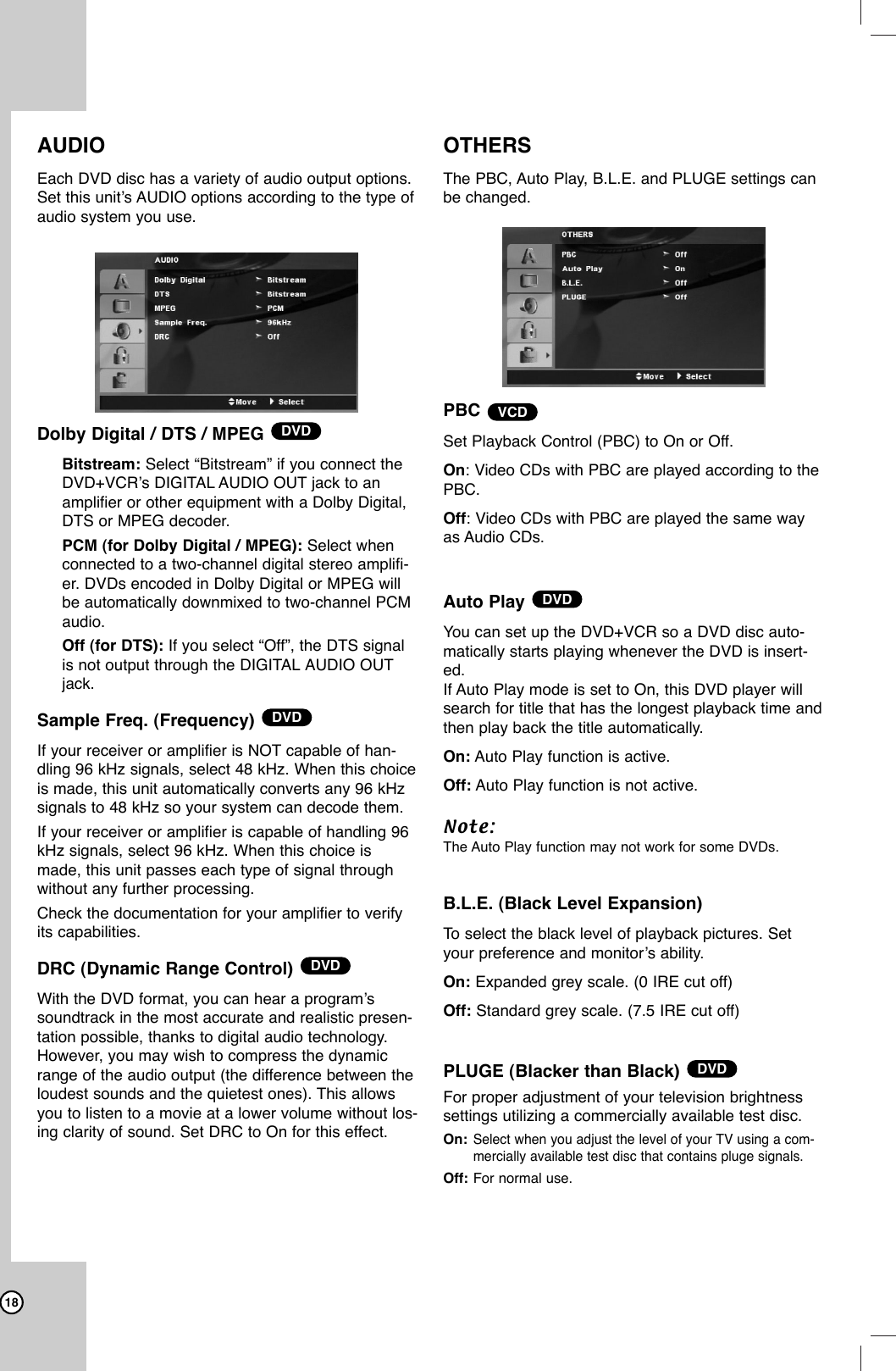 18AUDIOEach DVD disc has a variety of audio output options.Set this unit’s AUDIO options according to the type ofaudio system you use. Dolby Digital / DTS / MPEGBitstream: Select “Bitstream” if you connect theDVD+VCR’s DIGITAL AUDIO OUT jack to anamplifier or other equipment with a Dolby Digital,DTS or MPEG decoder.PCM (for Dolby Digital / MPEG): Select whenconnected to a two-channel digital stereo amplifi-er. DVDs encoded in Dolby Digital or MPEG willbe automatically downmixed to two-channel PCMaudio.Off (for DTS): If you select “Off”, the DTS signalis not output through the DIGITAL AUDIO OUTjack.Sample Freq. (Frequency)If your receiver or amplifier is NOT capable of han-dling 96 kHz signals, select 48 kHz. When this choiceis made, this unit automatically converts any 96 kHzsignals to 48 kHz so your system can decode them. If your receiver or amplifier is capable of handling 96kHz signals, select 96 kHz. When this choice ismade, this unit passes each type of signal throughwithout any further processing. Check the documentation for your amplifier to verifyits capabilities. DRC (Dynamic Range Control)With the DVD format, you can hear a program’ssoundtrack in the most accurate and realistic presen-tation possible, thanks to digital audio technology.However, you may wish to compress the dynamicrange of the audio output (the difference between theloudest sounds and the quietest ones). This allowsyou to listen to a movie at a lower volume without los-ing clarity of sound. Set DRC to On for this effect.OTHERSThe PBC, Auto Play, B.L.E. and PLUGE settings canbe changed. PBCSet Playback Control (PBC) to On or Off.On: Video CDs with PBC are played according to thePBC.Off: Video CDs with PBC are played the same wayas Audio CDs.Auto Play You can set up the DVD+VCR so a DVD disc auto-matically starts playing whenever the DVD is insert-ed.If Auto Play mode is set to On, this DVD player willsearch for title that has the longest playback time andthen play back the title automatically.On: Auto Play function is active.Off: Auto Play function is not active.Note:The Auto Play function may not work for some DVDs.B.L.E. (Black Level Expansion)To  select the black level of playback pictures. Setyour preference and monitor’s ability.On: Expanded grey scale. (0 IRE cut off)Off: Standard grey scale. (7.5 IRE cut off)PLUGE (Blacker than Black) For proper adjustment of your television brightness settings utilizing a commercially available test disc.On:Select when you adjust the level of your TV using a com-mercially available test disc that contains pluge signals.Off: For normal use.DVDDVDVCDDVDDVDDVD