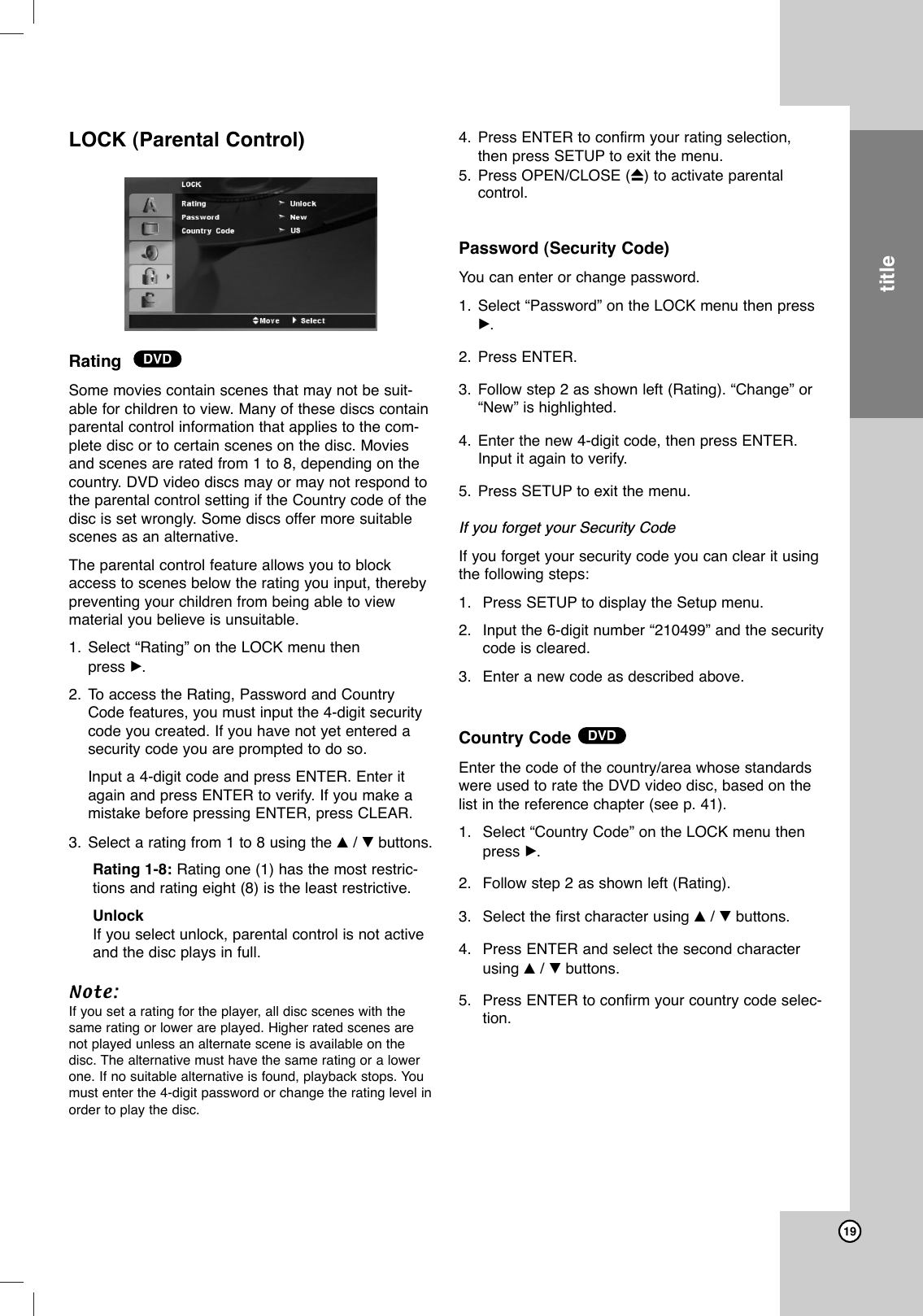 19LOCK (Parental Control)  Rating  Some movies contain scenes that may not be suit-able for children to view. Many of these discs containparental control information that applies to the com-plete disc or to certain scenes on the disc. Moviesand scenes are rated from 1 to 8, depending on thecountry. DVD video discs may or may not respond tothe parental control setting if the Country code of thedisc is set wrongly. Some discs offer more suitablescenes as an alternative. The parental control feature allows you to blockaccess to scenes below the rating you input, therebypreventing your children from being able to viewmaterial you believe is unsuitable. 1. Select “Rating” on the LOCK menu then press B.2. To access the Rating, Password and CountryCode features, you must input the 4-digit securitycode you created. If you have not yet entered asecurity code you are prompted to do so. Input a 4-digit code and press ENTER. Enter itagain and press ENTER to verify. If you make amistake before pressing ENTER, press CLEAR.3. Select a rating from 1 to 8 using the v/Vbuttons. Rating 1-8: Rating one (1) has the most restric-tions and rating eight (8) is the least restrictive.UnlockIf you select unlock, parental control is not activeand the disc plays in full.Note:If you set a rating for the player, all disc scenes with thesame rating or lower are played. Higher rated scenes arenot played unless an alternate scene is available on thedisc. The alternative must have the same rating or a lowerone. If no suitable alternative is found, playback stops. Youmust enter the 4-digit password or change the rating level inorder to play the disc.4. Press ENTER to confirm your rating selection,then press SETUP to exit the menu.5. Press OPEN/CLOSE (Z)to activate parental control.Password (Security Code)You can enter or change password.1. Select “Password” on the LOCK menu then pressB. 2. Press ENTER.3. Follow step 2 as shown left (Rating). “Change” or“New” is highlighted.4. Enter the new 4-digit code, then press ENTER.Input it again to verify.5. Press SETUP to exit the menu.If you forget your Security CodeIf you forget your security code you can clear it usingthe following steps:1. Press SETUP to display the Setup menu.2. Input the 6-digit number “210499” and the securitycode is cleared. 3. Enter a new code as described above.Country Code Enter the code of the country/area whose standardswere used to rate the DVD video disc, based on thelist in the reference chapter (see p. 41).1. Select “Country Code” on the LOCK menu thenpress B.2. Follow step 2 as shown left (Rating).3. Select the first character using v/Vbuttons.4. Press ENTER and select the second characterusing v/Vbuttons.5. Press ENTER to confirm your country code selec-tion.DVDDVDtitle