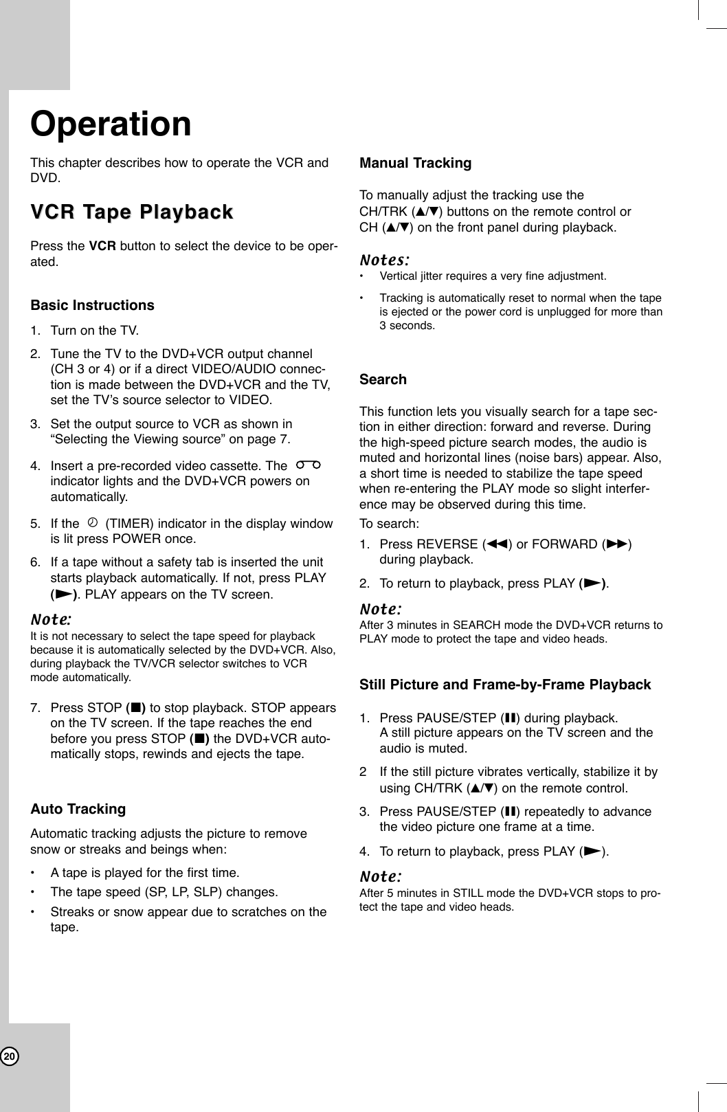 20This chapter describes how to operate the VCR andDVD.VCR TVCR Tape Playbackape PlaybackPress the VCR button to select the device to be oper-ated. Basic Instructions1. Turn on the TV.2. Tune the TV to the DVD+VCR output channel(CH 3 or 4) or if a direct VIDEO/AUDIO connec-tion is made between the DVD+VCR and the TV,set the TV’s source selector to VIDEO.3. Set the output source to VCR as shown in“Selecting the Viewing source” on page 7.4. Insert a pre-recorded video cassette. The indicator lights and the DVD+VCR powers onautomatically. 5. If the  (TIMER) indicator in the display windowis lit press POWER once.6. If a tape without a safety tab is inserted the unitstarts playback automatically. If not, press PLAY(N). PLAY appears on the TV screen. Note: It is not necessary to select the tape speed for playbackbecause it is automatically selected by the DVD+VCR. Also,during playback the TV/VCR selector switches to VCRmode automatically.7. Press STOP (x)to stop playback. STOP appearson the TV screen. If the tape reaches the endbefore you press STOP (x) the DVD+VCR auto-matically stops, rewinds and ejects the tape.Auto TrackingAutomatic tracking adjusts the picture to removesnow or streaks and beings when:•Atape is played for the first time.•The tape speed (SP, LP, SLP) changes.•Streaks or snow appear due to scratches on thetape.Manual TrackingTo  manually adjust the tracking use theCH/TRK (v/V) buttons on the remote control or CH (v/V) on the front panel during playback. Notes:•Vertical jitter requires a very fine adjustment.•Tracking is automatically reset to normal when the tapeis ejected or the power cord is unplugged for more than3 seconds.SearchThis function lets you visually search for a tape sec-tion in either direction: forward and reverse. Duringthe high-speed picture search modes, the audio ismuted and horizontal lines (noise bars) appear. Also,a short time is needed to stabilize the tape speedwhen re-entering the PLAY mode so slight interfer-ence may be observed during this time.To  search:1. Press REVERSE (m) or FORWARD (M)during playback.2. To return to playback, press PLAY (N).Note: After 3 minutes in SEARCH mode the DVD+VCR returns toPLAY mode to protect the tape and video heads.Still Picture and Frame-by-Frame Playback1. Press PAUSE/STEP (X) during playback.Astill picture appears on the TV screen and theaudio is muted.2If the still picture vibrates vertically, stabilize it byusing CH/TRK (v/V)on the remote control.3. Press PAUSE/STEP (X) repeatedly to advancethe video picture one frame at a time.4. To return to playback, press PLAY (N).Note: After 5 minutes in STILL mode the DVD+VCR stops to pro-tect the tape and video heads.Operation