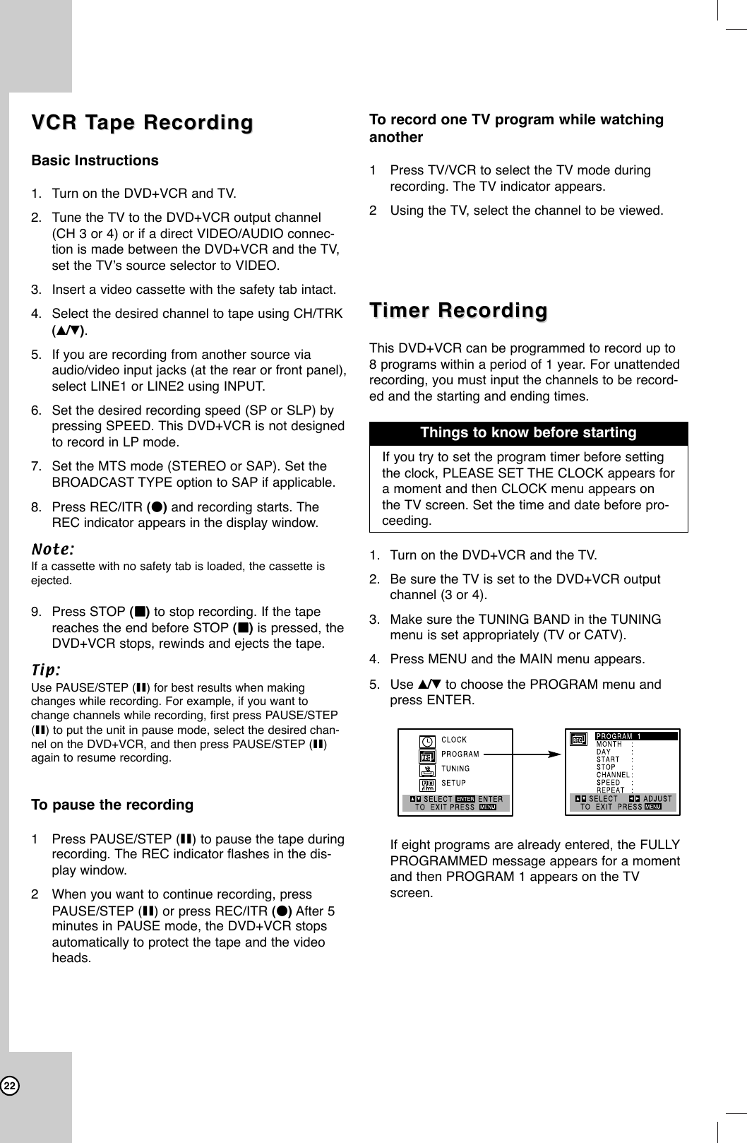 22VCR TVCR Tape Recordingape RecordingBasic Instructions1. Turn on the DVD+VCR and TV.2. Tune the TV to the DVD+VCR output channel(CH 3 or 4) or if a direct VIDEO/AUDIO connec-tion is made between the DVD+VCR and the TV,set the TV’s source selector to VIDEO.3. Insert a video cassette with the safety tab intact.4. Select the desired channel to tape using CH/TRK(v/V).5. If you are recording from another source viaaudio/video input jacks (at the rear or front panel),select LINE1 or LINE2 using INPUT.6. Set the desired recording speed (SP or SLP) bypressing SPEED. This DVD+VCR is not designedto record in LP mode.7. Set the MTS mode (STEREO or SAP). Set theBROADCAST TYPE option to SAP if applicable.8. Press REC/ITR (z)and recording starts. TheREC indicator appears in the display window. Note: If a cassette with no safety tab is loaded, the cassette isejected.9. Press STOP (xx)to stop recording. If the tapereaches the end before STOP (xx)is pressed, theDVD+VCR stops, rewinds and ejects the tape.Tip: Use PAUSE/STEP (X) for best results when makingchanges while recording. For example, if you want tochange channels while recording, first press PAUSE/STEP(X) to put the unit in pause mode, select the desired chan-nel on the DVD+VCR, and then press PAUSE/STEP (X)again to resume recording.To pause the recording1Press PAUSE/STEP (X) to pause the tape duringrecording. The REC indicator flashes in the dis-play window.2When you want to continue recording, pressPAUSE/STEP (X) or press REC/ITR (z)After 5minutes in PAUSE mode, the DVD+VCR stopsautomatically to protect the tape and the videoheads. To record one TV program while watchinganother1Press TV/VCR to select the TV mode duringrecording. The TV indicator appears.2Using the TV, select the channel to be viewed.TTimer Recordingimer RecordingThis DVD+VCR can be programmed to record up to8 programs within a period of 1 year. For unattendedrecording, you must input the channels to be record-ed and the starting and ending times.1. Turn on the DVD+VCR and the TV.2. Be sure the TV is set to the DVD+VCR outputchannel (3 or 4).3. Make sure the TUNING BAND in the TUNINGmenu is set appropriately (TV or CATV).4. Press MENU and the MAIN menu appears.5. Use v/Vto choose the PROGRAM menu andpress ENTER. If eight programs are already entered, the FULLYPROGRAMMED message appears for a momentand then PROGRAM 1 appears on the TVscreen. If you try to set the program timer before settingthe clock, PLEASE SET THE CLOCK appears fora moment and then CLOCK menu appears onthe TV screen. Set the time and date before pro-ceeding.Things to know before starting