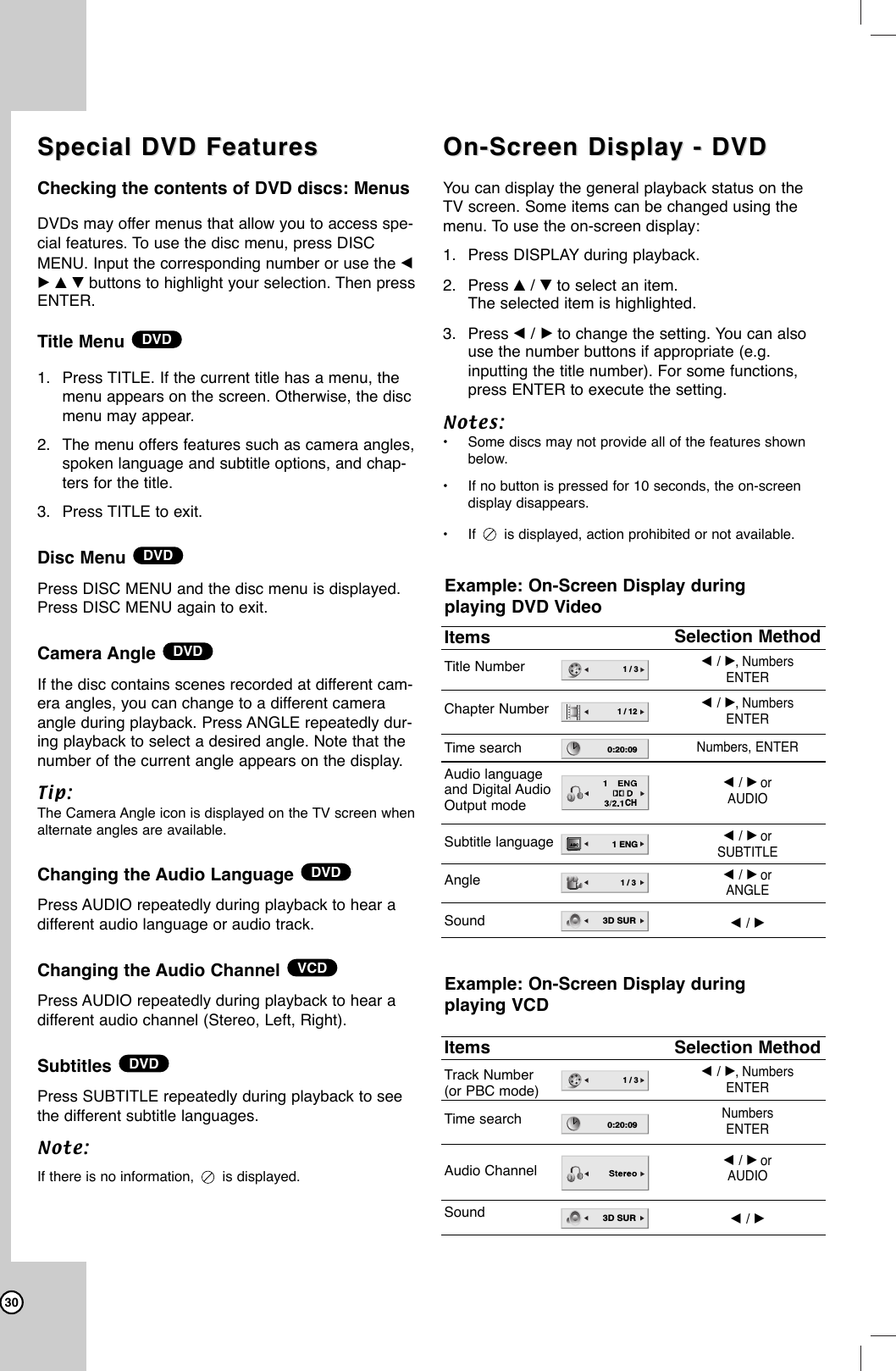 30Special DVD Features Special DVD Features Checking the contents of DVD discs: MenusDVDs may offer menus that allow you to access spe-cial features. To use the disc menu, press DISCMENU. Input the corresponding number or use the bB v V buttons to highlight your selection. Then pressENTER.Title Menu 1. Press TITLE. If the current title has a menu, themenu appears on the screen. Otherwise, the discmenu may appear.2. The menu offers features such as camera angles,spoken language and subtitle options, and chap-ters for the title.3. Press TITLE to exit.Disc Menu Press DISC MENU and the disc menu is displayed.Press DISC MENU again to exit.Camera Angle If the disc contains scenes recorded at different cam-era angles, you can change to a different cameraangle during playback. Press ANGLE repeatedly dur-ing playback to select a desired angle. Note that thenumber of the current angle appears on the display.Tip:The Camera Angle icon is displayed on the TV screen whenalternate angles are available.Changing the Audio Language Press AUDIO repeatedly during playback to hear adifferent audio language or audio track.Changing the Audio Channel Press AUDIO repeatedly during playback to hear adifferent audio channel (Stereo, Left, Right).Subtitles Press SUBTITLE repeatedly during playback to seethe different subtitle languages.Note:If there is no information,  is displayed.On-Screen Display - DVD On-Screen Display - DVD You can display the general playback status on theTV screen. Some items can be changed using themenu. To use the on-screen display:1. Press DISPLAY during playback.2. Press v/Vto select an item.The selected item is highlighted.3. Press b/Bto change the setting. You can alsouse the number buttons if appropriate (e.g.inputting the title number). For some functions,press ENTER to execute the setting.Notes:•Some discs may not provide all of the features shownbelow.•If no button is pressed for 10 seconds, the on-screendisplay disappears.•If  is displayed, action prohibited or not available.DVDVCDDVDDVDDVDDVDExample: On-Screen Display during playing VCDItemsTitle NumberChapter NumberTime searchAudio language and Digital Audio Output modeSubtitle languageAngleSoundSelection Methodb/ B,Numbers ENTERb/ B,Numbers ENTERNumbers, ENTERb/ BorAUDIOb/ BorSUBTITLEb/ BorANGLEb/ B1 / 31 / 120:20:09CHABC1 ENG1 / 33D SURExample: On-Screen Display during playing DVD VideoItemsTrack Number(or PBC mode)Time searchAudio ChannelSoundSelection Methodb/ B,Numbers ENTERNumbers ENTERb/ BorAUDIOb/ B1 / 30:20:093D SUR