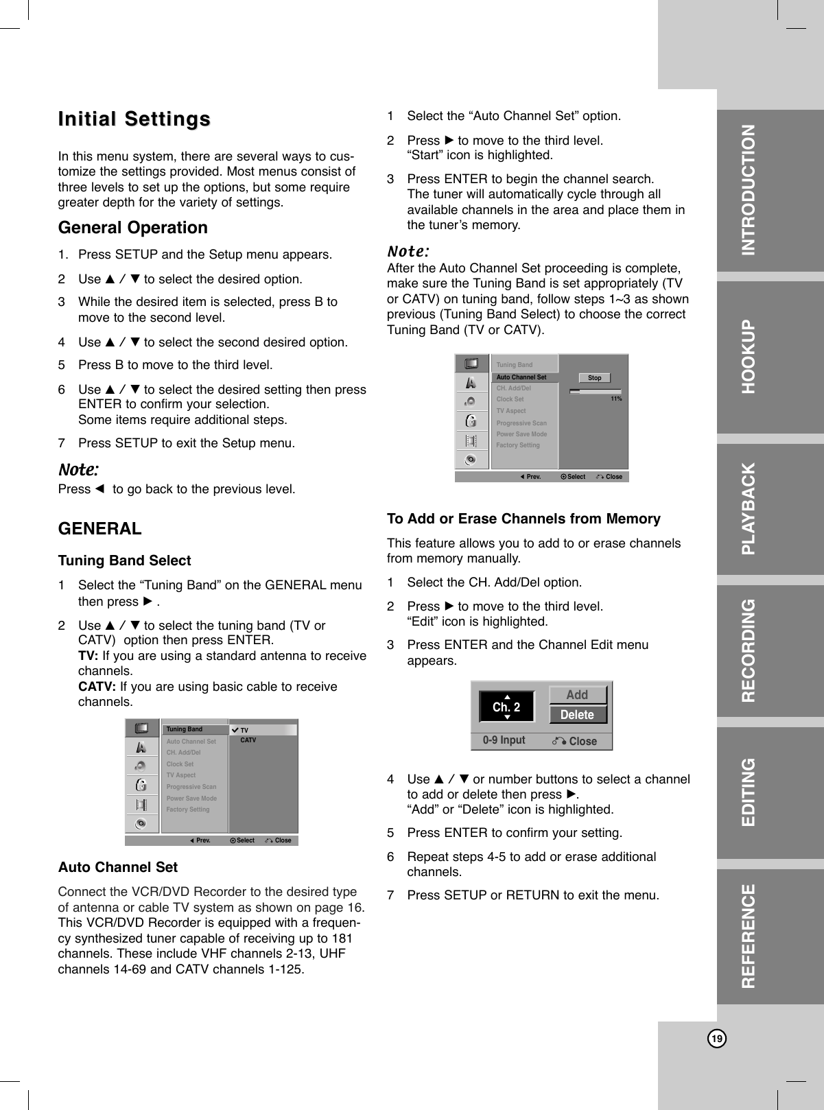 19Initial SettingsInitial SettingsIn this menu system, there are several ways to cus-tomize the settings provided. Most menus consist ofthree levels to set up the options, but some requiregreater depth for the variety of settings.General Operation1. Press SETUP and the Setup menu appears. 2Use v / V to select the desired option.3While the desired item is selected, press B tomove to the second level.4Use v / V to select the second desired option.5Press B to move to the third level.6Use v / V to select the desired setting then pressENTER to confirm your selection.Some items require additional steps.7Press SETUP to exit the Setup menu.Note:Press bto go back to the previous level.GENERALTuning Band Select1Select the “Tuning Band” on the GENERAL menuthen press B.2Use v / V to select the tuning band (TV orCATV)  option then press ENTER.TV: If you are using a standard antenna to receivechannels. CATV: If you are using basic cable to receivechannels.Auto Channel SetConnect the VCR/DVD Recorder to the desired typeof antenna or cable TV system as shown on page 16.This VCR/DVD Recorder is equipped with a frequen-cy synthesized tuner capable of receiving up to 181channels. These include VHF channels 2-13, UHFchannels 14-69 and CATV channels 1-125. 1Select the “Auto Channel Set” option.2Press Bto move to the third level.“Start” icon is highlighted.3Press ENTER to begin the channel search.The tuner will automatically cycle through all available channels in the area and place them inthe tuner’s memory.Note:After the Auto Channel Set proceeding is complete,make sure the Tuning Band is set appropriately (TVor CATV) on tuning band, follow steps 1~3 as shownprevious (Tuning Band Select) to choose the correctTuning Band (TV or CATV).To Add or Erase Channels from MemoryThis feature allows you to add to or erase channelsfrom memory manually.1Select the CH. Add/Del option.2Press Bto move to the third level.“Edit” icon is highlighted.3Press ENTER and the Channel Edit menuappears.4Use v / V or number buttons to select a channelto add or delete then press B.“Add” or “Delete” icon is highlighted.5Press ENTER to confirm your setting.6Repeat steps 4-5 to add or erase additional channels.7Press SETUP or RETURN to exit the menu.INTRODUCTIONHOOKUPPLAYBACKRECORDINGEDITINGREFERENCETuning BandAuto Channel SetCH. Add/DelClock SetTV AspectProgressive ScanPower Save ModeTVCATVPrev. Select CloseFactory SettingTuning BandAuto Channel SetCH. Add/DelClock SetTV AspectProgressive Scan11%StopPrev. Select ClosePower Save ModeFactory SettingCh. 2 DeleteAdd0-9 Input Close