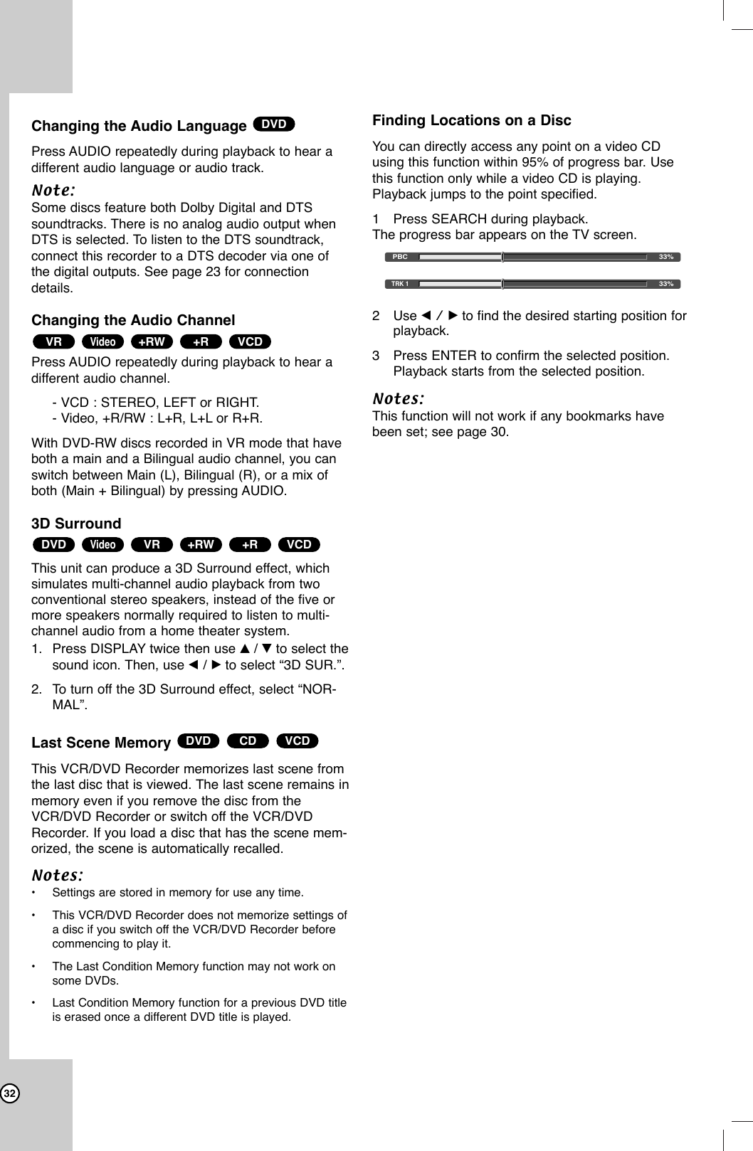 32Changing the Audio Language Press AUDIO repeatedly during playback to hear adifferent audio language or audio track.Note:Some discs feature both Dolby Digital and DTSsoundtracks. There is no analog audio output whenDTS is selected. To listen to the DTS soundtrack,connect this recorder to a DTS decoder via one ofthe digital outputs. See page 23 for connectiondetails.Changing the Audio ChannelPress AUDIO repeatedly during playback to hear adifferent audio channel.- VCD : STEREO, LEFT or RIGHT.- Video, +R/RW : L+R, L+L or R+R.With DVD-RW discs recorded in VR mode that haveboth a main and a Bilingual audio channel, you canswitch between Main (L), Bilingual (R), or a mix ofboth (Main + Bilingual) by pressing AUDIO.3D Surround This unit can produce a 3D Surround effect, which simulates multi-channel audio playback from two conventional stereo speakers, instead of the five ormore speakers normally required to listen to multi-channel audio from a home theater system. 1. Press DISPLAY twice then use v/ Vto select thesound icon. Then, use b/ Bto select “3D SUR.”.2. To turn off the 3D Surround effect, select “NOR-MAL”.Last Scene Memory This VCR/DVD Recorder memorizes last scene fromthe last disc that is viewed. The last scene remains inmemory even if you remove the disc from theVCR/DVD Recorder or switch off the VCR/DVDRecorder. If you load a disc that has the scene mem-orized, the scene is automatically recalled.Notes:•Settings are stored in memory for use any time.•This VCR/DVD Recorder does not memorize settings ofa disc if you switch off the VCR/DVD Recorder beforecommencing to play it.•The Last Condition Memory function may not work onsome DVDs.•Last Condition Memory function for a previous DVD titleis erased once a different DVD title is played.Finding Locations on a Disc You can directly access any point on a video CDusing this function within 95% of progress bar. Usethis function only while a video CD is playing.Playback jumps to the point specified.1Press SEARCH during playback.The progress bar appears on the TV screen.2Use b / B to find the desired starting position forplayback.3Press ENTER to confirm the selected position.Playback starts from the selected position.Notes:This function will not work if any bookmarks havebeen set; see page 30.VCDCDDVDVCD+R+RWVRVideoDVDVCD+R+RWVideoVRDVD33%PBC33%TRK 1