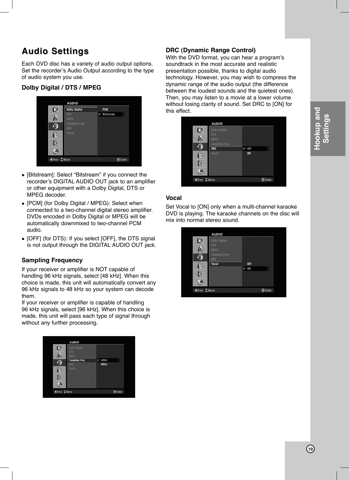 19Hookup andSettingsAudio SettingsAudio SettingsEach DVD disc has a variety of audio output options.Set the recorder’s Audio Output according to the typeof audio system you use. Dolby Digital / DTS / MPEG[Bitstream]: Select “Bitstream” if you connect therecorder’s DIGITAL AUDIO OUT jack to an amplifieror other equipment with a Dolby Digital, DTS orMPEG decoder.[PCM] (for Dolby Digital / MPEG): Select whenconnected to a two-channel digital stereo amplifier.DVDs encoded in Dolby Digital or MPEG will beautomatically downmixed to two-channel PCMaudio.[OFF] (for DTS): If you select [OFF], the DTS signalis not output through the DIGITAL AUDIO OUT jack.Sampling FrequencyIf your receiver or amplifier is NOT capable ofhandling 96 kHz signals, select [48 kHz]. When thischoice is made, this unit will automatically convert any96 kHz signals to 48 kHz so your system can decodethem. If your receiver or amplifier is capable of handling 96 kHz signals, select [96 kHz]. When this choice ismade, this unit will pass each type of signal throughwithout any further processing. DRC (Dynamic Range Control) With the DVD format, you can hear a program’ssoundtrack in the most accurate and realisticpresentation possible, thanks to digital audiotechnology. However, you may wish to compress thedynamic range of the audio output (the differencebetween the loudest sounds and the quietest ones).Then, you may listen to a movie at a lower volumewithout losing clarity of sound. Set DRC to [ON] forthis effect.VocalSet Vocal to [ON] only when a multi-channel karaokeDVD is playing. The karaoke channels on the disc willmix into normal stereo sound.