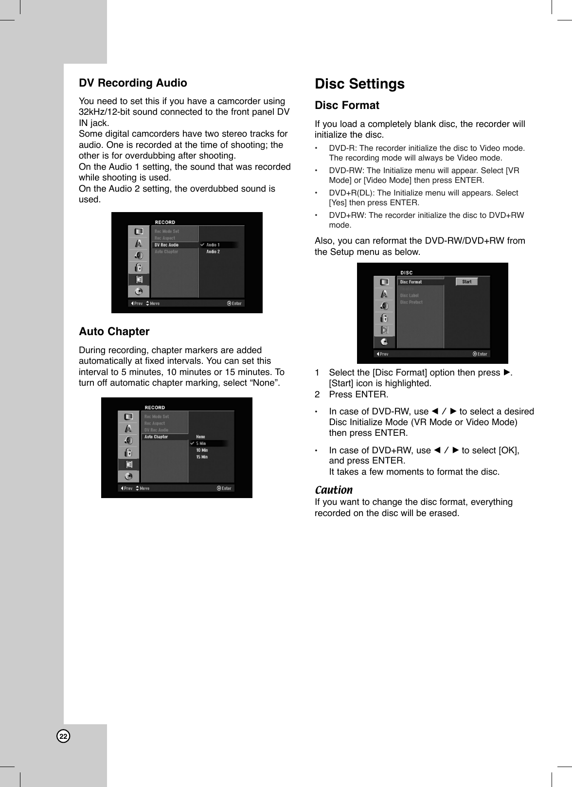 22DV Recording AudioYou need to set this if you have a camcorder using32kHz/12-bit sound connected to the front panel DVIN jack.Some digital camcorders have two stereo tracks foraudio. One is recorded at the time of shooting; theother is for overdubbing after shooting.On the Audio 1 setting, the sound that was recordedwhile shooting is used. On the Audio 2 setting, the overdubbed sound isused.Auto ChapterDuring recording, chapter markers are addedautomatically at fixed intervals. You can set thisinterval to 5 minutes, 10 minutes or 15 minutes. Toturn off automatic chapter marking, select “None”.Disc SettingsDisc FormatIf you load a completely blank disc, the recorder willinitialize the disc. •DVD-R: The recorder initialize the disc to Video mode.The recording mode will always be Video mode.•DVD-RW: The Initialize menu will appear. Select [VRMode] or [Video Mode] then press ENTER.•DVD+R(DL): The Initialize menu will appears. Select[Yes] then press ENTER.  •DVD+RW: The recorder initialize the disc to DVD+RWmode.  Also, you can reformat the DVD-RW/DVD+RW fromthe Setup menu as below.1Select the [Disc Format] option then press B. [Start] icon is highlighted.2Press ENTER.•In case of DVD-RW, use b / B to select a desiredDisc Initialize Mode (VR Mode or Video Mode)then press ENTER.•In case of DVD+RW, use b / B to select [OK],and press ENTER.It takes a few moments to format the disc.CautionIf you want to change the disc format, everythingrecorded on the disc will be erased.