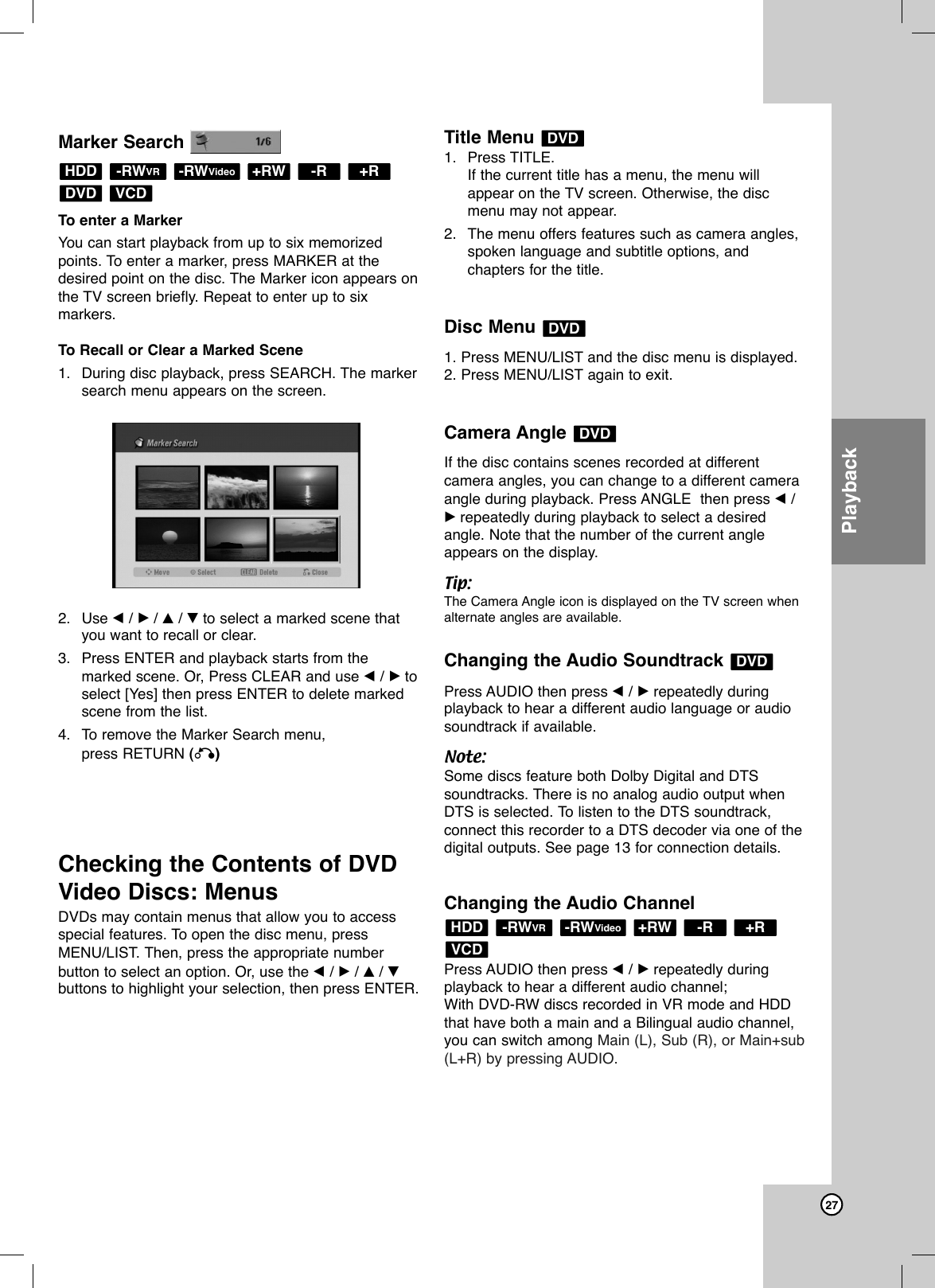27PlaybackMarker SearchTo enter a Marker You can start playback from up to six memorizedpoints. To enter a marker, press MARKER at thedesired point on the disc. The Marker icon appears onthe TV screen briefly. Repeat to enter up to sixmarkers.To Recall or Clear a Marked Scene1. During disc playback, press SEARCH. The markersearch menu appears on the screen.2. Use b/ B/ v/ Vto select a marked scene thatyou want to recall or clear.3. Press ENTER and playback starts from themarked scene. Or, Press CLEAR and use b/ Btoselect [Yes] then press ENTER to delete markedscene from the list.4. To remove the Marker Search menu,press RETURN (O)Checking the Contents of DVDVideo Discs: MenusDVDs may contain menus that allow you to access special features. To open the disc menu, pressMENU/LIST. Then, press the appropriate numberbutton to select an option. Or, use the b/ B/ v/ Vbuttons to highlight your selection, then press ENTER.Title Menu 1. Press TITLE.If the current title has a menu, the menu willappear on the TV screen. Otherwise, the discmenu may not appear.2. The menu offers features such as camera angles,spoken language and subtitle options, andchapters for the title.Disc Menu 1. Press MENU/LIST and the disc menu is displayed.2. Press MENU/LIST again to exit.Camera Angle If the disc contains scenes recorded at differentcamera angles, you can change to a different cameraangle during playback. Press ANGLE  then press b/Brepeatedly during playback to select a desiredangle. Note that the number of the current angleappears on the display.Tip:The Camera Angle icon is displayed on the TV screen whenalternate angles are available.Changing the Audio Soundtrack Press AUDIO then press b/ Brepeatedly duringplayback to hear a different audio language or audiosoundtrack if available.Note:Some discs feature both Dolby Digital and DTSsoundtracks. There is no analog audio output whenDTS is selected. To listen to the DTS soundtrack,connect this recorder to a DTS decoder via one of thedigital outputs. See page 13 for connection details.Changing the Audio ChannelPress AUDIO then press b/ Brepeatedly duringplayback to hear a different audio channel;With DVD-RW discs recorded in VR mode and HDDthat have both a main and a Bilingual audio channel,you can switch among Main (L), Sub (R), or Main+sub(L+R) by pressing AUDIO.VCD+R-R+RW-RWVideo-RWVRHDDDVDDVDDVDDVDVCDDVD+R-R+RW-RWVideo-RWVRHDD