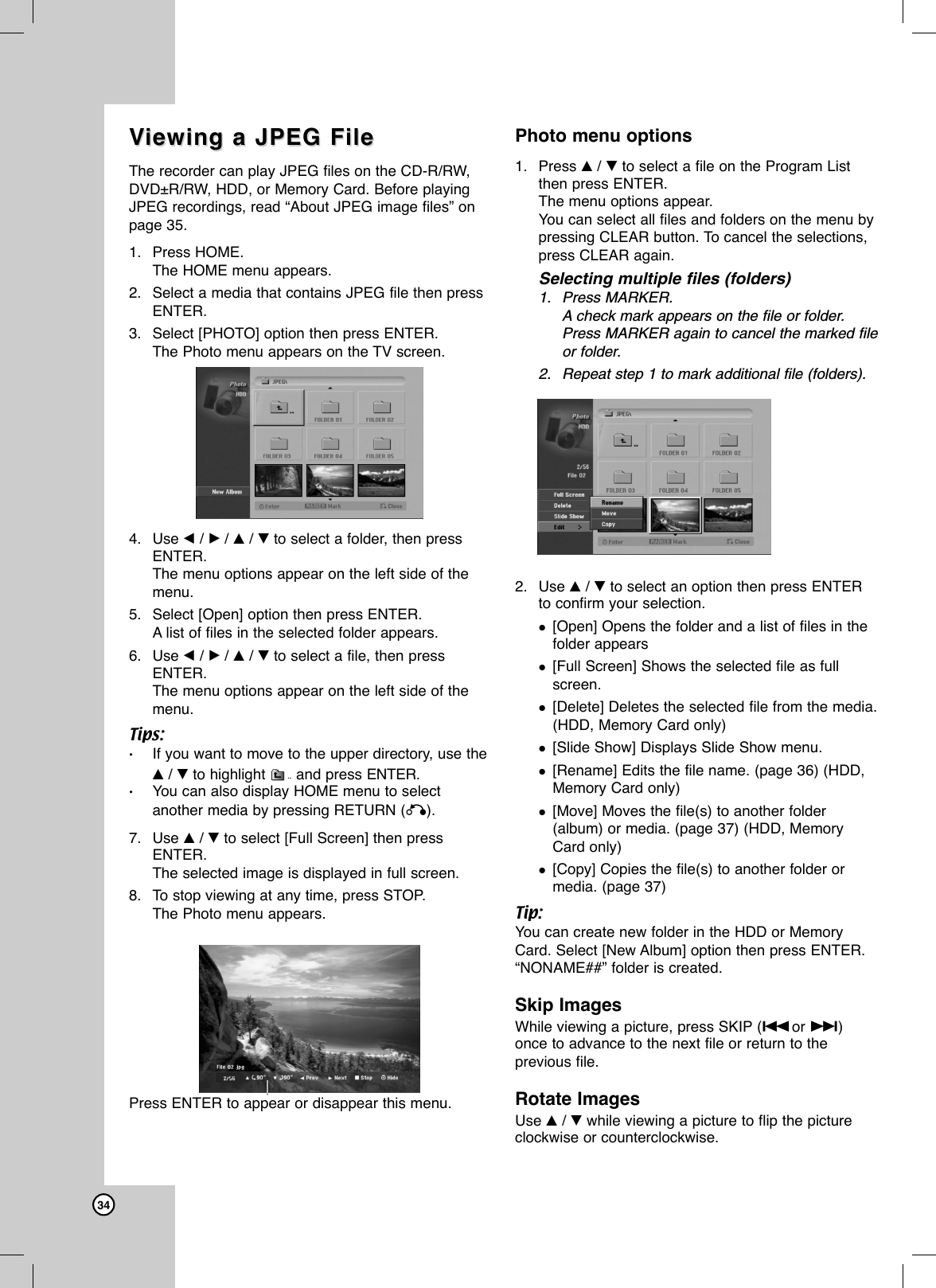 34VViewing a JPEG Fileiewing a JPEG FileThe recorder can play JPEG files on the CD-R/RW,DVD±R/RW, HDD, or Memory Card. Before playingJPEG recordings, read “About JPEG image files” on page 35.1. Press HOME.The HOME menu appears.2. Select a media that contains JPEG file then pressENTER.3. Select [PHOTO] option then press ENTER.The Photo menu appears on the TV screen.4. Use b/ B/ v/ Vto select a folder, then pressENTER.The menu options appear on the left side of themenu.5. Select [Open] option then press ENTER.Alist of files in the selected folder appears.6. Use b/ B/ v/ Vto select a file, then pressENTER.The menu options appear on the left side of themenu.Tips:•If you want to move to the upper directory, use the v/ Vto highlight and press ENTER.•You can also display HOME menu to selectanother media by pressing RETURN (O).7. Use v/ Vto select [Full Screen] then pressENTER.The selected image is displayed in full screen.8. To stop viewing at any time, press STOP.The Photo menu appears.Photo menu options1. Press v/Vto select a file on the Program Listthen press ENTER. The menu options appear.You can select all files and folders on the menu bypressing CLEAR button. To cancel the selections,press CLEAR again.Selecting multiple files (folders)1. Press MARKER.Acheck mark appears on the file or folder.Press MARKER again to cancel the marked fileor folder. 2. Repeat step 1 to mark additional file (folders).2. Use v/ Vto select an option then press ENTERto confirm your selection.[Open] Opens the folder and a list of files in thefolder appears[Full Screen] Shows the selected file as fullscreen.[Delete] Deletes the selected file from the media.(HDD, Memory Card only)[Slide Show] Displays Slide Show menu. [Rename] Edits the file name. (page 36) (HDD,Memory Card only)[Move] Moves the file(s) to another folder(album) or media. (page 37) (HDD, MemoryCard only)[Copy] Copies the file(s) to another folder ormedia. (page 37)Tip:You can create new folder in the HDD or MemoryCard. Select [New Album] option then press ENTER.“NONAME##” folder is created.Skip ImagesWhile viewing a picture, press SKIP (.or &gt;)once to advance to the next file or return to theprevious file.Rotate ImagesUse v/ Vwhile viewing a picture to flip the pictureclockwise or counterclockwise.Press ENTER to appear or disappear this menu.