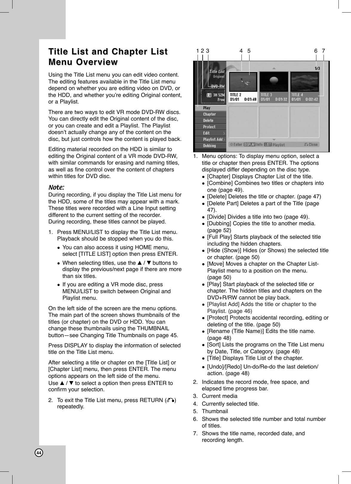 44TTitle List and Chapter Listitle List and Chapter ListMenu Overview Menu Overview Using the Title List menu you can edit video content.The editing features available in the Title List menudepend on whether you are editing video on DVD, orthe HDD, and whether you’re editing Original content,or a Playlist.There are two ways to edit VR mode DVD-RW discs.You can directly edit the Original content of the disc,or you can create and edit a Playlist. The Playlistdoesn’t actually change any of the content on thedisc, but just controls how the content is played back.Editing material recorded on the HDD is similar toediting the Original content of a VR mode DVD-RW,with similar commands for erasing and naming titles,as well as fine control over the content of chapterswithin titles for DVD disc.Note:During recording, if you display the Title List menu forthe HDD, some of the titles may appear with a mark.These titles were recorded with a Line Input settingdifferent to the current setting of the recorder.During recording, these titles cannot be played.1. Press MENU/LIST to display the Title List menu.Playback should be stopped when you do this.You can also access it using HOME menu,select [TITLE LIST] option then press ENTER.When selecting titles, use the v/ Vbuttons todisplay the previous/next page if there are morethan six titles.If you are editing a VR mode disc, pressMENU/LIST to switch between Original andPlaylist menu.On the left side of the screen are the menu options.The main part of the screen shows thumbnails of thetitles (or chapter) on the DVD or HDD. You canchange these thumbnails using the THUMBNAILbutton—see Changing Title Thumbnails on page 45.Press DISPLAY to display the information of selectedtitle on the Title List menu.After selecting a title or chapter on the [Title List] or[Chapter List] menu, then press ENTER. The menuoptions appears on the left side of the menu. Use v/ Vto select a option then press ENTER toconfirm your selection. 2. To exit the Title List menu, press RETURN (O)repeatedly.1. Menu options: To display menu option, select atitle or chapter then press ENTER. The optionsdisplayed differ depending on the disc type.[Chapter] Displays Chapter List of the title.[Combine] Combines two titles or chapters intoone (page 49).[Delete] Deletes the title or chapter. (page 47)[Delete Part] Deletes a part of the Title (page47).[Divide] Divides a title into two (page 49).[Dubbing] Copies the title to another media.(page 52)[Full Play] Starts playback of the selected titleincluding the hidden chapters.[Hide (Show)] Hides (or Shows) the selected titleor chapter. (page 50)[Move] Moves a chapter on the Chapter List-Playlist menu to a position on the menu. (page 50)[Play] Start playback of the selected title orchapter. The hidden titles and chapters on theDVD+R/RW cannot be play back.[Playlist Add] Adds the title or chapter to thePlaylist. (page 46)[Protect] Protects accidental recording, editing ordeleting of the title. (page 50)[Rename (Title Name)] Edits the title name.(page 48)[Sort] Lists the programs on the Title List menuby Date, Title, or Category. (page 48)[Title] Displays Title List of the chapter.[Undo]/[Redo] Un-do/Re-do the last deletion/action. (page 48)2. Indicates the record mode, free space, andelapsed time progress bar.3. Current media4. Currently selected title.5. Thumbnail6. Shows the selected title number and total numberof titles.7. Shows the title name, recorded date, andrecording length.123 4 5 6 7