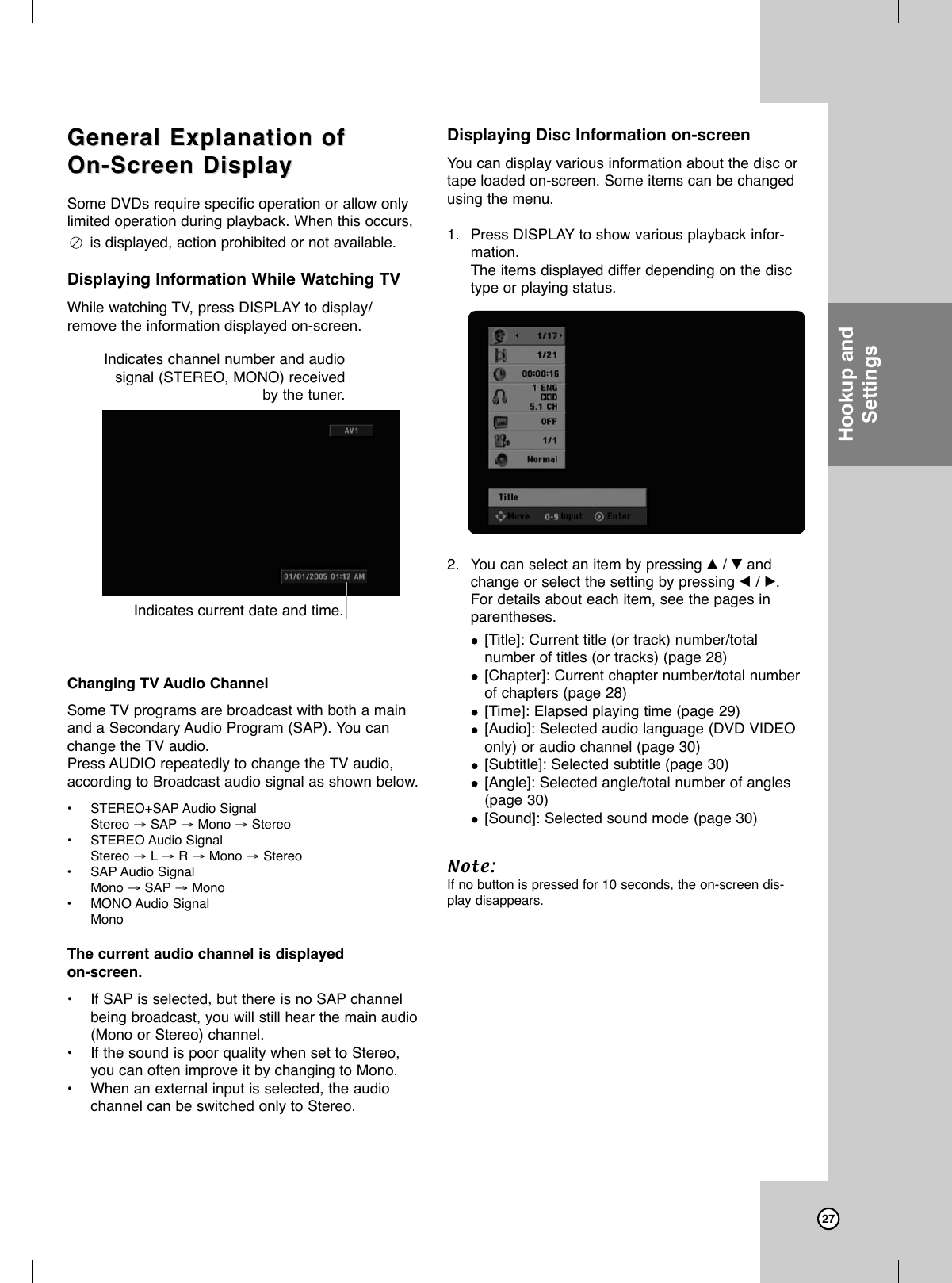 27General Explanation ofGeneral Explanation ofOn-Screen DisplayOn-Screen DisplaySome DVDs require specific operation or allow onlylimited operation during playback. When this occurs,is displayed, action prohibited or not available.Displaying Information While Watching TVWhile watching TV, press DISPLAY to display/remove the information displayed on-screen.Changing TV Audio ChannelSome TV programs are broadcast with both a mainand a Secondary Audio Program (SAP). You canchange the TV audio.Press AUDIO repeatedly to change the TV audio,according to Broadcast audio signal as shown below. •STEREO+SAP Audio Signal Stereo →SAP →Mono →Stereo•STEREO Audio Signal Stereo →L→R →Mono →Stereo•SAP Audio Signal Mono →SAP →Mono•MONO Audio Signal MonoThe current audio channel is displayed on-screen.•If SAP is selected, but there is no SAP channelbeing broadcast, you will still hear the main audio(Mono or Stereo) channel.•If the sound is poor quality when set to Stereo,you can often improve it by changing to Mono.•When an external input is selected, the audiochannel can be switched only to Stereo.Displaying Disc Information on-screenYou can display various information about the disc ortape loaded on-screen. Some items can be changedusing the menu.1. Press DISPLAY to show various playback infor-mation.The items displayed differ depending on the disctype or playing status. 2. You can select an item by pressing v/ Vandchange or select the setting by pressing b/ B.For details about each item, see the pages inparentheses.[Title]: Current title (or track) number/total number of titles (or tracks) (page 28)[Chapter]: Current chapter number/total numberof chapters (page 28)[Time]: Elapsed playing time (page 29)[Audio]: Selected audio language (DVD VIDEOonly) or audio channel (page 30)[Subtitle]: Selected subtitle (page 30)[Angle]: Selected angle/total number of angles(page 30)[Sound]: Selected sound mode (page 30)Note:If no button is pressed for 10 seconds, the on-screen dis-play disappears.Hookup andSettingsIndicates channel number and audiosignal (STEREO, MONO) receivedby the tuner.Indicates current date and time.