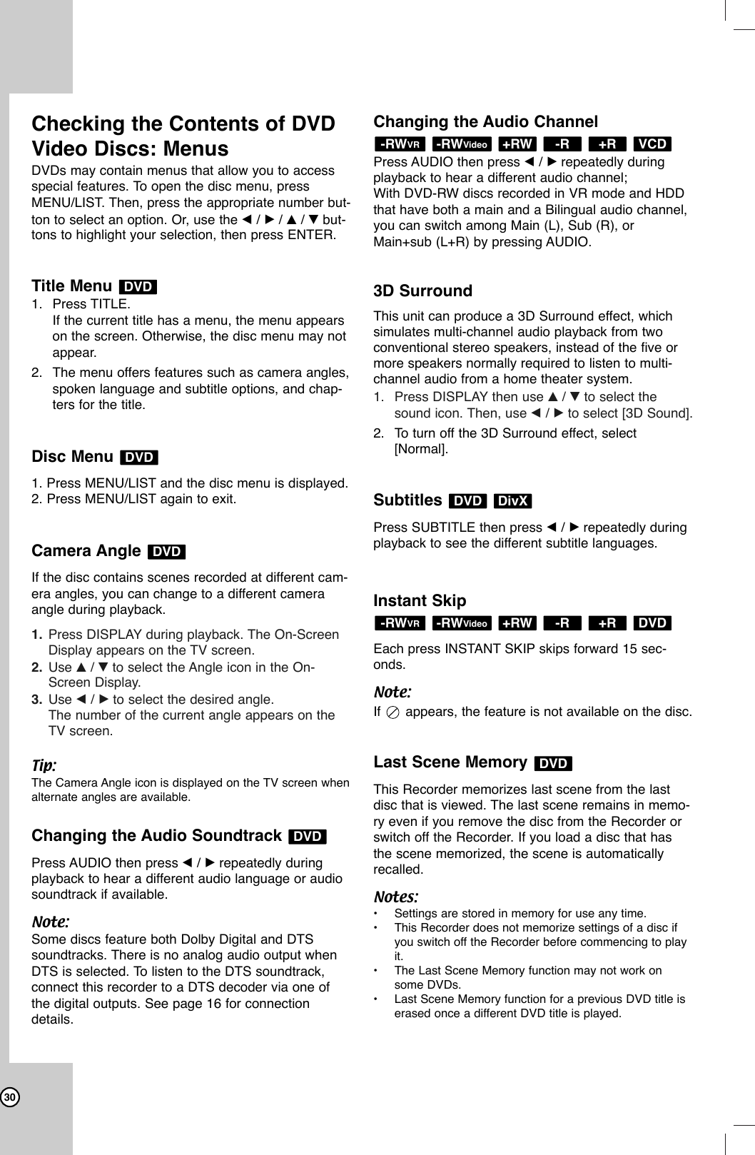 30Checking the Contents of DVDVideo Discs: MenusDVDs may contain menus that allow you to access special features. To open the disc menu, pressMENU/LIST. Then, press the appropriate number but-ton to select an option. Or, use the b/ B/ v/ Vbut-tons to highlight your selection, then press ENTER.Title Menu 1. Press TITLE.If the current title has a menu, the menu appearson the screen. Otherwise, the disc menu may notappear.2. The menu offers features such as camera angles,spoken language and subtitle options, and chap-ters for the title.Disc Menu 1. Press MENU/LIST and the disc menu is displayed.2. Press MENU/LIST again to exit.Camera Angle If the disc contains scenes recorded at different cam-era angles, you can change to a different cameraangle during playback.1. Press DISPLAY during playback. The On-ScreenDisplay appears on the TV screen.2. Use v/ Vto select the Angle icon in the On-Screen Display.3. Use b/ Bto select the desired angle.The number of the current angle appears on theTV screen.Tip:The Camera Angle icon is displayed on the TV screen whenalternate angles are available.Changing the Audio Soundtrack Press AUDIO then press b/ Brepeatedly duringplayback to hear a different audio language or audiosoundtrack if available.Note:Some discs feature both Dolby Digital and DTSsoundtracks. There is no analog audio output whenDTS is selected. To listen to the DTS soundtrack,connect this recorder to a DTS decoder via one ofthe digital outputs. See page 16 for connectiondetails.Changing the Audio ChannelPress AUDIO then press b/ Brepeatedly duringplayback to hear a different audio channel;With DVD-RW discs recorded in VR mode and HDDthat have both a main and a Bilingual audio channel,you can switch among Main (L), Sub (R), orMain+sub (L+R) by pressing AUDIO.3D SurroundThis unit can produce a 3D Surround effect, which simulates multi-channel audio playback from two conventional stereo speakers, instead of the five ormore speakers normally required to listen to multi-channel audio from a home theater system. 1. Press DISPLAY then use v/ Vto select thesound icon. Then, use b/ Bto select [3D Sound].2. To turn off the 3D Surround effect, select[Normal].Subtitles Press SUBTITLE then press b/ Brepeatedly duringplayback to see the different subtitle languages.Instant SkipEach press INSTANT SKIP skips forward 15 sec-onds.Note:If  appears, the feature is not available on the disc.Last Scene Memory This Recorder memorizes last scene from the lastdisc that is viewed. The last scene remains in memo-ry even if you remove the disc from the Recorder orswitch off the Recorder. If you load a disc that hasthe scene memorized, the scene is automaticallyrecalled.Notes:•Settings are stored in memory for use any time.•This Recorder does not memorize settings of a disc ifyou switch off the Recorder before commencing to playit.•The Last Scene Memory function may not work onsome DVDs.•Last Scene Memory function for a previous DVD title iserased once a different DVD title is played.DVDDVD+R-R+RW-RWVideo-RWVRDivXDVDVCD+R-R+RW-RWVideo-RWVRDVDDVDDVDDVD