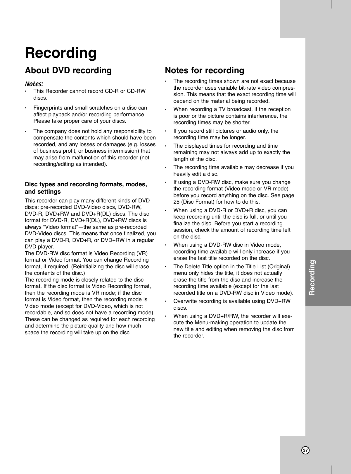 37About DVD recordingNotes:•This Recorder cannot record CD-R or CD-RWdiscs.•Fingerprints and small scratches on a disc canaffect playback and/or recording performance.Please take proper care of your discs.•The company does not hold any responsibility tocompensate the contents which should have beenrecorded, and any losses or damages (e.g. lossesof business profit, or business intermission) thatmay arise from malfunction of this recorder (notrecording/editing as intended). Disc types and recording formats, modes,and settingsThis recorder can play many different kinds of DVDdiscs: pre-recorded DVD-Video discs, DVD-RW, DVD-R, DVD+RW and DVD+R(DL) discs. The discformat for DVD-R, DVD+R(DL), DVD+RW discs isalways “Video format”—the same as pre-recordedDVD-Video discs. This means that once finalized, youcan play a DVD-R, DVD+R, or DVD+RW in a regularDVD player.The DVD-RW disc format is Video Recording (VR)format or Video format. You can change Recordingformat, if required. (Reinitializing the disc will erasethe contents of the disc.)The recording mode is closely related to the disc format. If the disc format is Video Recording format,then the recording mode is VR mode; if the disc format is Video format, then the recording mode isVideo mode (except for DVD-Video, which is notrecordable, and so does not have a recording mode).These can be changed as required for each recordingand determine the picture quality and how muchspace the recording will take up on the disc.Notes for recording•The recording times shown are not exact becausethe recorder uses variable bit-rate video compres-sion. This means that the exact recording time willdepend on the material being recorded.•When recording a TV broadcast, if the receptionis poor or the picture contains interference, therecording times may be shorter.•If you record still pictures or audio only, therecording time may be longer.•The displayed times for recording and timeremaining may not always add up to exactly thelength of the disc.•The recording time available may decrease if youheavily edit a disc.•If using a DVD-RW disc, make sure you changethe recording format (Video mode or VR mode)before you record anything on the disc. See page25 (Disc Format) for how to do this.•When using a DVD-R or DVD+R disc, you cankeep recording until the disc is full, or until youfinalize the disc. Before you start a recording session, check the amount of recording time lefton the disc.•When using a DVD-RW disc in Video mode,recording time available will only increase if youerase the last title recorded on the disc.•The Delete Title option in the Title List (Original)menu only hides the title, it does not actuallyerase the title from the disc and increase therecording time available (except for the lastrecorded title on a DVD-RW disc in Video mode).•Overwrite recording is available using DVD+RWdiscs.•When using a DVD+R/RW, the recorder will exe-cute the Menu-making operation to update thenew title and editing when removing the disc fromthe recorder. RecordingRecording