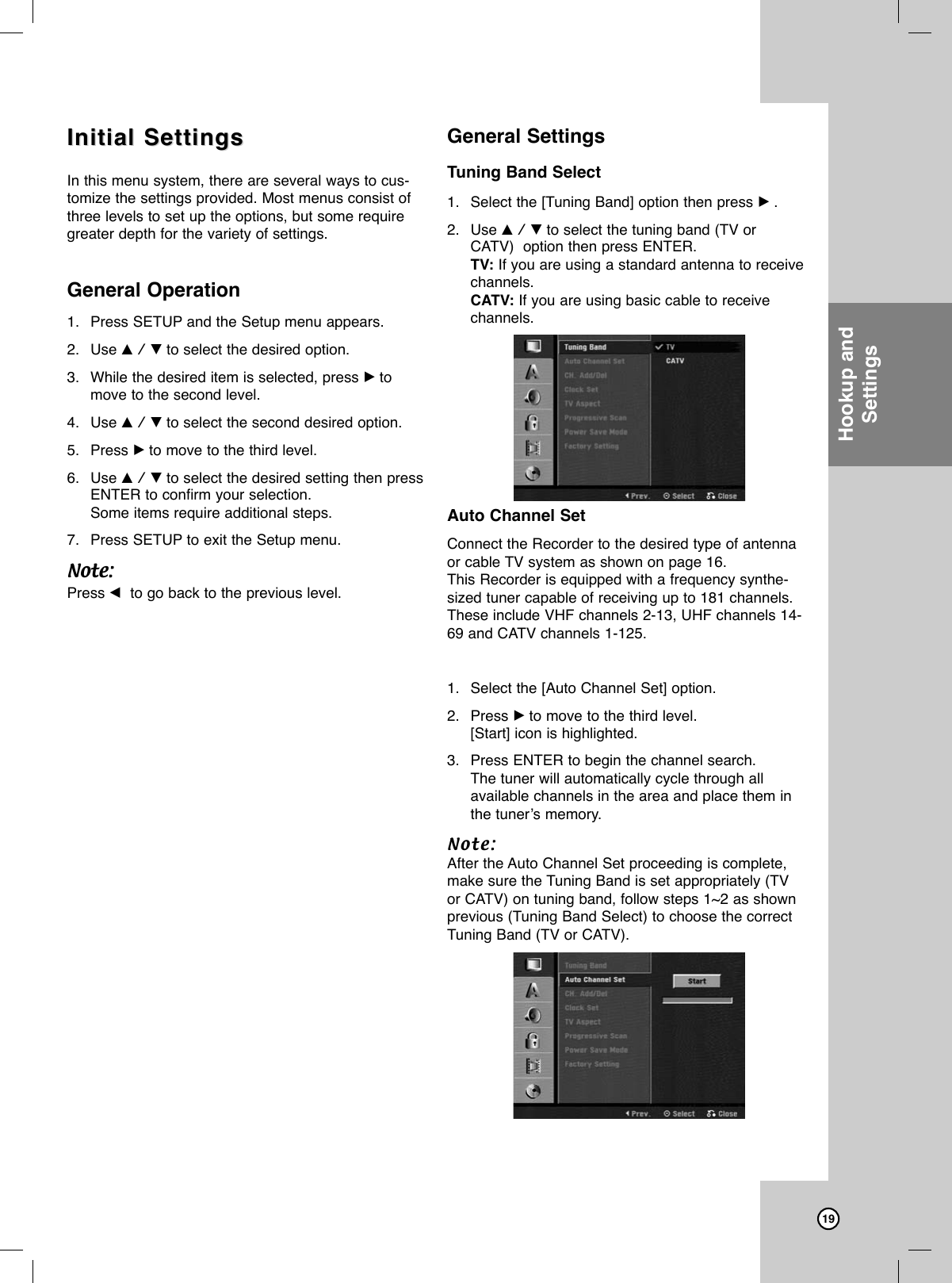 19Initial SettingsInitial SettingsIn this menu system, there are several ways to cus-tomize the settings provided. Most menus consist ofthree levels to set up the options, but some requiregreater depth for the variety of settings.General Operation1. Press SETUP and the Setup menu appears. 2. Use v / V to select the desired option.3. While the desired item is selected, press Btomove to the second level.4. Use v / V to select the second desired option.5. Press Bto move to the third level.6. Use v / V to select the desired setting then pressENTER to confirm your selection.Some items require additional steps.7. Press SETUP to exit the Setup menu.Note:Press bto go back to the previous level.General SettingsTuning Band Select1. Select the [Tuning Band] option then press B.2. Use v / V to select the tuning band (TV orCATV)  option then press ENTER.TV: If you are using a standard antenna to receivechannels. CATV: If you are using basic cable to receivechannels.Auto Channel SetConnect the Recorder to the desired type of antennaor cable TV system as shown on page 16.This Recorder is equipped with a frequency synthe-sized tuner capable of receiving up to 181 channels.These include VHF channels 2-13, UHF channels 14-69 and CATV channels 1-125. 1. Select the [Auto Channel Set] option.2. Press Bto move to the third level.[Start] icon is highlighted.3. Press ENTER to begin the channel search.The tuner will automatically cycle through all available channels in the area and place them inthe tuner’s memory.Note:After the Auto Channel Set proceeding is complete,make sure the Tuning Band is set appropriately (TVor CATV) on tuning band, follow steps 1~2 as shownprevious (Tuning Band Select) to choose the correctTuning Band (TV or CATV).Hookup andSettings