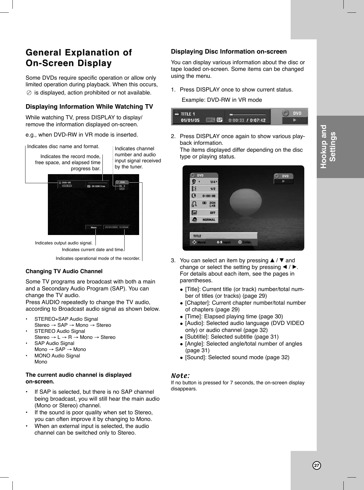 27General Explanation ofGeneral Explanation ofOn-Screen DisplayOn-Screen DisplaySome DVDs require specific operation or allow onlylimited operation during playback. When this occurs,is displayed, action prohibited or not available.Displaying Information While Watching TVWhile watching TV, press DISPLAY to display/remove the information displayed on-screen.e.g., when DVD-RW in VR mode is inserted.Changing TV Audio ChannelSome TV programs are broadcast with both a mainand a Secondary Audio Program (SAP). You canchange the TV audio.Press AUDIO repeatedly to change the TV audio,according to Broadcast audio signal as shown below. •STEREO+SAP Audio Signal Stereo →SAP →Mono →Stereo•STEREO Audio Signal Stereo →L→R →Mono →Stereo•SAP Audio Signal Mono →SAP →Mono•MONO Audio Signal MonoThe current audio channel is displayed on-screen.•If SAP is selected, but there is no SAP channelbeing broadcast, you will still hear the main audio(Mono or Stereo) channel.•If the sound is poor quality when set to Stereo,you can often improve it by changing to Mono.•When an external input is selected, the audiochannel can be switched only to Stereo.Displaying Disc Information on-screenYou can display various information about the disc ortape loaded on-screen. Some items can be changedusing the menu.1. Press DISPLAY once to show current status.Example: DVD-RW in VR mode2. Press DISPLAY once again to show various play-back information.The items displayed differ depending on the disctype or playing status. 3. You can select an item by pressing v/ Vandchange or select the setting by pressing b/ B.For details about each item, see the pages inparentheses.[Title]: Current title (or track) number/total num-ber of titles (or tracks) (page 29)[Chapter]: Current chapter number/total numberof chapters (page 29)[Time]: Elapsed playing time (page 30)[Audio]: Selected audio language (DVD VIDEOonly) or audio channel (page 32)[Subtitle]: Selected subtitle (page 31)[Angle]: Selected angle/total number of angles(page 31)[Sound]: Selected sound mode (page 32)Note:If no button is pressed for 7 seconds, the on-screen displaydisappears.Indicates disc name and format. Indicates channelnumber and audioinput signal receivedby the tuner.Indicates the record mode, free space, and elapsed timeprogress bar.Indicates current date and time.Indicates operational mode of the recorder.Indicates output audio signal.Hookup andSettings