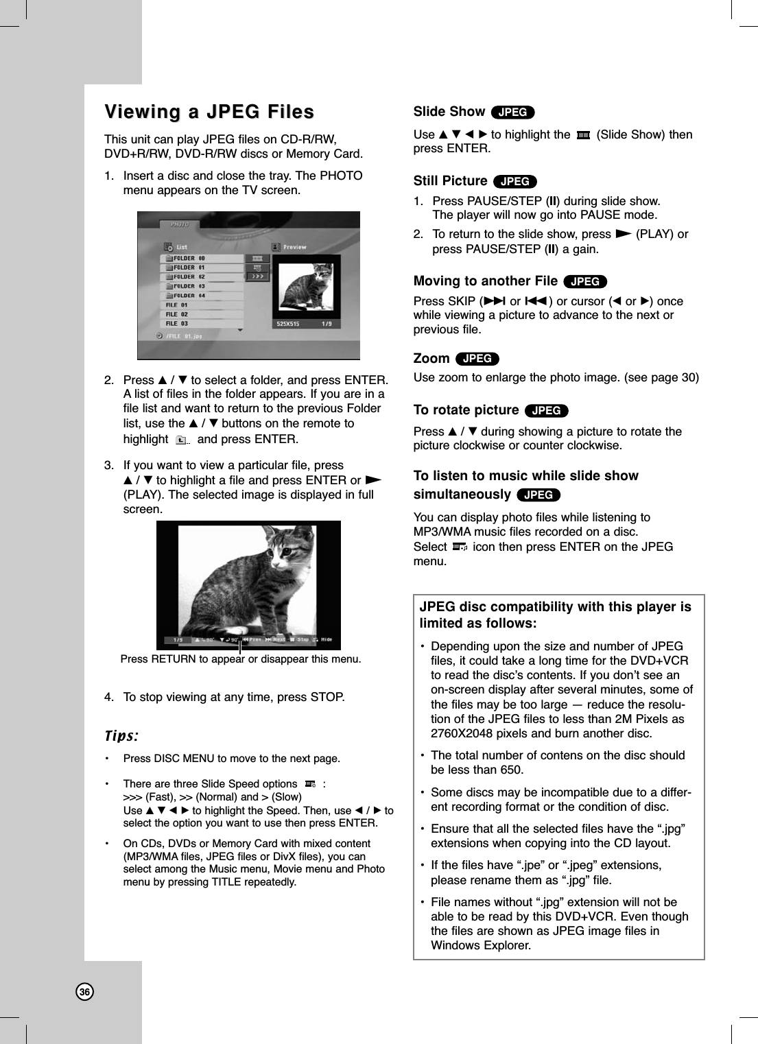 36VViewing a JPEG Filesiewing a JPEG FilesThis unit can play JPEG files on CD-R/RW,DVD+R/RW, DVD-R/RW discs or Memory Card. 1. Insert a disc and close the tray. The PHOTOmenu appears on the TV screen.2. Press v/Vto select a folder, and press ENTER.A list of files in the folder appears. If you are in afile list and want to return to the previous Folderlist, use the v/Vbuttons on the remote tohighlight  and press ENTER.3. If you want to view a particular file, press v/Vto highlight a file and press ENTER or N(PLAY). The selected image is displayed in fullscreen.4. To stop viewing at any time, press STOP.Tips:• Press DISC MENU to move to the next page.• There are three Slide Speed options  : &gt;&gt;&gt; (Fast), &gt;&gt; (Normal) and &gt; (Slow) Use vVbBto highlight the Speed. Then, use b/Btoselect the option you want to use then press ENTER. • On CDs, DVDs or Memory Card with mixed content(MP3/WMA files, JPEG files or DivX files), you canselect among the Music menu, Movie menu and Photomenu by pressing TITLE repeatedly.Slide ShowUse vVbBto highlight the  (Slide Show) thenpress ENTER.Still Picture 1. Press PAUSE/STEP (X) during slide show. The player will now go into PAUSE mode. 2. To return to the slide show, press N(PLAY) orpress PAUSE/STEP (X) a gain.Moving to another FilePress SKIP (&gt; or .) or cursor (bor B) oncewhile viewing a picture to advance to the next or previous file.ZoomUse zoom to enlarge the photo image. (see page 30)To rotate picture Press v/Vduring showing a picture to rotate thepicture clockwise or counter clockwise.To listen to music while slide show simultaneouslyYou can display photo files while listening toMP3/WMA music files recorded on a disc.Select icon then press ENTER on the JPEGmenu.JPEGJPEGJPEGJPEGJPEGJPEGJPEG disc compatibility with this player islimited as follows:• Depending upon the size and number of JPEGfiles, it could take a long time for the DVD+VCRto read the disc’s contents. If you don’t see anon-screen display after several minutes, some ofthe files may be too large — reduce the resolu-tion of the JPEG files to less than 2M Pixels as2760X2048 pixels and burn another disc.• The total number of contens on the disc shouldbe less than 650.• Some discs may be incompatible due to a differ-ent recording format or the condition of disc.• Ensure that all the selected files have the “.jpg”extensions when copying into the CD layout.• If the files have “.jpe” or “.jpeg” extensions,please rename them as “.jpg” file.• File names without “.jpg” extension will not beable to be read by this DVD+VCR. Even thoughthe files are shown as JPEG image files inWindows Explorer.Press RETURN to appear or disappear this menu.