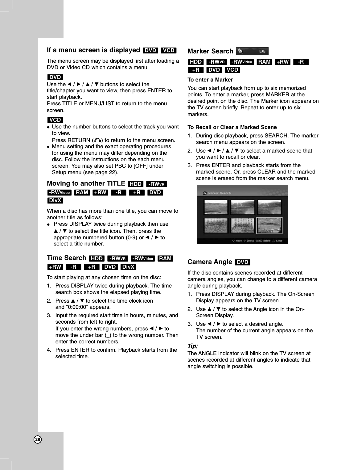 28If a menu screen is displayed The menu screen may be displayed first after loading aDVD or Video CD which contains a menu.Use the b/B/v/Vbuttons to select thetitle/chapter you want to view, then press ENTER tostart playback.Press TITLE or MENU/LIST to return to the menuscreen.Use the number buttons to select the track you wantto view.Press RETURN (O) to return to the menu screen.Menu setting and the exact operating proceduresfor using the menu may differ depending on thedisc. Follow the instructions on the each menuscreen. You may also set PBC to [OFF] underSetup menu (see page 22).Moving to another TITLE When a disc has more than one title, you can move toanother title as follows:Press DISPLAY twice during playback then use v/Vto select the title icon. Then, press theappropriate numbered button (0-9) or b/Btoselect a title number.Time Search To start playing at any chosen time on the disc:1. Press DISPLAY twice during playback. The timesearch box shows the elapsed playing time.2. Press v/Vto select the time clock icon and “0:00:00” appears.3. Input the required start time in hours, minutes, andseconds from left to right. If you enter the wrong numbers, press b/Btomove the under bar (_) to the wrong number. Thenenter the correct numbers.4. Press ENTER to confirm. Playback starts from theselected time.Marker SearchTo enter a Marker You can start playback from up to six memorizedpoints. To enter a marker, press MARKER at thedesired point on the disc. The Marker icon appears onthe TV screen briefly. Repeat to enter up to sixmarkers.To Recall or Clear a Marked Scene1. During disc playback, press SEARCH. The markersearch menu appears on the screen.2. Use b/B/v/Vto select a marked scene thatyou want to recall or clear.3. Press ENTER and playback starts from themarked scene. Or, press CLEAR and the markedscene is erased from the marker search menu.Camera Angle If the disc contains scenes recorded at differentcamera angles, you can change to a different cameraangle during playback.1. Press DISPLAY during playback. The On-ScreenDisplay appears on the TV screen.2. Use v/Vto select the Angle icon in the On-Screen Display.3. Use b/Bto select a desired angle.The number of the current angle appears on theTV screen.Tip:The ANGLE indicator will blink on the TV screen atscenes recorded at different angles to indicate thatangle switching is possible.DVDVCDDVD+R-R+RWRAM-RWVideo-RWVRHDDDivXDVD+R-R+RWRAM-RWVideo-RWVRHDDDivXDVD+R-R+RWRAM-RWVideo-RWVRHDDVCDDVDVCDDVD