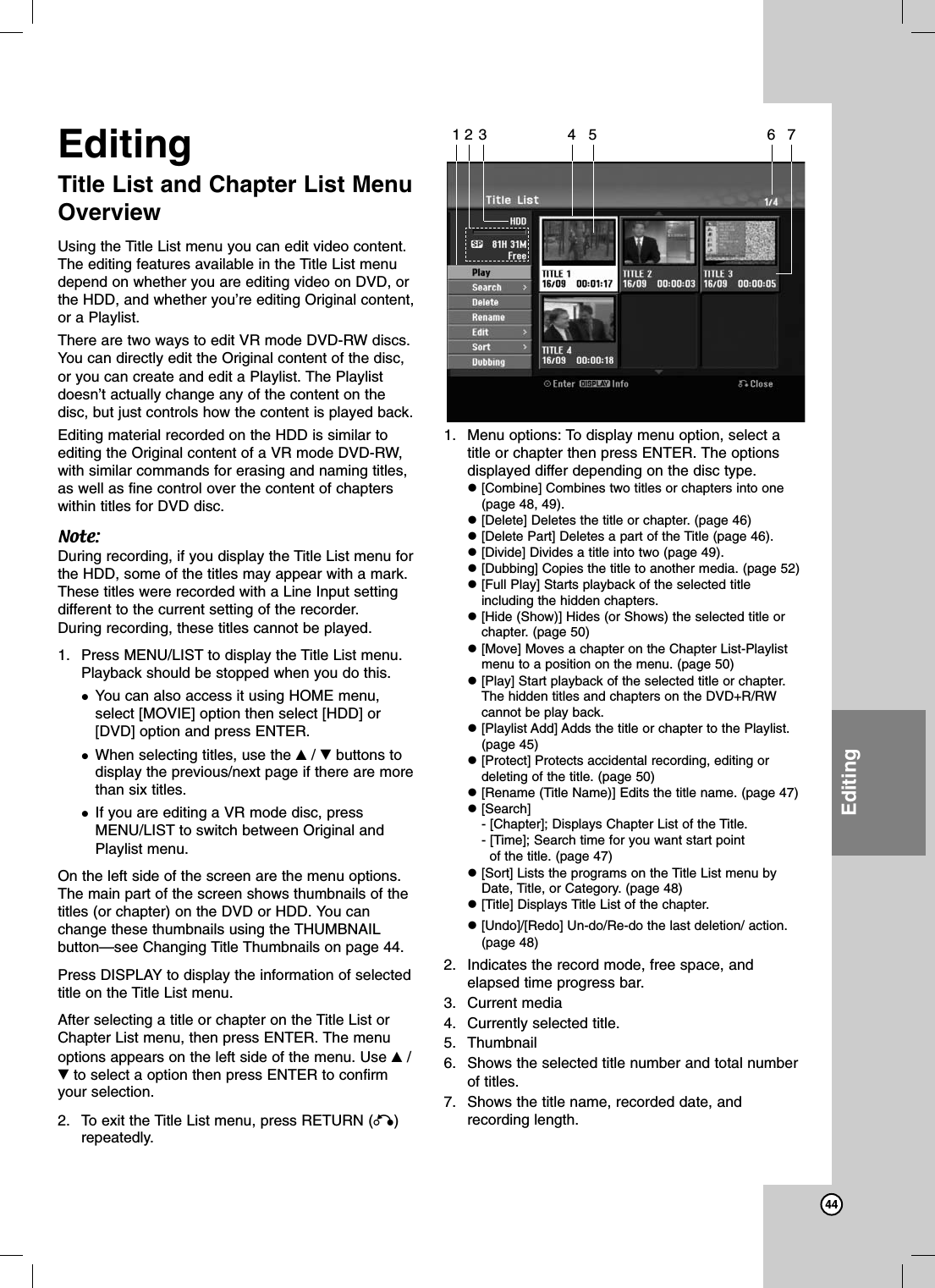 44EditingEditingTitle List and Chapter List MenuOverviewUsing the Title List menu you can edit video content.The editing features available in the Title List menudepend on whether you are editing video on DVD, orthe HDD, and whether you’re editing Original content,or a Playlist.There are two ways to edit VR mode DVD-RW discs.You can directly edit the Original content of the disc,or you can create and edit a Playlist. The Playlistdoesn’t actually change any of the content on thedisc, but just controls how the content is played back.Editing material recorded on the HDD is similar toediting the Original content of a VR mode DVD-RW,with similar commands for erasing and naming titles,as well as fine control over the content of chapterswithin titles for DVD disc.Note:During recording, if you display the Title List menu forthe HDD, some of the titles may appear with a mark.These titles were recorded with a Line Input settingdifferent to the current setting of the recorder.During recording, these titles cannot be played.1. Press MENU/LIST to display the Title List menu.Playback should be stopped when you do this.You can also access it using HOME menu,select [MOVIE] option then select [HDD] or[DVD] option and press ENTER.When selecting titles, use the v/Vbuttons todisplay the previous/next page if there are morethan six titles.If you are editing a VR mode disc, pressMENU/LIST to switch between Original andPlaylist menu.On the left side of the screen are the menu options.The main part of the screen shows thumbnails of thetitles (or chapter) on the DVD or HDD. You canchange these thumbnails using the THUMBNAILbutton—see Changing Title Thumbnails on page 44.Press DISPLAY to display the information of selectedtitle on the Title List menu.After selecting a title or chapter on the Title List orChapter List menu, then press ENTER. The menuoptions appears on the left side of the menu. Use v/Vto select a option then press ENTER to confirmyour selection. 2. To exit the Title List menu, press RETURN (O)repeatedly.1. Menu options: To display menu option, select atitle or chapter then press ENTER. The optionsdisplayed differ depending on the disc type.[Combine] Combines two titles or chapters into one(page 48, 49).[Delete] Deletes the title or chapter. (page 46)[Delete Part] Deletes a part of the Title (page 46).[Divide] Divides a title into two (page 49).[Dubbing] Copies the title to another media. (page 52)[Full Play] Starts playback of the selected titleincluding the hidden chapters.[Hide (Show)] Hides (or Shows) the selected title orchapter. (page 50)[Move] Moves a chapter on the Chapter List-Playlistmenu to a position on the menu. (page 50)[Play] Start playback of the selected title or chapter.The hidden titles and chapters on the DVD+R/RWcannot be play back.[Playlist Add] Adds the title or chapter to the Playlist.(page 45)[Protect] Protects accidental recording, editing ordeleting of the title. (page 50)[Rename (Title Name)] Edits the title name. (page 47)[Search]- [Chapter]; Displays Chapter List of the Title.- [Time]; Search time for you want start pointof the title. (page 47)[Sort] Lists the programs on the Title List menu byDate, Title, or Category. (page 48)[Title] Displays Title List of the chapter.[Undo]/[Redo] Un-do/Re-do the last deletion/ action.(page 48)2. Indicates the record mode, free space, andelapsed time progress bar.3. Current media4. Currently selected title.5. Thumbnail6. Shows the selected title number and total numberof titles.7. Shows the title name, recorded date, andrecording length.123 4 5 6 7