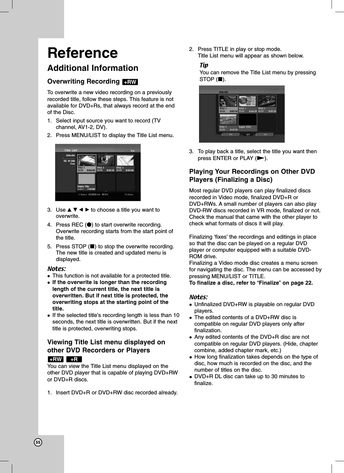 55ReferenceAdditional InformationOverwriting Recording To overwrite a new video recording on a previouslyrecorded title, follow these steps. This feature is notavailable for DVD+Rs, that always record at the endof the Disc.1. Select input source you want to record (TVchannel, AV1-2, DV). 2. Press MENU/LIST to display the Title List menu.3. Use vVbBto choose a title you want tooverwrite.4. Press REC (z) to start overwrite recording.Overwrite recording starts from the start point ofthe title.5. Press STOP (x) to stop the overwrite recording.The new title is created and updated menu isdisplayed.Notes:This function is not available for a protected title. If the overwrite is longer than the recordinglength of the current title, the next title isoverwritten. But if next title is protected, theoverwriting stops at the starting point of thetitle.If the selected title’s recording length is less than 10seconds, the next title is overwritten. But if the nexttitle is protected, overwriting stops.Viewing Title List menu displayed onother DVD Recorders or Players You can view the Title List menu displayed on theother DVD player that is capable of playing DVD+RWor DVD+R discs. 1. Insert DVD+R or DVD+RW disc recorded already.2. Press TITLE in play or stop mode.Title List menu will appear as shown below.TipYou can remove the Title List menu by pressingSTOP (x).3. To play back a title, select the title you want thenpress ENTER or PLAY (N).Playing Your Recordings on Other DVDPlayers (Finalizing a Disc)Most regular DVD players can play finalized discsrecorded in Video mode, finalized DVD+R orDVD+RWs. A small number of players can also playDVD-RW discs recorded in VR mode, finalized or not.Check the manual that came with the other player tocheck what formats of discs it will play.Finalizing ‘fixes’ the recordings and editings in placeso that the disc can be played on a regular DVDplayer or computer equipped with a suitable DVD-ROM drive.Finalizing a Video mode disc creates a menu screenfor navigating the disc. The menu can be accessed bypressing MENU/LIST or TITLE. To finalize a disc, refer to “Finalize”on page 22.Notes:Unfinalized DVD+RW is playable on regular DVDplayers.The edited contents of a DVD+RW disc iscompatible on regular DVD players only afterfinalization.Any edited contents of the DVD+R disc are not compatible on regular DVD players. (Hide, chaptercombine, added chapter mark, etc.)How long finalization takes depends on the type ofdisc, how much is recorded on the disc, and thenumber of titles on the disc. DVD+R DL disc can take up to 30 minutes tofinalize.+R+RW+RW