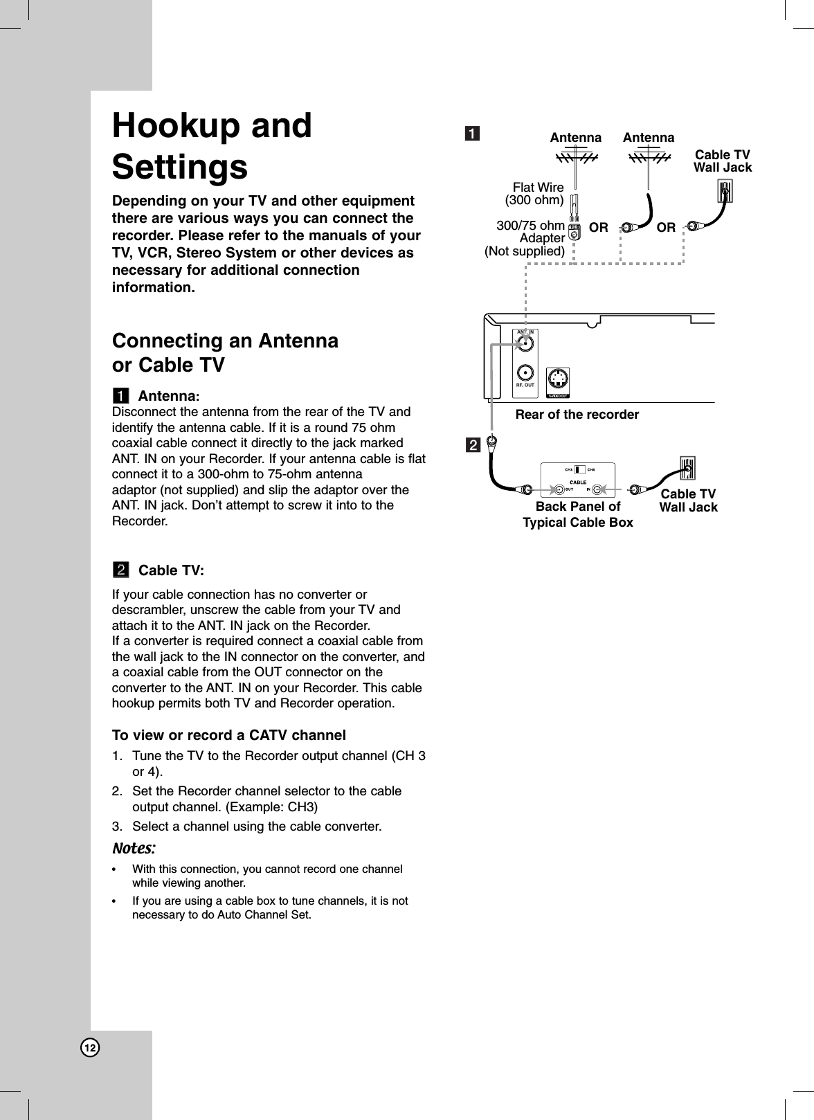 12Hookup andSettingsDepending on your TV and other equipmentthere are various ways you can connect therecorder. Please refer to the manuals of yourTV, VCR, Stereo System or other devices asnecessary for additional connectioninformation.Connecting an Antenna or Cable TVaaAntenna:Disconnect the antenna from the rear of the TV andidentify the antenna cable. If it is a round 75 ohmcoaxial cable connect it directly to the jack markedANT. IN on your Recorder. If your antenna cable is flatconnect it to a 300-ohm to 75-ohm antenna adaptor (not supplied) and slip the adaptor over theANT. IN jack. Don’t attempt to screw it into to theRecorder.bbCable TV:If your cable connection has no converter ordescrambler, unscrew the cable from your TV andattach it to the ANT. IN jack on the Recorder. If a converter is required connect a coaxial cable fromthe wall jack to the IN connector on the converter, anda coaxial cable from the OUT connector on theconverter to the ANT. IN on your Recorder. This cablehookup permits both TV and Recorder operation. To view or record a CATV channel1. Tune the TV to the Recorder output channel (CH 3or 4).2. Set the Recorder channel selector to the cableoutput channel. (Example: CH3)3. Select a channel using the cable converter.Notes:•With this connection, you cannot record one channelwhile viewing another.•If you are using a cable box to tune channels, it is notnecessary to do Auto Channel Set.AntennaRear of the recorderBack Panel ofTypical Cable BoxAntennaCable TVWall JackCable TVWall JackORFlat Wire(300 ohm)300/75 ohmAdapter(Not supplied)ORab
