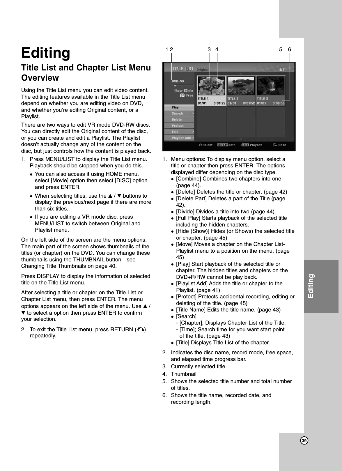 39EditingEditingTitle List and Chapter List MenuOverview Using the Title List menu you can edit video content.The editing features available in the Title List menudepend on whether you are editing video on DVD,and whether you’re editing Original content, or aPlaylist.There are two ways to edit VR mode DVD-RW discs.You can directly edit the Original content of the disc,or you can create and edit a Playlist. The Playlistdoesn’t actually change any of the content on thedisc, but just controls how the content is played back.1. Press MENU/LIST to display the Title List menu.Playback should be stopped when you do this.You can also access it using HOME menu,select [Movie] option then select [DISC] optionand press ENTER.When selecting titles, use the v/ Vbuttons todisplay the previous/next page if there are morethan six titles.If you are editing a VR mode disc, pressMENU/LIST to switch between Original andPlaylist menu.On the left side of the screen are the menu options.The main part of the screen shows thumbnails of thetitles (or chapter) on the DVD. You can change thesethumbnails using the THUMBNAIL button—seeChanging Title Thumbnails on page 40.Press DISPLAY to display the information of selectedtitle on the Title List menu.After selecting a title or chapter on the Title List orChapter List menu, then press ENTER. The menuoptions appears on the left side of the menu. Use v/Vto select a option then press ENTER to confirmyour selection. 2. To exit the Title List menu, press RETURN (O)repeatedly.1. Menu options: To display menu option, select atitle or chapter then press ENTER. The optionsdisplayed differ depending on the disc type.[Combine] Combines two chapters into one(page 44).[Delete] Deletes the title or chapter. (page 42)[Delete Part] Deletes a part of the Title (page42).[Divide] Divides a title into two (page 44).[Full Play] Starts playback of the selected titleincluding the hidden chapters.[Hide (Show)] Hides (or Shows) the selected titleor chapter. (page 45)[Move] Moves a chapter on the Chapter List-Playlist menu to a position on the menu. (page45)[Play] Start playback of the selected title orchapter. The hidden titles and chapters on theDVD+R/RW cannot be play back.[Playlist Add] Adds the title or chapter to thePlaylist. (page 41)[Protect] Protects accidental recording, editing ordeleting of the title. (page 45)[Title Name] Edits the title name. (page 43)[Search] - [Chapter]; Displays Chapter List of the Title.- [Time]; Search time for you want start pointof the title. (page 43)[Title] Displays Title List of the chapter.2. Indicates the disc name, record mode, free space,and elapsed time progress bar.3. Currently selected title.4. Thumbnail5. Shows the selected title number and total numberof titles.6. Shows the title name, recorded date, andrecording length.12 3 4 5 6