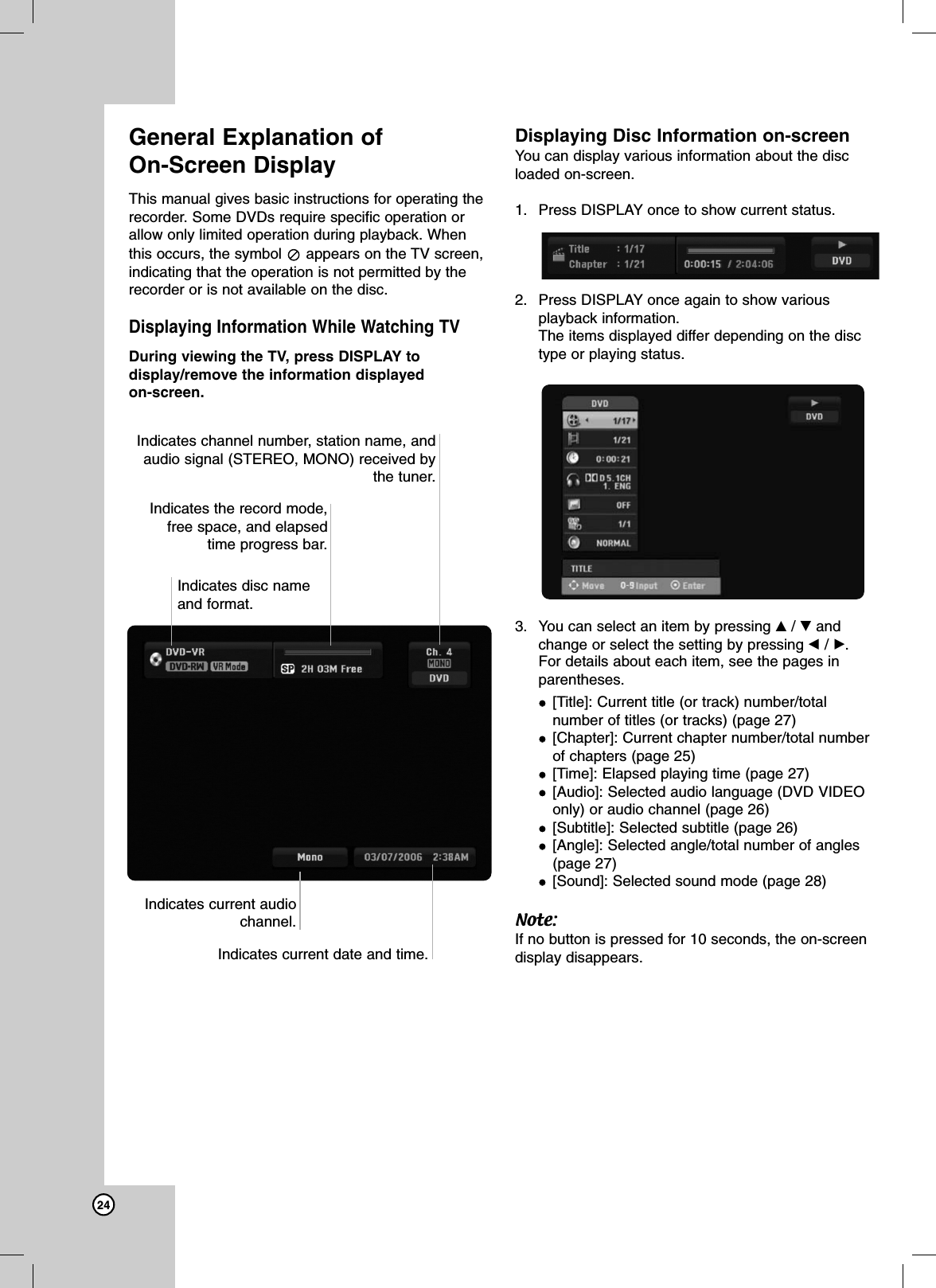 24General Explanation of On-Screen DisplayThis manual gives basic instructions for operating therecorder. Some DVDs require specific operation orallow only limited operation during playback. Whenthis occurs, the symbol  appears on the TV screen,indicating that the operation is not permitted by therecorder or is not available on the disc.Displaying Information While Watching TVDuring viewing the TV, press DISPLAY todisplay/remove the information displayed on-screen.Displaying Disc Information on-screenYou can display various information about the discloaded on-screen. 1. Press DISPLAY once to show current status.2. Press DISPLAY once again to show variousplayback information.The items displayed differ depending on the disctype or playing status. 3. You can select an item by pressing v/ Vandchange or select the setting by pressing b/ B.For details about each item, see the pages inparentheses.[Title]: Current title (or track) number/totalnumber of titles (or tracks) (page 27)[Chapter]: Current chapter number/total numberof chapters (page 25)[Time]: Elapsed playing time (page 27)[Audio]: Selected audio language (DVD VIDEOonly) or audio channel (page 26)[Subtitle]: Selected subtitle (page 26)[Angle]: Selected angle/total number of angles(page 27)[Sound]: Selected sound mode (page 28)Note:If no button is pressed for 10 seconds, the on-screendisplay disappears.Indicates disc nameand format.Indicates the record mode, free space, and elapsedtime progress bar.Indicates channel number, station name, andaudio signal (STEREO, MONO) received bythe tuner.Indicates current date and time.Indicates current audiochannel.