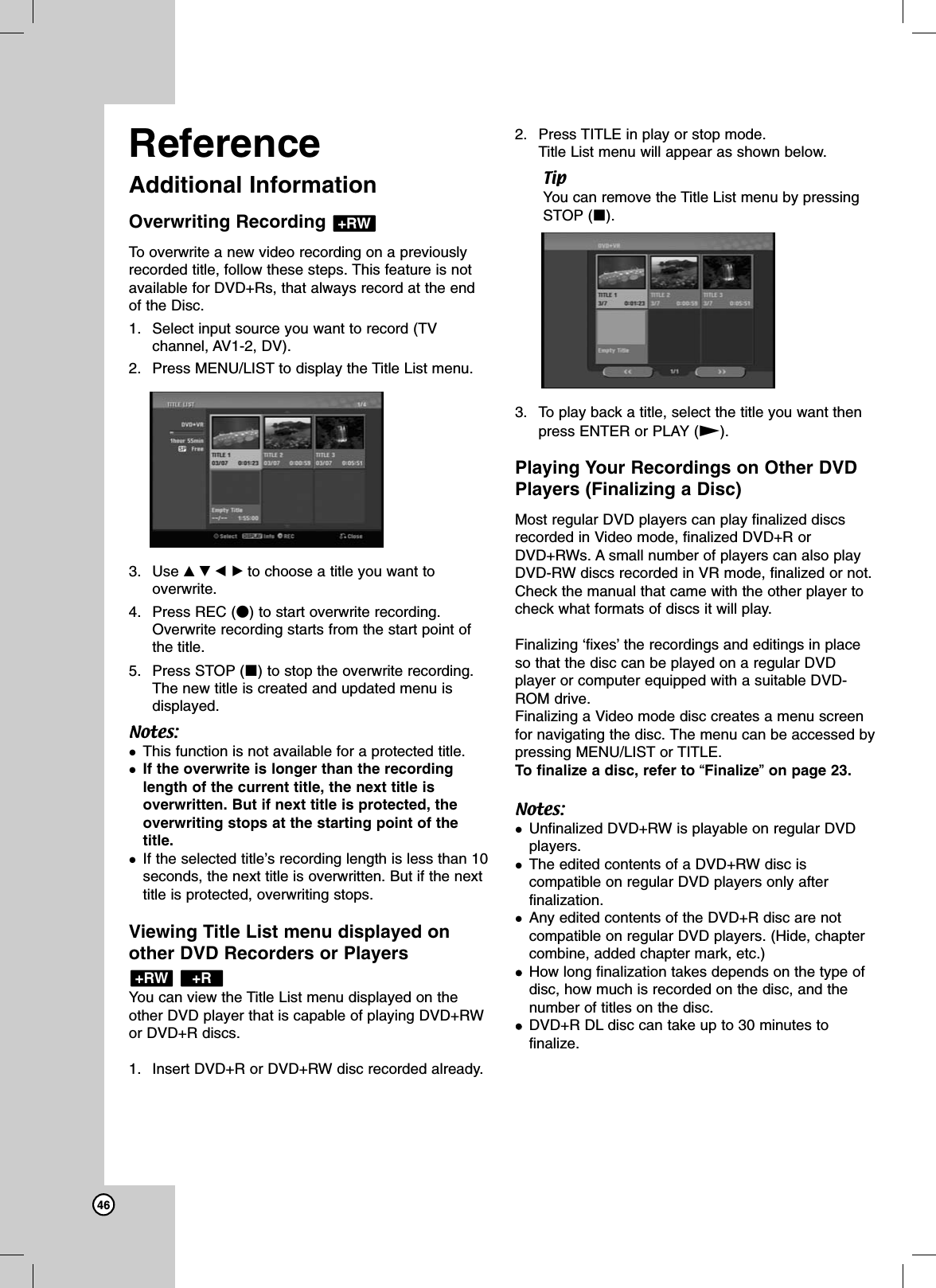 46ReferenceAdditional InformationOverwriting Recording To overwrite a new video recording on a previouslyrecorded title, follow these steps. This feature is notavailable for DVD+Rs, that always record at the endof the Disc.1. Select input source you want to record (TVchannel, AV1-2, DV). 2. Press MENU/LIST to display the Title List menu.3. Use vVbBto choose a title you want tooverwrite.4. Press REC (z) to start overwrite recording.Overwrite recording starts from the start point ofthe title.5. Press STOP (x) to stop the overwrite recording.The new title is created and updated menu isdisplayed.Notes:This function is not available for a protected title. If the overwrite is longer than the recordinglength of the current title, the next title isoverwritten. But if next title is protected, theoverwriting stops at the starting point of thetitle.If the selected title’s recording length is less than 10seconds, the next title is overwritten. But if the nexttitle is protected, overwriting stops.Viewing Title List menu displayed onother DVD Recorders or Players You can view the Title List menu displayed on theother DVD player that is capable of playing DVD+RWor DVD+R discs. 1. Insert DVD+R or DVD+RW disc recorded already.2. Press TITLE in play or stop mode.Title List menu will appear as shown below.TipYou can remove the Title List menu by pressingSTOP (x).3. To play back a title, select the title you want thenpress ENTER or PLAY (N).Playing Your Recordings on Other DVDPlayers (Finalizing a Disc)Most regular DVD players can play finalized discsrecorded in Video mode, finalized DVD+R orDVD+RWs. A small number of players can also playDVD-RW discs recorded in VR mode, finalized or not.Check the manual that came with the other player tocheck what formats of discs it will play.Finalizing ‘fixes’the recordings and editings in placeso that the disc can be played on a regular DVDplayer or computer equipped with a suitable DVD-ROM drive.Finalizing a Video mode disc creates a menu screenfor navigating the disc. The menu can be accessed bypressing MENU/LIST or TITLE. To finalize a disc, refer to “Finalize”on page 23.Notes:Unfinalized DVD+RW is playable on regular DVDplayers.The edited contents of a DVD+RW disc iscompatible on regular DVD players only afterfinalization.Any edited contents of the DVD+R disc are not compatible on regular DVD players. (Hide, chaptercombine, added chapter mark, etc.)How long finalization takes depends on the type ofdisc, how much is recorded on the disc, and thenumber of titles on the disc. DVD+R DL disc can take up to 30 minutes tofinalize.+R+RW+RW