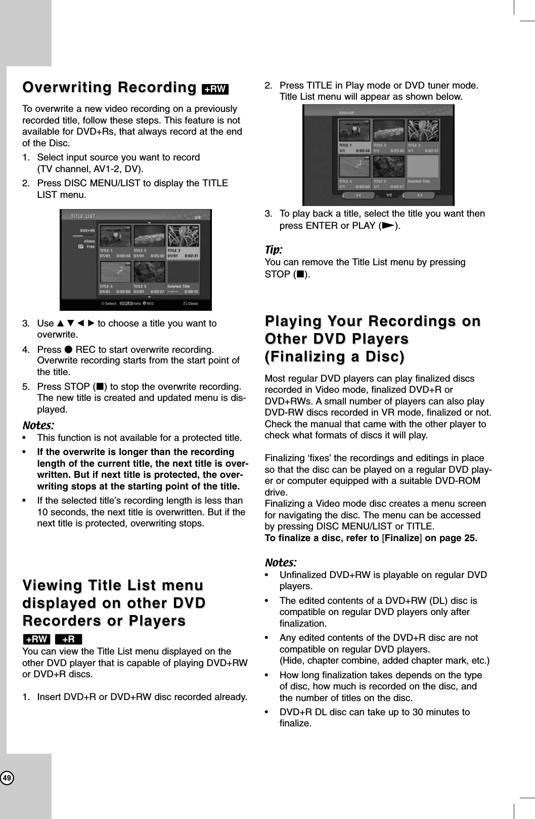 49Overwriting RecordingOverwriting RecordingTo overwrite a new video recording on a previouslyrecorded title, follow these steps. This feature is notavailable for DVD+Rs, that always record at the endof the Disc.1. Select input source you want to record (TV channel, AV1-2, DV). 2. Press DISC MENU/LIST to display the TITLELIST menu.3. Use vVbBto choose a title you want to overwrite.4. Press zREC to start overwrite recording.Overwrite recording starts from the start point ofthe title.5. Press STOP (x) to stop the overwrite recording.The new title is created and updated menu is dis-played.Notes:• This function is not available for a protected title. •If the overwrite is longer than the recordinglength of the current title, the next title is over-written. But if next title is protected, the over-writing stops at the starting point of the title.• If the selected title’s recording length is less than10 seconds, the next title is overwritten. But if thenext title is protected, overwriting stops.VViewing Tiewing Title List menu itle List menu displayed on other DVDdisplayed on other DVDRecorders or PlayersRecorders or PlayersYou can view the Title List menu displayed on theother DVD player that is capable of playing DVD+RWor DVD+R discs. 1. Insert DVD+R or DVD+RW disc recorded already.2. Press TITLE in Play mode or DVD tuner mode.Title List menu will appear as shown below.3. To play back a title, select the title you want thenpress ENTER or PLAY (N).Tip:You can remove the Title List menu by pressingSTOP (x).Playing Playing YYour Recordings onour Recordings onOther DVD PlayersOther DVD Players(Finalizing a Disc)(Finalizing a Disc)Most regular DVD players can play finalized discsrecorded in Video mode, finalized DVD+R orDVD+RWs. A small number of players can also playDVD-RW discs recorded in VR mode, finalized or not.Check the manual that came with the other player tocheck what formats of discs it will play.Finalizing ‘fixes’ the recordings and editings in placeso that the disc can be played on a regular DVD play-er or computer equipped with a suitable DVD-ROMdrive.Finalizing a Video mode disc creates a menu screenfor navigating the disc. The menu can be accessedby pressing DISC MENU/LIST or TITLE. To finalize a disc, refer to [Finalize]on page 25.Notes:• Unfinalized DVD+RW is playable on regular DVDplayers.• The edited contents of a DVD+RW (DL) disc iscompatible on regular DVD players only afterfinalization.• Any edited contents of the DVD+R disc are not compatible on regular DVD players.(Hide, chapter combine, added chapter mark, etc.)• How long finalization takes depends on the typeof disc, how much is recorded on the disc, andthe number of titles on the disc. • DVD+R DL disc can take up to 30 minutes to finalize.+R+RW+RW