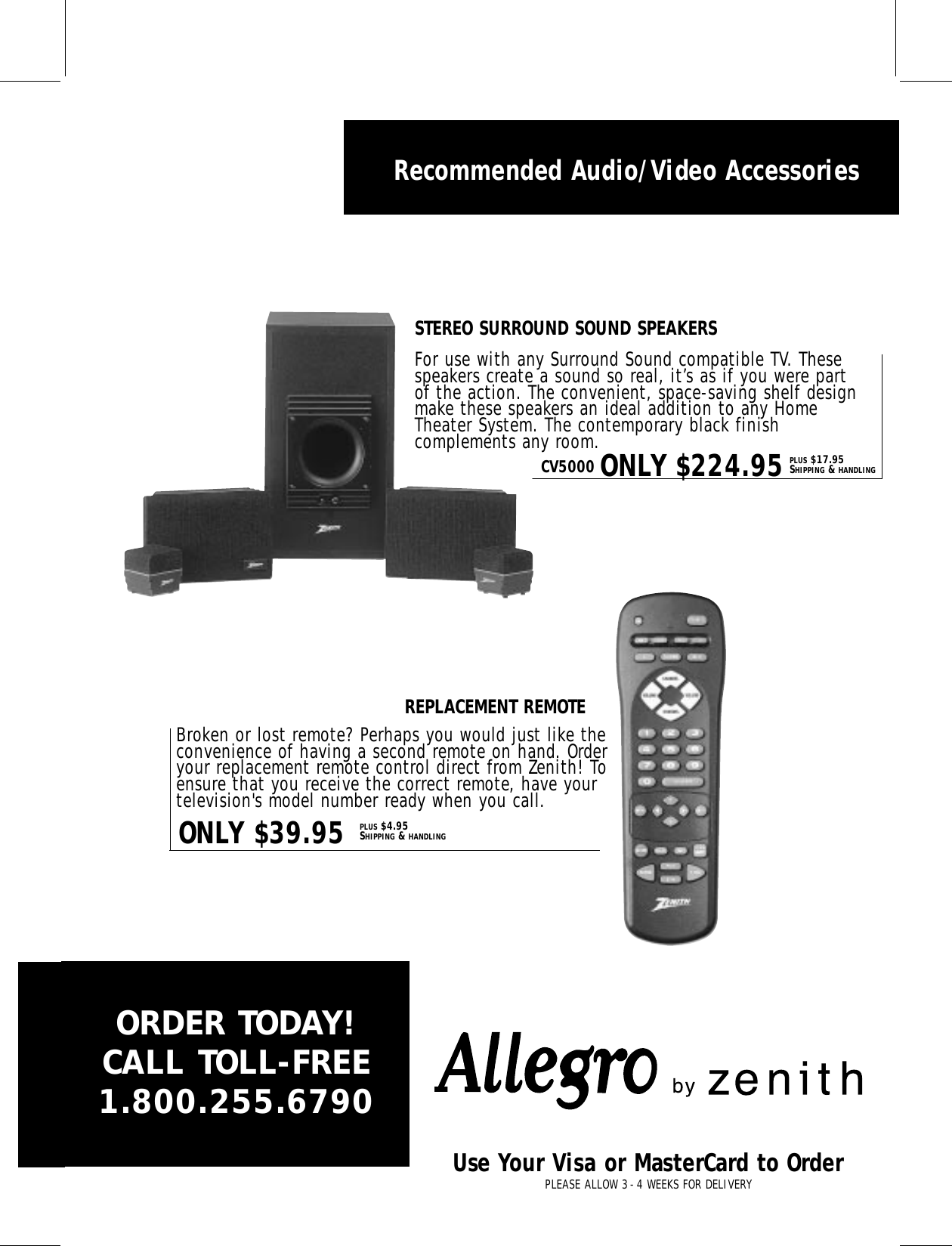 Recommended Audio/Video AccessoriesBroken or lost remote? Perhaps you would just like theconvenience of having a second remote on hand. Orderyour replacement remote control direct from Zenith! Toensure that you receive the correct remote, have yourtelevision&apos;s model number ready when you call. For use with any Surround Sound compatible TV. Thesespeakers create a sound so real, it’s as if you were partof the action. The convenient, space-saving shelf designmake these speakers an ideal addition to any HomeTheater System. The contemporary black finishcomplements any room.ONLY $39.95CV5000 ONLY $224.95PLUS $4.95SHIPPING &amp; HANDLINGPLUS $17.95SHIPPING &amp; HANDLINGSTEREO SURROUND SOUND SPEAKERSREPLACEMENT REMOTEORDER TODAY!CALL TOLL-FREE1.800.255.6790Use Your Visa or MasterCard to OrderPLEASE ALLOW 3-4 WEEKS FOR DELIVERYzenith