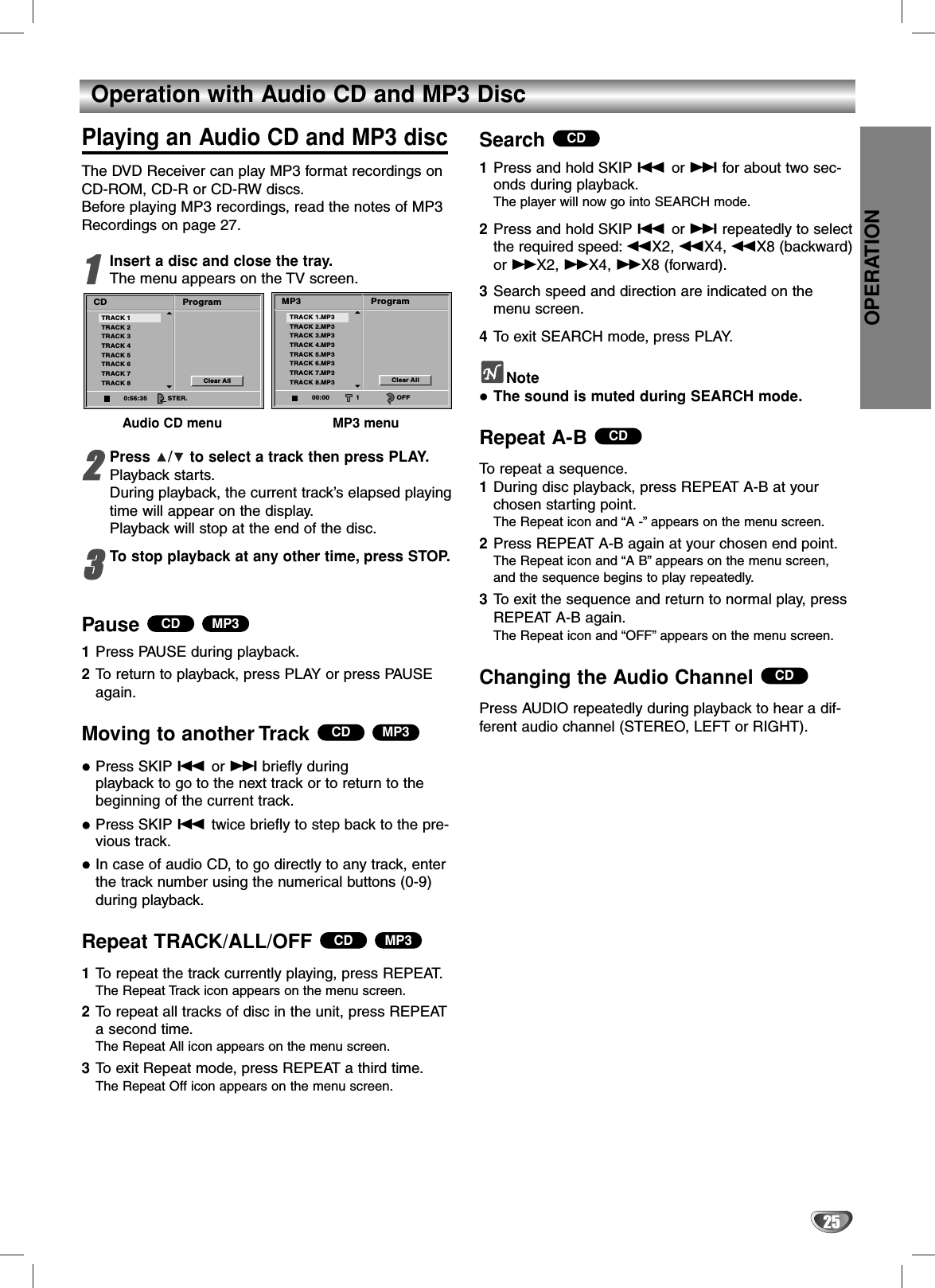 OPERATION25Operation with Audio CD and MP3 DiscPlaying an Audio CD and MP3 discThe DVD Receiver can play MP3 format recordings onCD-ROM, CD-R or CD-RW discs.Before playing MP3 recordings, read the notes of MP3Recordings on page 27.11Insert a disc and close the tray.The menu appears on the TV screen.Audio CD menu MP3 menu22Press  /to select a track then press PLAY.Playback starts.During playback, the current track’s elapsed playingtime will appear on the display.Playback will stop at the end of the disc.33To stop playback at any other time, press STOP.Pause 1Press PAUSE during playback.2To return to playback, press PLAY or press PAUSEagain.Moving to another Track Press SKIP .or &gt;briefly during playback to go to the next track or to return to thebeginning of the current track.Press SKIP .twice briefly to step back to the pre-vious track.In case of audio CD, to go directly to any track, enterthe track number using the numerical buttons (0-9)during playback.Repeat TRACK/ALL/OFF1To repeat the track currently playing, press REPEAT.The Repeat Track icon appears on the menu screen.2To repeat all tracks of disc in the unit, press REPEATa second time.The Repeat All icon appears on the menu screen.3To exit Repeat mode, press REPEAT a third time.The Repeat Off icon appears on the menu screen.Search 1Press and hold SKIP .or &gt;for about two sec-onds during playback.The player will now go into SEARCH mode.2Press and hold SKIP .or &gt;repeatedly to selectthe required speed: mX2, mX4, mX8 (backward)or MX2, MX4, MX8 (forward).3Search speed and direction are indicated on themenu screen.4To exit SEARCH mode, press PLAY.NoteThe sound is muted during SEARCH mode.Repeat A-B To repeat a sequence.1During disc playback, press REPEAT A-B at your chosen starting point.The Repeat icon and “A -”appears on the menu screen.2Press REPEAT A-B again at your chosen end point.The Repeat icon and “A B”appears on the menu screen,and the sequence begins to play repeatedly.3To exit the sequence and return to normal play, pressREPEAT A-B again.The Repeat icon and “OFF”appears on the menu screen.Changing the Audio Channel Press AUDIO repeatedly during playback to hear a dif-ferent audio channel (STEREO, LEFT or RIGHT).CDCDCDMP3CDMP3CDMP3CDProgramCDClear AllTRACK 1TRACK 2TRACK 3TRACK 4TRACK 5TRACK 6TRACK 7TRACK 80:56:35 STER.ProgramMP3Clear AllTRACK 1.MP3TRACK 2.MP3TRACK 3.MP3TRACK 4.MP3TRACK 5.MP3TRACK 6.MP3TRACK 7.MP3TRACK 8.MP300:00 1 OFF