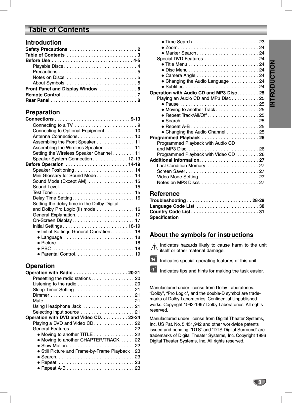 INTRODUCTION3Table of ContentsIntroductionSafety Precautions . . . . . . . . . . . . . . . . . . . . . . . . . 2Table of Contents . . . . . . . . . . . . . . . . . . . . . . . . . . 3Before Use . . . . . . . . . . . . . . . . . . . . . . . . . . . . . . 4-5Playable Discs . . . . . . . . . . . . . . . . . . . . . . . . . . . 4Precautions . . . . . . . . . . . . . . . . . . . . . . . . . . . . . 5Notes on Discs . . . . . . . . . . . . . . . . . . . . . . . . . . 5About Symbols . . . . . . . . . . . . . . . . . . . . . . . . . . 5Front Panel and Display Window . . . . . . . . . . . . . . 6Remote Control . . . . . . . . . . . . . . . . . . . . . . . . . . . . 7Rear Panel . . . . . . . . . . . . . . . . . . . . . . . . . . . . . . . . 8PreparationConnections . . . . . . . . . . . . . . . . . . . . . . . . . . . . 9-13Connecting to a TV  . . . . . . . . . . . . . . . . . . . . . . . 9Connecting to Optional Equipment . . . . . . . . . . . 10Antenna Connections. . . . . . . . . . . . . . . . . . . . . 10Assembling the Front Speaker . . . . . . . . . . . . . . 11Assembling the Wireless Speaker . . . . . . . . . . . 11Setting the Wireless Speaker Channel . . . . . . . . 11Speaker System Connection . . . . . . . . . . . . . 12-13Before Operation . . . . . . . . . . . . . . . . . . . . . . . 14-19Speaker Positioning . . . . . . . . . . . . . . . . . . . . . . 14Mini Glossary for Sound Mode . . . . . . . . . . . . . . 14Sound Mode (Except AM) . . . . . . . . . . . . . . . . . 15Sound Level. . . . . . . . . . . . . . . . . . . . . . . . . . . . 15Test Tone . . . . . . . . . . . . . . . . . . . . . . . . . . . . . . 15Delay Time Setting. . . . . . . . . . . . . . . . . . . . . . . 16Setting the delay time in the Dolby Digital and Dolby Pro Logic (II) mode . . . . . . . . . . . . . . 16General Explanation. . . . . . . . . . . . . . . . . . . . . . 17On-Screen Display . . . . . . . . . . . . . . . . . . . . . . . 17Initial Settings . . . . . . . . . . . . . . . . . . . . . . . . 18-19Initial Settings General Operation. . . . . . . . . 18Language . . . . . . . . . . . . . . . . . . . . . . . . . . 18Picture. . . . . . . . . . . . . . . . . . . . . . . . . . . . . 18PBC . . . . . . . . . . . . . . . . . . . . . . . . . . . . . . 18Parental Control. . . . . . . . . . . . . . . . . . . . . . 19OperationOperation with Radio . . . . . . . . . . . . . . . . . . . . 20-21Presetting the radio stations . . . . . . . . . . . . . . . . 20Listening to the radio . . . . . . . . . . . . . . . . . . . . . 20Sleep Timer Setting . . . . . . . . . . . . . . . . . . . . . . 21Dimmer . . . . . . . . . . . . . . . . . . . . . . . . . . . . . . . 21Mute . . . . . . . . . . . . . . . . . . . . . . . . . . . . . . . . . 21Using Headphone Jack . . . . . . . . . . . . . . . . . . . 21Selecting input source . . . . . . . . . . . . . . . . . . . . 21Operation with DVD and Video CD. . . . . . . . . . 22-24Playing a DVD and Video CD . . . . . . . . . . . . . . . 22General Features . . . . . . . . . . . . . . . . . . . . . . . . 22Moving to another TITLE . . . . . . . . . . . . . . . 22Moving to another CHAPTER/TRACK . . . . . 22Slow Motion. . . . . . . . . . . . . . . . . . . . . . . . . 22Still Picture and Frame-by-Frame Playback . 23Search. . . . . . . . . . . . . . . . . . . . . . . . . . . . . 23Repeat . . . . . . . . . . . . . . . . . . . . . . . . . . . . 23Repeat A-B . . . . . . . . . . . . . . . . . . . . . . . . . 23Time Search . . . . . . . . . . . . . . . . . . . . . . . . 23Zoom. . . . . . . . . . . . . . . . . . . . . . . . . . . . . . 24Marker Search. . . . . . . . . . . . . . . . . . . . . . . 24Special DVD Features . . . . . . . . . . . . . . . . . . . . 24Title Menu . . . . . . . . . . . . . . . . . . . . . . . . . . 24Disc Menu . . . . . . . . . . . . . . . . . . . . . . . . . . 24Camera Angle . . . . . . . . . . . . . . . . . . . . . . . 24Changing the Audio Language . . . . . . . . . . . 24Subtitles . . . . . . . . . . . . . . . . . . . . . . . . . . . 24Operation with Audio CD and MP3 Disc. . . . . . . . 25Playing an Audio CD and MP3 Disc . . . . . . . . . . 25Pause . . . . . . . . . . . . . . . . . . . . . . . . . . . . . 25Moving to another Track. . . . . . . . . . . . . . . . 25Repeat Track/All/Off . . . . . . . . . . . . . . . . . . . 25Search. . . . . . . . . . . . . . . . . . . . . . . . . . . . . 25Repeat A-B . . . . . . . . . . . . . . . . . . . . . . . . . 25Changing the Audio Channel . . . . . . . . . . . . 25Programmed Playback . . . . . . . . . . . . . . . . . . . . . 26Programmed Playback with Audio CD and MP3 Disc . . . . . . . . . . . . . . . . . . . . . . . . . . 26Programmed Playback with Video CD . . . . . . . . 26Additional Information. . . . . . . . . . . . . . . . . . . . . . 27Last Condition Memory . . . . . . . . . . . . . . . . . . . 27Screen Saver . . . . . . . . . . . . . . . . . . . . . . . . . . . 27Video Mode Setting . . . . . . . . . . . . . . . . . . . . . . 27Notes on MP3 Discs . . . . . . . . . . . . . . . . . . . . . 27ReferenceTroubleshooting . . . . . . . . . . . . . . . . . . . . . . . . 28-29Language Code List . . . . . . . . . . . . . . . . . . . . . . . 30Country Code List . . . . . . . . . . . . . . . . . . . . . . . . . 31SpecificationAbout the symbols for instructionsIndicates hazards likely to cause harm to the unititself or other material damage.Indicates special operating features of this unit.Indicates tips and hints for making the task easier.Manufactured under license from Dolby Laboratories.“Dolby”, “Pro Logic”, and the double-D symbol are trade-marks of Dolby Laboratories. Confidential Unpublishedworks. Copyright 1992-1997 Dolby Laboratories. All rightsreserved.Manufactured under license from Digital Theater Systems,Inc. US Pat. No. 5,451,942 and other worldwide patentsissued and pending. “DTS”and “DTS Digital Surround”aretrademarks of Digital Theater Systems, Inc. Copyright 1996Digital Theater Systems, Inc. All rights reserved.