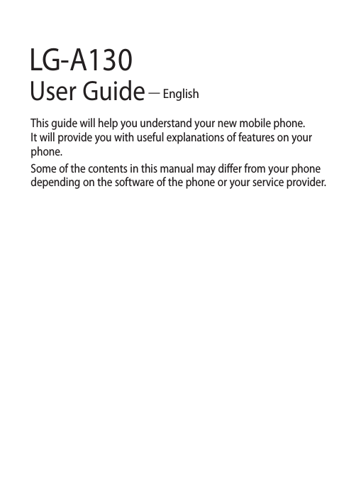 LG-A130 User Guide — EnglishThis guide will help you understand your new mobile phone. It will provide you with useful explanations of features on your phone.Some of the contents in this manual may differ from your phone depending on the software of the phone or your service provider.