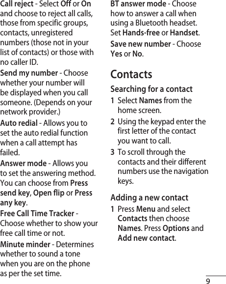 9Call reject - Select Off or On and choose to reject all calls, those from specific groups, contacts, unregistered numbers (those not in your list of contacts) or those with no caller ID.Send my number - Choose whether your number will be displayed when you call someone. (Depends on your network provider.)Auto redial - Allows you to set the auto redial function when a call attempt has failed.Answer mode - Allows you to set the answering method. You can choose from Press send key, Open flip or Press any key.Free Call Time Tracker - Choose whether to show your free call time or not.Minute minder - Determines whether to sound a tone when you are on the phone as per the set time.BT answer mode - Choose how to answer a call when using a Bluetooth headset. Set Hands-free or Handset.Save new number - Choose Yes or No.ContactsSearching for a contact1  Select Names from the home screen.2   Using the keypad enter the first letter of the contact you want to call. 3   To scroll through the contacts and their different numbers use the navigation keys.Adding a new contact1  Press Menu and select Contacts then choose Names. Press Options and Add new contact.
